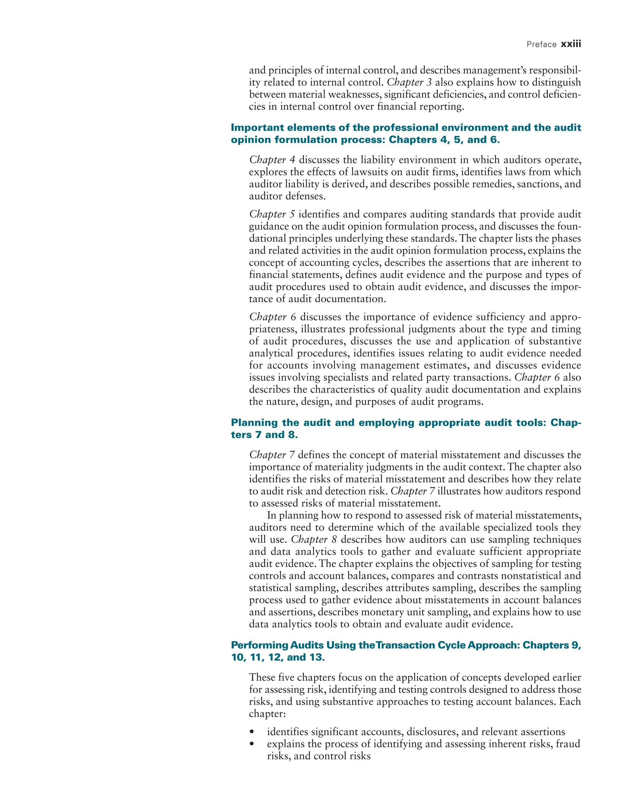 Preface xxiii
and principles of internal control, and describes management’s responsibil-
ity related to internal control. Chapter 3 also explains how to distinguish
between material weaknesses, significant deficiencies, and control deficien-
cies in internal control over financial reporting.
Important elements of the professional environment and the audit
opinion formulation process: Chapters 4, 5, and 6.
Chapter 4 discusses the liability environment in which auditors operate,
explores the effects of lawsuits on audit firms, identifies laws from which
auditor liability is derived, and describes possible remedies, sanctions, and
auditor defenses.
Chapter 5 identifies and compares auditing standards that provide audit
guidance on the audit opinion formulation process, and discusses the foun-
dational principles underlying these standards. The chapter lists the phases
and related activities in the audit opinion formulation process, explains the
concept of accounting cycles, describes the assertions that are inherent to
financial statements, defines audit evidence and the purpose and types of
audit procedures used to obtain audit evidence, and discusses the impor-
tance of audit documentation.
Chapter 6 discusses the importance of evidence sufficiency and appro-
priateness, illustrates professional judgments about the type and timing
of audit procedures, discusses the use and application of substantive
analytical procedures, identifies issues relating to audit evidence needed
for accounts involving management estimates, and discusses evidence
issues involving specialists and related party transactions. Chapter 6 also
describes the characteristics of quality audit documentation and explains
the nature, design, and purposes of audit programs.
Planning the audit and employing appropriate audit tools: Chap-
ters 7 and 8.
Chapter 7 defines the concept of material misstatement and discusses the
importance of materiality judgments in the audit context. The chapter also
identifies the risks of material misstatement and describes how they relate
to audit risk and detection risk. Chapter 7 illustrates how auditors respond
to assessed risks of material misstatement.
In planning how to respond to assessed risk of material misstatements,
auditors need to determine which of the available specialized tools they
will use. Chapter 8 describes how auditors can use sampling techniques
and data analytics tools to gather and evaluate sufficient appropriate
audit evidence. The chapter explains the objectives of sampling for testing
controls and account balances, compares and contrasts nonstatistical and
statistical sampling, describes attributes sampling, describes the sampling
process used to gather evidence about misstatements in account balances
and assertions, describes monetary unit sampling, and explains how to use
data analytics tools to obtain and evaluate audit evidence.
Performing Audits Using theTransaction Cycle Approach: Chapters 9,
10, 11, 12, and 13.
These five chapters focus on the application of concepts developed earlier
for assessing risk, identifying and testing controls designed to address those
risks, and using substantive approaches to testing account balances. Each
chapter:
• identifies significant accounts, disclosures, and relevant assertions
• explains the process of identifying and assessing inherent risks, fraud
risks, and control risks
19455_fm_hr_i-xxxi.indd 23 1/24/18 3:36 PM
 