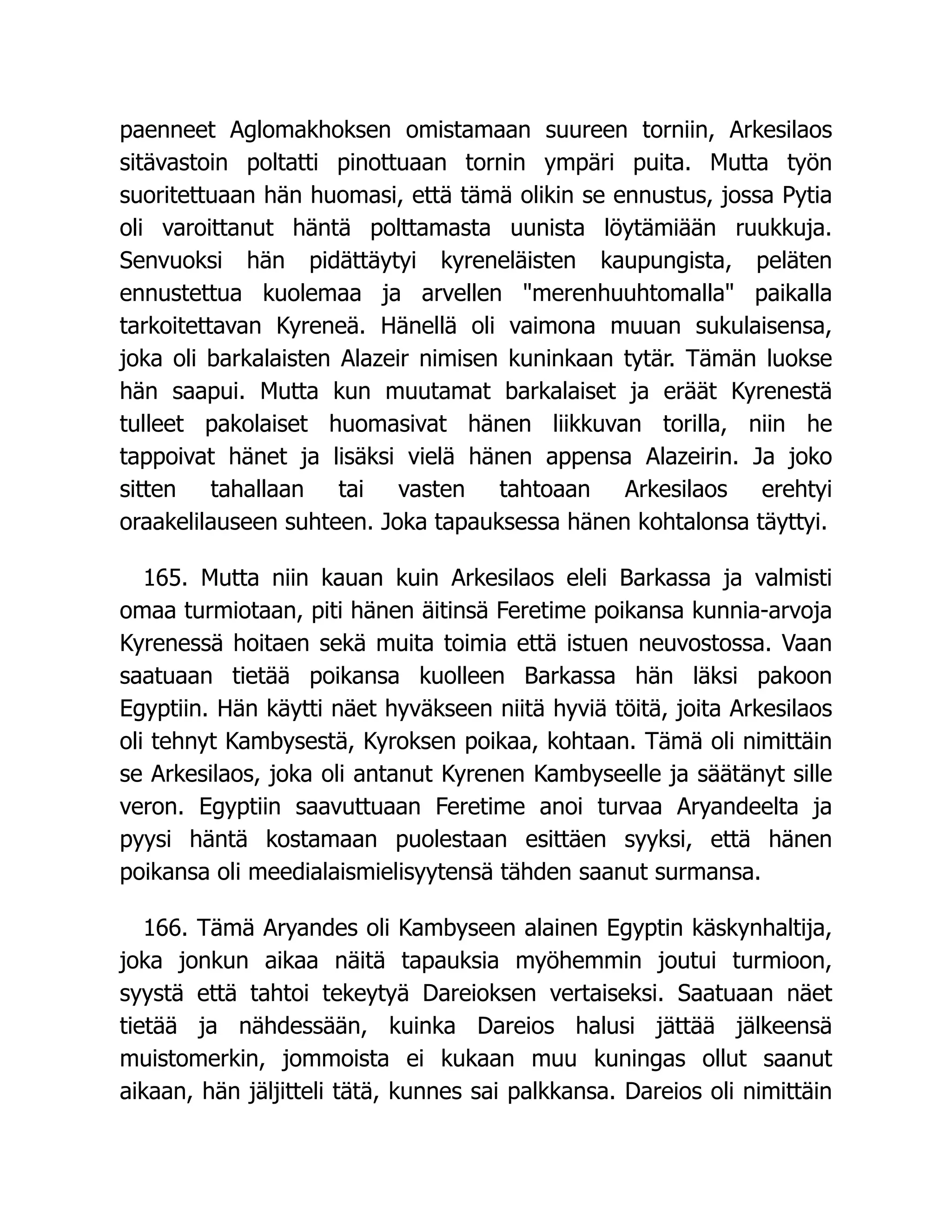 paenneet Aglomakhoksen omistamaan suureen torniin, Arkesilaos
sitävastoin poltatti pinottuaan tornin ympäri puita. Mutta työn
suoritettuaan hän huomasi, että tämä olikin se ennustus, jossa Pytia
oli varoittanut häntä polttamasta uunista löytämiään ruukkuja.
Senvuoksi hän pidättäytyi kyreneläisten kaupungista, peläten
ennustettua kuolemaa ja arvellen merenhuuhtomalla paikalla
tarkoitettavan Kyreneä. Hänellä oli vaimona muuan sukulaisensa,
joka oli barkalaisten Alazeir nimisen kuninkaan tytär. Tämän luokse
hän saapui. Mutta kun muutamat barkalaiset ja eräät Kyrenestä
tulleet pakolaiset huomasivat hänen liikkuvan torilla, niin he
tappoivat hänet ja lisäksi vielä hänen appensa Alazeirin. Ja joko
sitten tahallaan tai vasten tahtoaan Arkesilaos erehtyi
oraakelilauseen suhteen. Joka tapauksessa hänen kohtalonsa täyttyi.
165. Mutta niin kauan kuin Arkesilaos eleli Barkassa ja valmisti
omaa turmiotaan, piti hänen äitinsä Feretime poikansa kunnia-arvoja
Kyrenessä hoitaen sekä muita toimia että istuen neuvostossa. Vaan
saatuaan tietää poikansa kuolleen Barkassa hän läksi pakoon
Egyptiin. Hän käytti näet hyväkseen niitä hyviä töitä, joita Arkesilaos
oli tehnyt Kambysestä, Kyroksen poikaa, kohtaan. Tämä oli nimittäin
se Arkesilaos, joka oli antanut Kyrenen Kambyseelle ja säätänyt sille
veron. Egyptiin saavuttuaan Feretime anoi turvaa Aryandeelta ja
pyysi häntä kostamaan puolestaan esittäen syyksi, että hänen
poikansa oli meedialaismielisyytensä tähden saanut surmansa.
166. Tämä Aryandes oli Kambyseen alainen Egyptin käskynhaltija,
joka jonkun aikaa näitä tapauksia myöhemmin joutui turmioon,
syystä että tahtoi tekeytyä Dareioksen vertaiseksi. Saatuaan näet
tietää ja nähdessään, kuinka Dareios halusi jättää jälkeensä
muistomerkin, jommoista ei kukaan muu kuningas ollut saanut
aikaan, hän jäljitteli tätä, kunnes sai palkkansa. Dareios oli nimittäin
 