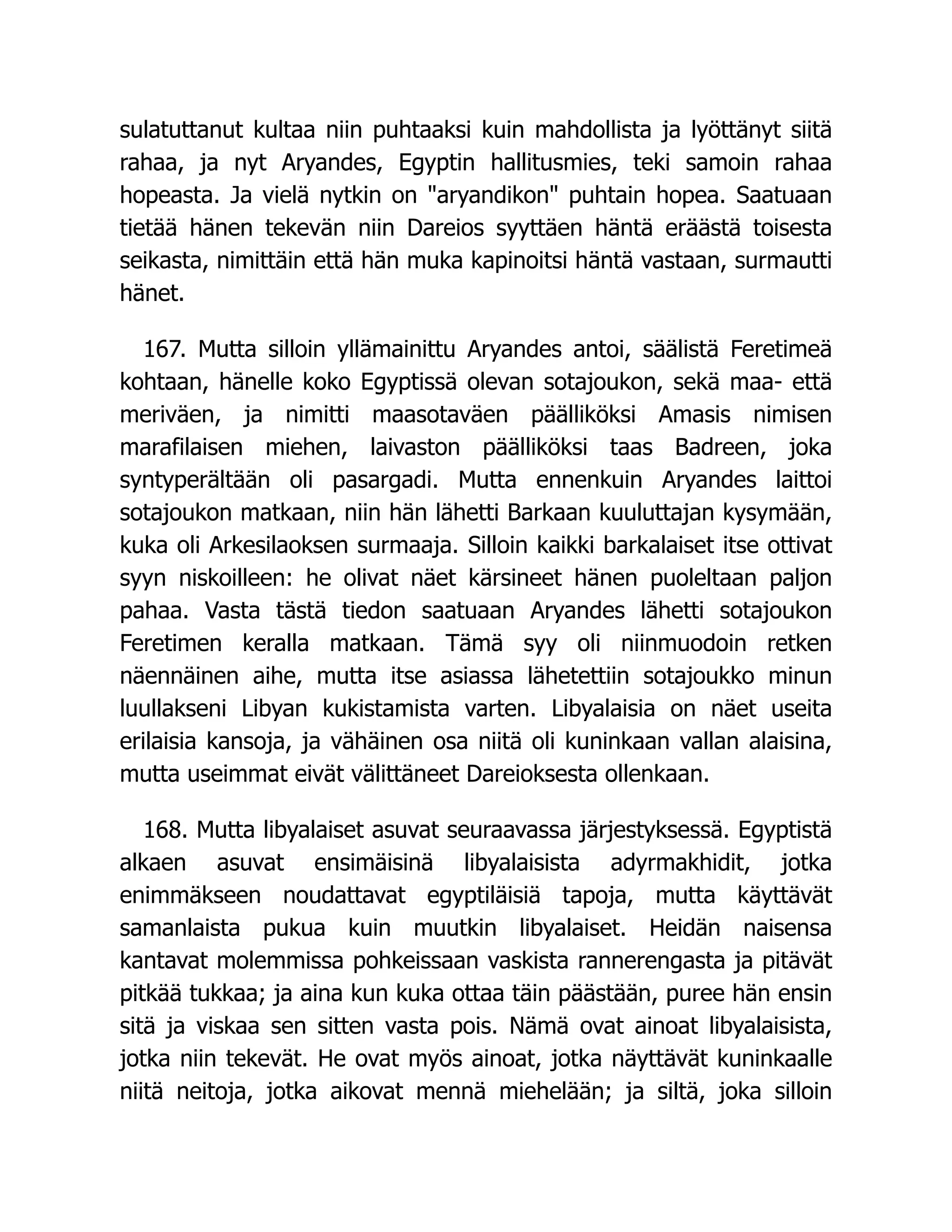 sulatuttanut kultaa niin puhtaaksi kuin mahdollista ja lyöttänyt siitä
rahaa, ja nyt Aryandes, Egyptin hallitusmies, teki samoin rahaa
hopeasta. Ja vielä nytkin on aryandikon puhtain hopea. Saatuaan
tietää hänen tekevän niin Dareios syyttäen häntä eräästä toisesta
seikasta, nimittäin että hän muka kapinoitsi häntä vastaan, surmautti
hänet.
167. Mutta silloin yllämainittu Aryandes antoi, säälistä Feretimeä
kohtaan, hänelle koko Egyptissä olevan sotajoukon, sekä maa- että
meriväen, ja nimitti maasotaväen päälliköksi Amasis nimisen
marafilaisen miehen, laivaston päälliköksi taas Badreen, joka
syntyperältään oli pasargadi. Mutta ennenkuin Aryandes laittoi
sotajoukon matkaan, niin hän lähetti Barkaan kuuluttajan kysymään,
kuka oli Arkesilaoksen surmaaja. Silloin kaikki barkalaiset itse ottivat
syyn niskoilleen: he olivat näet kärsineet hänen puoleltaan paljon
pahaa. Vasta tästä tiedon saatuaan Aryandes lähetti sotajoukon
Feretimen keralla matkaan. Tämä syy oli niinmuodoin retken
näennäinen aihe, mutta itse asiassa lähetettiin sotajoukko minun
luullakseni Libyan kukistamista varten. Libyalaisia on näet useita
erilaisia kansoja, ja vähäinen osa niitä oli kuninkaan vallan alaisina,
mutta useimmat eivät välittäneet Dareioksesta ollenkaan.
168. Mutta libyalaiset asuvat seuraavassa järjestyksessä. Egyptistä
alkaen asuvat ensimäisinä libyalaisista adyrmakhidit, jotka
enimmäkseen noudattavat egyptiläisiä tapoja, mutta käyttävät
samanlaista pukua kuin muutkin libyalaiset. Heidän naisensa
kantavat molemmissa pohkeissaan vaskista rannerengasta ja pitävät
pitkää tukkaa; ja aina kun kuka ottaa täin päästään, puree hän ensin
sitä ja viskaa sen sitten vasta pois. Nämä ovat ainoat libyalaisista,
jotka niin tekevät. He ovat myös ainoat, jotka näyttävät kuninkaalle
niitä neitoja, jotka aikovat mennä miehelään; ja siltä, joka silloin
 