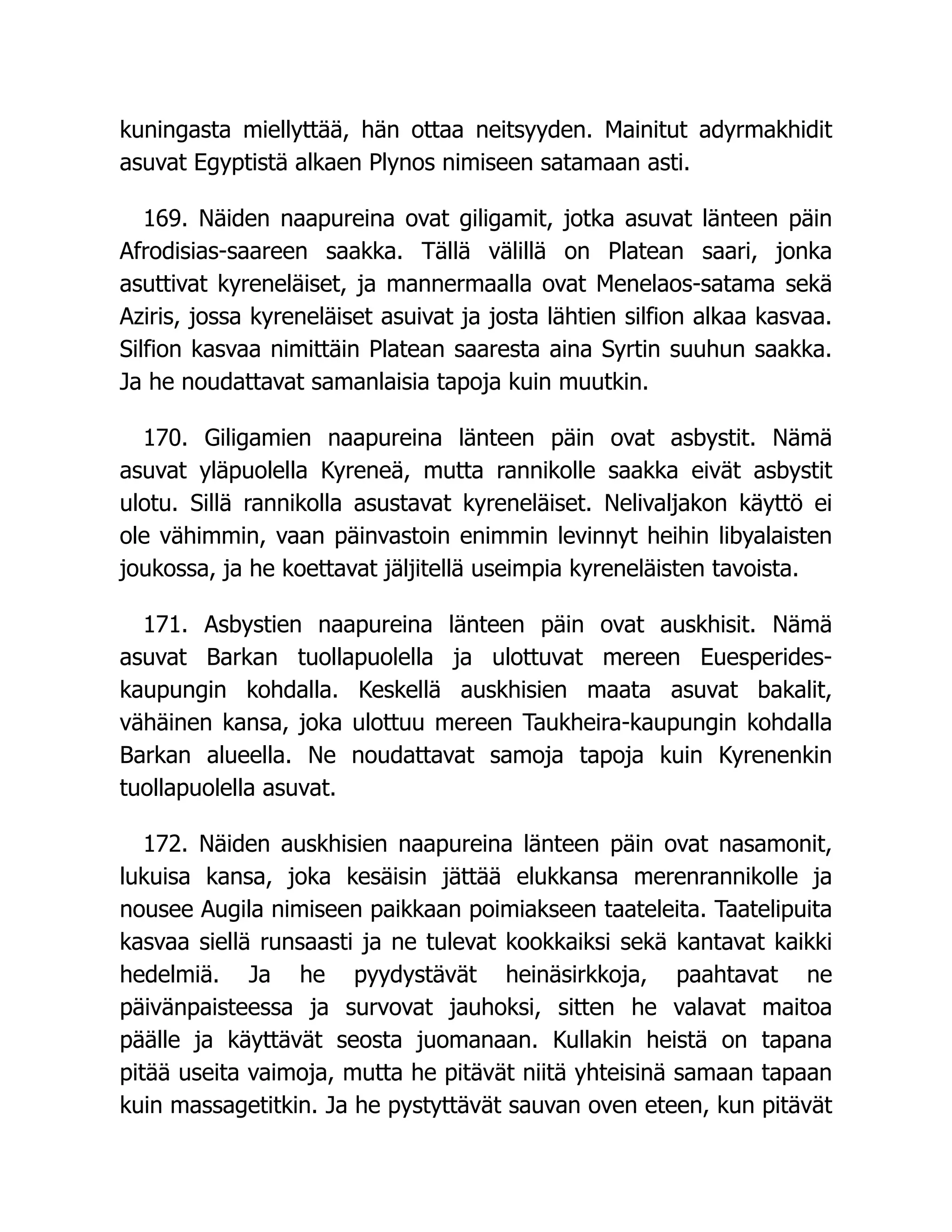 kuningasta miellyttää, hän ottaa neitsyyden. Mainitut adyrmakhidit
asuvat Egyptistä alkaen Plynos nimiseen satamaan asti.
169. Näiden naapureina ovat giligamit, jotka asuvat länteen päin
Afrodisias-saareen saakka. Tällä välillä on Platean saari, jonka
asuttivat kyreneläiset, ja mannermaalla ovat Menelaos-satama sekä
Aziris, jossa kyreneläiset asuivat ja josta lähtien silfion alkaa kasvaa.
Silfion kasvaa nimittäin Platean saaresta aina Syrtin suuhun saakka.
Ja he noudattavat samanlaisia tapoja kuin muutkin.
170. Giligamien naapureina länteen päin ovat asbystit. Nämä
asuvat yläpuolella Kyreneä, mutta rannikolle saakka eivät asbystit
ulotu. Sillä rannikolla asustavat kyreneläiset. Nelivaljakon käyttö ei
ole vähimmin, vaan päinvastoin enimmin levinnyt heihin libyalaisten
joukossa, ja he koettavat jäljitellä useimpia kyreneläisten tavoista.
171. Asbystien naapureina länteen päin ovat auskhisit. Nämä
asuvat Barkan tuollapuolella ja ulottuvat mereen Euesperides-
kaupungin kohdalla. Keskellä auskhisien maata asuvat bakalit,
vähäinen kansa, joka ulottuu mereen Taukheira-kaupungin kohdalla
Barkan alueella. Ne noudattavat samoja tapoja kuin Kyrenenkin
tuollapuolella asuvat.
172. Näiden auskhisien naapureina länteen päin ovat nasamonit,
lukuisa kansa, joka kesäisin jättää elukkansa merenrannikolle ja
nousee Augila nimiseen paikkaan poimiakseen taateleita. Taatelipuita
kasvaa siellä runsaasti ja ne tulevat kookkaiksi sekä kantavat kaikki
hedelmiä. Ja he pyydystävät heinäsirkkoja, paahtavat ne
päivänpaisteessa ja survovat jauhoksi, sitten he valavat maitoa
päälle ja käyttävät seosta juomanaan. Kullakin heistä on tapana
pitää useita vaimoja, mutta he pitävät niitä yhteisinä samaan tapaan
kuin massagetitkin. Ja he pystyttävät sauvan oven eteen, kun pitävät
 