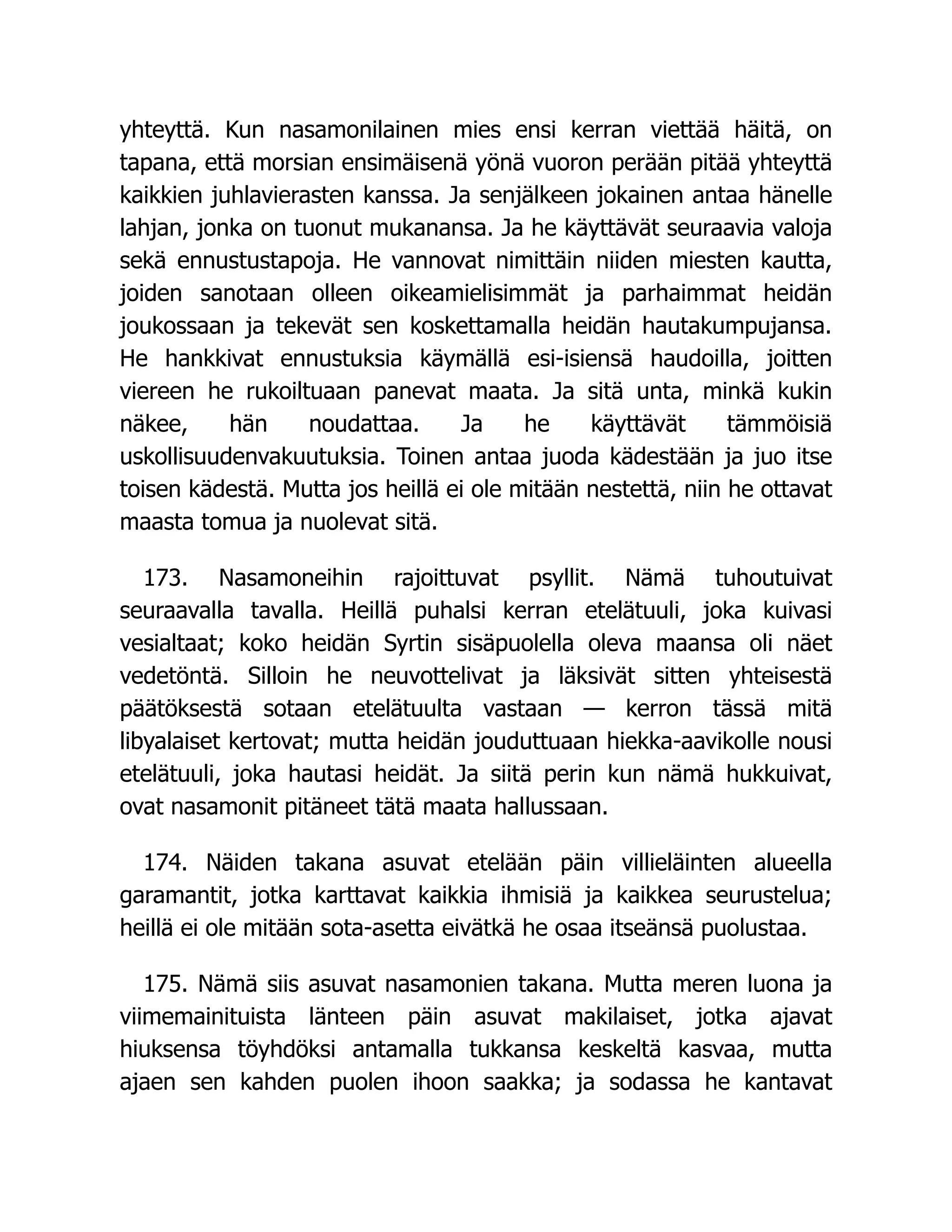 yhteyttä. Kun nasamonilainen mies ensi kerran viettää häitä, on
tapana, että morsian ensimäisenä yönä vuoron perään pitää yhteyttä
kaikkien juhlavierasten kanssa. Ja senjälkeen jokainen antaa hänelle
lahjan, jonka on tuonut mukanansa. Ja he käyttävät seuraavia valoja
sekä ennustustapoja. He vannovat nimittäin niiden miesten kautta,
joiden sanotaan olleen oikeamielisimmät ja parhaimmat heidän
joukossaan ja tekevät sen koskettamalla heidän hautakumpujansa.
He hankkivat ennustuksia käymällä esi-isiensä haudoilla, joitten
viereen he rukoiltuaan panevat maata. Ja sitä unta, minkä kukin
näkee, hän noudattaa. Ja he käyttävät tämmöisiä
uskollisuudenvakuutuksia. Toinen antaa juoda kädestään ja juo itse
toisen kädestä. Mutta jos heillä ei ole mitään nestettä, niin he ottavat
maasta tomua ja nuolevat sitä.
173. Nasamoneihin rajoittuvat psyllit. Nämä tuhoutuivat
seuraavalla tavalla. Heillä puhalsi kerran etelätuuli, joka kuivasi
vesialtaat; koko heidän Syrtin sisäpuolella oleva maansa oli näet
vedetöntä. Silloin he neuvottelivat ja läksivät sitten yhteisestä
päätöksestä sotaan etelätuulta vastaan — kerron tässä mitä
libyalaiset kertovat; mutta heidän jouduttuaan hiekka-aavikolle nousi
etelätuuli, joka hautasi heidät. Ja siitä perin kun nämä hukkuivat,
ovat nasamonit pitäneet tätä maata hallussaan.
174. Näiden takana asuvat etelään päin villieläinten alueella
garamantit, jotka karttavat kaikkia ihmisiä ja kaikkea seurustelua;
heillä ei ole mitään sota-asetta eivätkä he osaa itseänsä puolustaa.
175. Nämä siis asuvat nasamonien takana. Mutta meren luona ja
viimemainituista länteen päin asuvat makilaiset, jotka ajavat
hiuksensa töyhdöksi antamalla tukkansa keskeltä kasvaa, mutta
ajaen sen kahden puolen ihoon saakka; ja sodassa he kantavat
 