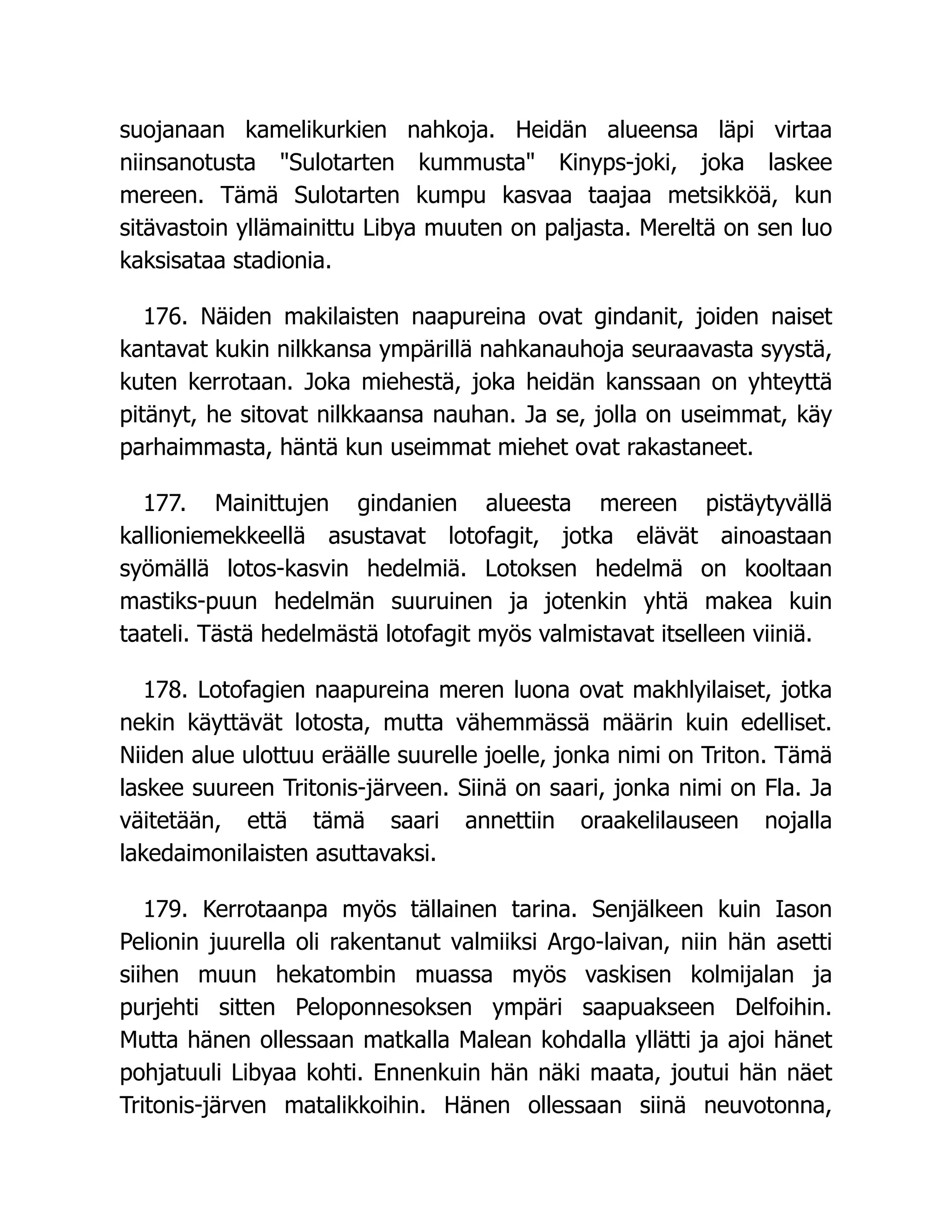 suojanaan kamelikurkien nahkoja. Heidän alueensa läpi virtaa
niinsanotusta Sulotarten kummusta Kinyps-joki, joka laskee
mereen. Tämä Sulotarten kumpu kasvaa taajaa metsikköä, kun
sitävastoin yllämainittu Libya muuten on paljasta. Mereltä on sen luo
kaksisataa stadionia.
176. Näiden makilaisten naapureina ovat gindanit, joiden naiset
kantavat kukin nilkkansa ympärillä nahkanauhoja seuraavasta syystä,
kuten kerrotaan. Joka miehestä, joka heidän kanssaan on yhteyttä
pitänyt, he sitovat nilkkaansa nauhan. Ja se, jolla on useimmat, käy
parhaimmasta, häntä kun useimmat miehet ovat rakastaneet.
177. Mainittujen gindanien alueesta mereen pistäytyvällä
kallioniemekkeellä asustavat lotofagit, jotka elävät ainoastaan
syömällä lotos-kasvin hedelmiä. Lotoksen hedelmä on kooltaan
mastiks-puun hedelmän suuruinen ja jotenkin yhtä makea kuin
taateli. Tästä hedelmästä lotofagit myös valmistavat itselleen viiniä.
178. Lotofagien naapureina meren luona ovat makhlyilaiset, jotka
nekin käyttävät lotosta, mutta vähemmässä määrin kuin edelliset.
Niiden alue ulottuu eräälle suurelle joelle, jonka nimi on Triton. Tämä
laskee suureen Tritonis-järveen. Siinä on saari, jonka nimi on Fla. Ja
väitetään, että tämä saari annettiin oraakelilauseen nojalla
lakedaimonilaisten asuttavaksi.
179. Kerrotaanpa myös tällainen tarina. Senjälkeen kuin Iason
Pelionin juurella oli rakentanut valmiiksi Argo-laivan, niin hän asetti
siihen muun hekatombin muassa myös vaskisen kolmijalan ja
purjehti sitten Peloponnesoksen ympäri saapuakseen Delfoihin.
Mutta hänen ollessaan matkalla Malean kohdalla yllätti ja ajoi hänet
pohjatuuli Libyaa kohti. Ennenkuin hän näki maata, joutui hän näet
Tritonis-järven matalikkoihin. Hänen ollessaan siinä neuvotonna,
 