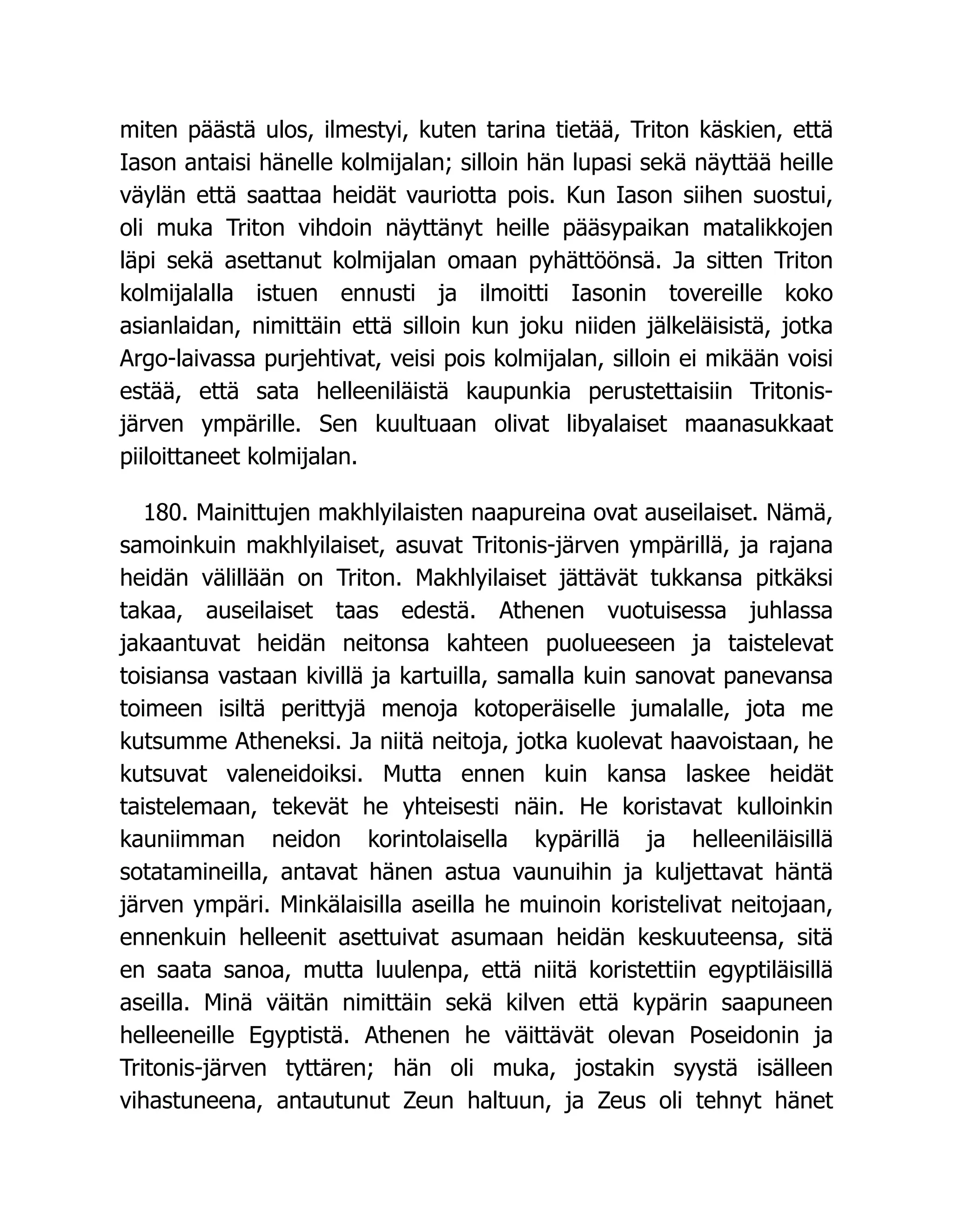 miten päästä ulos, ilmestyi, kuten tarina tietää, Triton käskien, että
Iason antaisi hänelle kolmijalan; silloin hän lupasi sekä näyttää heille
väylän että saattaa heidät vauriotta pois. Kun Iason siihen suostui,
oli muka Triton vihdoin näyttänyt heille pääsypaikan matalikkojen
läpi sekä asettanut kolmijalan omaan pyhättöönsä. Ja sitten Triton
kolmijalalla istuen ennusti ja ilmoitti Iasonin tovereille koko
asianlaidan, nimittäin että silloin kun joku niiden jälkeläisistä, jotka
Argo-laivassa purjehtivat, veisi pois kolmijalan, silloin ei mikään voisi
estää, että sata helleeniläistä kaupunkia perustettaisiin Tritonis-
järven ympärille. Sen kuultuaan olivat libyalaiset maanasukkaat
piiloittaneet kolmijalan.
180. Mainittujen makhlyilaisten naapureina ovat auseilaiset. Nämä,
samoinkuin makhlyilaiset, asuvat Tritonis-järven ympärillä, ja rajana
heidän välillään on Triton. Makhlyilaiset jättävät tukkansa pitkäksi
takaa, auseilaiset taas edestä. Athenen vuotuisessa juhlassa
jakaantuvat heidän neitonsa kahteen puolueeseen ja taistelevat
toisiansa vastaan kivillä ja kartuilla, samalla kuin sanovat panevansa
toimeen isiltä perittyjä menoja kotoperäiselle jumalalle, jota me
kutsumme Atheneksi. Ja niitä neitoja, jotka kuolevat haavoistaan, he
kutsuvat valeneidoiksi. Mutta ennen kuin kansa laskee heidät
taistelemaan, tekevät he yhteisesti näin. He koristavat kulloinkin
kauniimman neidon korintolaisella kypärillä ja helleeniläisillä
sotatamineilla, antavat hänen astua vaunuihin ja kuljettavat häntä
järven ympäri. Minkälaisilla aseilla he muinoin koristelivat neitojaan,
ennenkuin helleenit asettuivat asumaan heidän keskuuteensa, sitä
en saata sanoa, mutta luulenpa, että niitä koristettiin egyptiläisillä
aseilla. Minä väitän nimittäin sekä kilven että kypärin saapuneen
helleeneille Egyptistä. Athenen he väittävät olevan Poseidonin ja
Tritonis-järven tyttären; hän oli muka, jostakin syystä isälleen
vihastuneena, antautunut Zeun haltuun, ja Zeus oli tehnyt hänet
 
