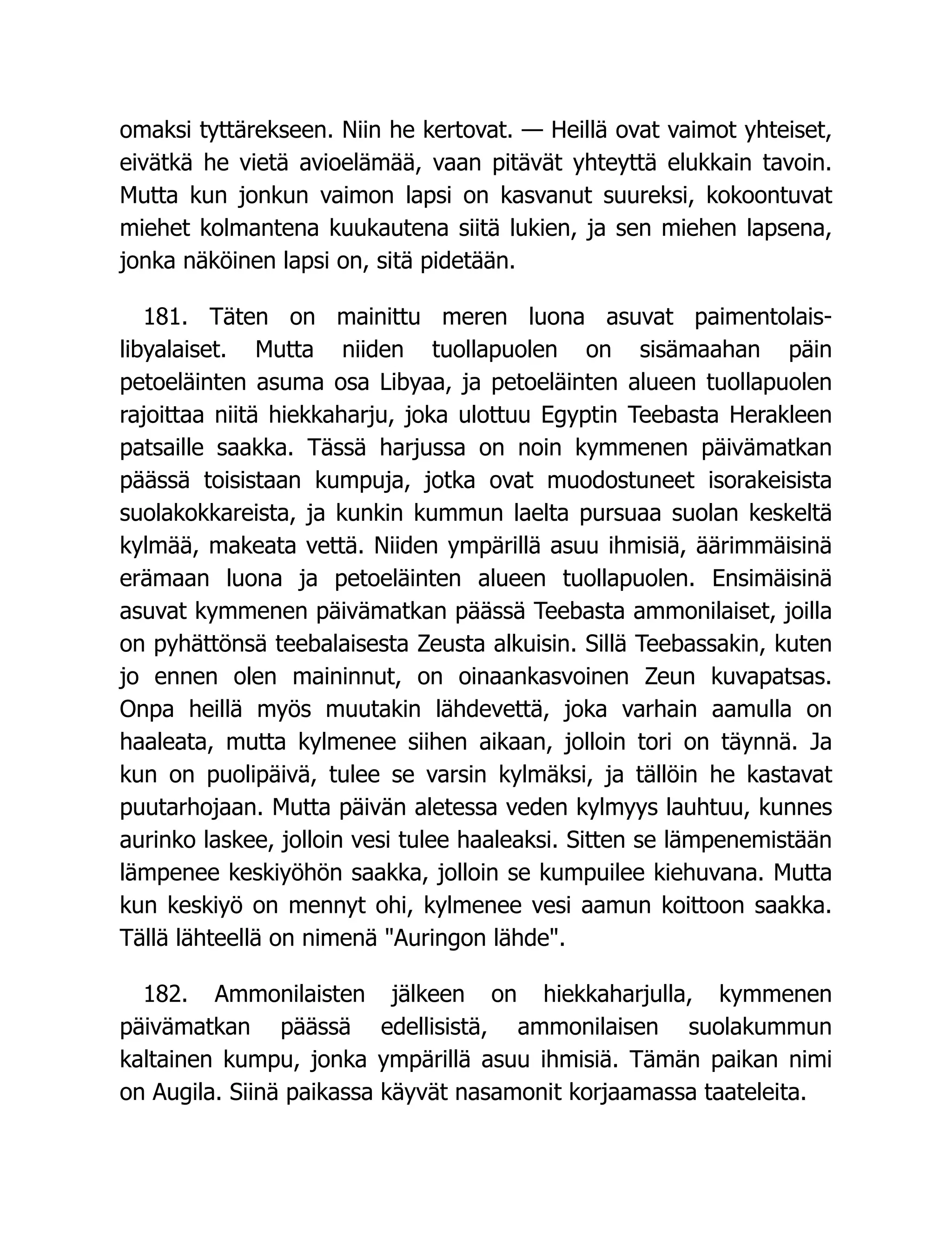 omaksi tyttärekseen. Niin he kertovat. — Heillä ovat vaimot yhteiset,
eivätkä he vietä avioelämää, vaan pitävät yhteyttä elukkain tavoin.
Mutta kun jonkun vaimon lapsi on kasvanut suureksi, kokoontuvat
miehet kolmantena kuukautena siitä lukien, ja sen miehen lapsena,
jonka näköinen lapsi on, sitä pidetään.
181. Täten on mainittu meren luona asuvat paimentolais-
libyalaiset. Mutta niiden tuollapuolen on sisämaahan päin
petoeläinten asuma osa Libyaa, ja petoeläinten alueen tuollapuolen
rajoittaa niitä hiekkaharju, joka ulottuu Egyptin Teebasta Herakleen
patsaille saakka. Tässä harjussa on noin kymmenen päivämatkan
päässä toisistaan kumpuja, jotka ovat muodostuneet isorakeisista
suolakokkareista, ja kunkin kummun laelta pursuaa suolan keskeltä
kylmää, makeata vettä. Niiden ympärillä asuu ihmisiä, äärimmäisinä
erämaan luona ja petoeläinten alueen tuollapuolen. Ensimäisinä
asuvat kymmenen päivämatkan päässä Teebasta ammonilaiset, joilla
on pyhättönsä teebalaisesta Zeusta alkuisin. Sillä Teebassakin, kuten
jo ennen olen maininnut, on oinaankasvoinen Zeun kuvapatsas.
Onpa heillä myös muutakin lähdevettä, joka varhain aamulla on
haaleata, mutta kylmenee siihen aikaan, jolloin tori on täynnä. Ja
kun on puolipäivä, tulee se varsin kylmäksi, ja tällöin he kastavat
puutarhojaan. Mutta päivän aletessa veden kylmyys lauhtuu, kunnes
aurinko laskee, jolloin vesi tulee haaleaksi. Sitten se lämpenemistään
lämpenee keskiyöhön saakka, jolloin se kumpuilee kiehuvana. Mutta
kun keskiyö on mennyt ohi, kylmenee vesi aamun koittoon saakka.
Tällä lähteellä on nimenä Auringon lähde.
182. Ammonilaisten jälkeen on hiekkaharjulla, kymmenen
päivämatkan päässä edellisistä, ammonilaisen suolakummun
kaltainen kumpu, jonka ympärillä asuu ihmisiä. Tämän paikan nimi
on Augila. Siinä paikassa käyvät nasamonit korjaamassa taateleita.
 