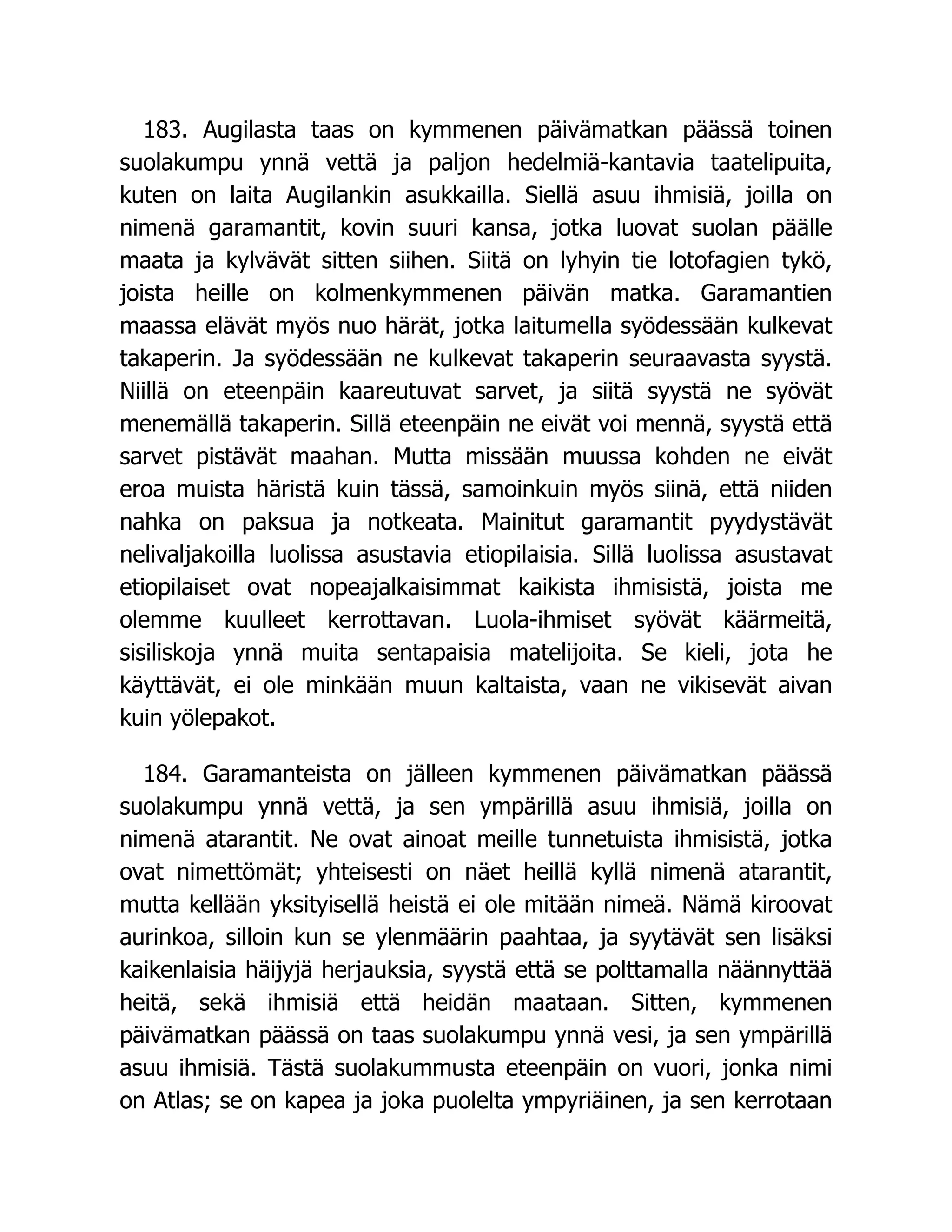 183. Augilasta taas on kymmenen päivämatkan päässä toinen
suolakumpu ynnä vettä ja paljon hedelmiä-kantavia taatelipuita,
kuten on laita Augilankin asukkailla. Siellä asuu ihmisiä, joilla on
nimenä garamantit, kovin suuri kansa, jotka luovat suolan päälle
maata ja kylvävät sitten siihen. Siitä on lyhyin tie lotofagien tykö,
joista heille on kolmenkymmenen päivän matka. Garamantien
maassa elävät myös nuo härät, jotka laitumella syödessään kulkevat
takaperin. Ja syödessään ne kulkevat takaperin seuraavasta syystä.
Niillä on eteenpäin kaareutuvat sarvet, ja siitä syystä ne syövät
menemällä takaperin. Sillä eteenpäin ne eivät voi mennä, syystä että
sarvet pistävät maahan. Mutta missään muussa kohden ne eivät
eroa muista häristä kuin tässä, samoinkuin myös siinä, että niiden
nahka on paksua ja notkeata. Mainitut garamantit pyydystävät
nelivaljakoilla luolissa asustavia etiopilaisia. Sillä luolissa asustavat
etiopilaiset ovat nopeajalkaisimmat kaikista ihmisistä, joista me
olemme kuulleet kerrottavan. Luola-ihmiset syövät käärmeitä,
sisiliskoja ynnä muita sentapaisia matelijoita. Se kieli, jota he
käyttävät, ei ole minkään muun kaltaista, vaan ne vikisevät aivan
kuin yölepakot.
184. Garamanteista on jälleen kymmenen päivämatkan päässä
suolakumpu ynnä vettä, ja sen ympärillä asuu ihmisiä, joilla on
nimenä atarantit. Ne ovat ainoat meille tunnetuista ihmisistä, jotka
ovat nimettömät; yhteisesti on näet heillä kyllä nimenä atarantit,
mutta kellään yksityisellä heistä ei ole mitään nimeä. Nämä kiroovat
aurinkoa, silloin kun se ylenmäärin paahtaa, ja syytävät sen lisäksi
kaikenlaisia häijyjä herjauksia, syystä että se polttamalla näännyttää
heitä, sekä ihmisiä että heidän maataan. Sitten, kymmenen
päivämatkan päässä on taas suolakumpu ynnä vesi, ja sen ympärillä
asuu ihmisiä. Tästä suolakummusta eteenpäin on vuori, jonka nimi
on Atlas; se on kapea ja joka puolelta ympyriäinen, ja sen kerrotaan
 