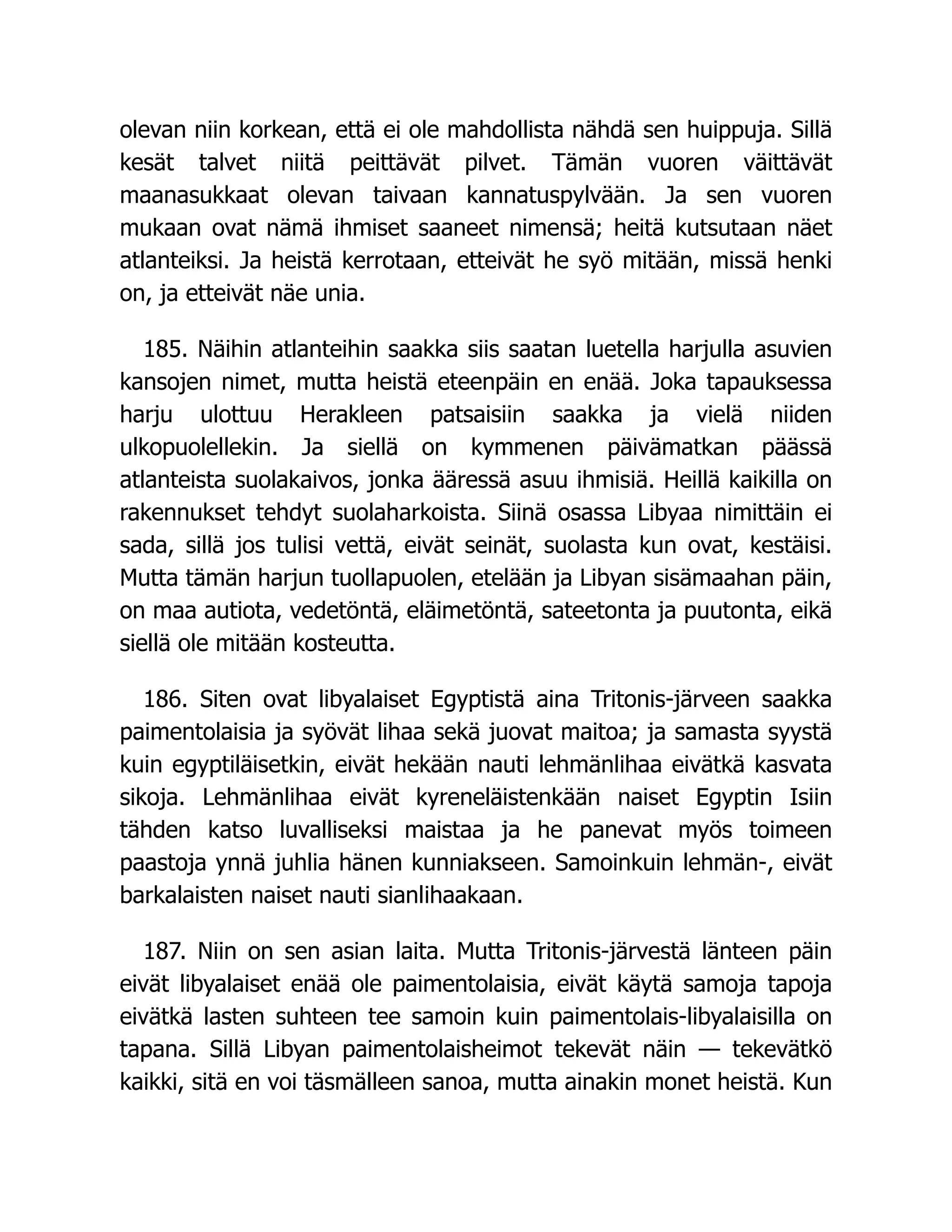 olevan niin korkean, että ei ole mahdollista nähdä sen huippuja. Sillä
kesät talvet niitä peittävät pilvet. Tämän vuoren väittävät
maanasukkaat olevan taivaan kannatuspylvään. Ja sen vuoren
mukaan ovat nämä ihmiset saaneet nimensä; heitä kutsutaan näet
atlanteiksi. Ja heistä kerrotaan, etteivät he syö mitään, missä henki
on, ja etteivät näe unia.
185. Näihin atlanteihin saakka siis saatan luetella harjulla asuvien
kansojen nimet, mutta heistä eteenpäin en enää. Joka tapauksessa
harju ulottuu Herakleen patsaisiin saakka ja vielä niiden
ulkopuolellekin. Ja siellä on kymmenen päivämatkan päässä
atlanteista suolakaivos, jonka ääressä asuu ihmisiä. Heillä kaikilla on
rakennukset tehdyt suolaharkoista. Siinä osassa Libyaa nimittäin ei
sada, sillä jos tulisi vettä, eivät seinät, suolasta kun ovat, kestäisi.
Mutta tämän harjun tuollapuolen, etelään ja Libyan sisämaahan päin,
on maa autiota, vedetöntä, eläimetöntä, sateetonta ja puutonta, eikä
siellä ole mitään kosteutta.
186. Siten ovat libyalaiset Egyptistä aina Tritonis-järveen saakka
paimentolaisia ja syövät lihaa sekä juovat maitoa; ja samasta syystä
kuin egyptiläisetkin, eivät hekään nauti lehmänlihaa eivätkä kasvata
sikoja. Lehmänlihaa eivät kyreneläistenkään naiset Egyptin Isiin
tähden katso luvalliseksi maistaa ja he panevat myös toimeen
paastoja ynnä juhlia hänen kunniakseen. Samoinkuin lehmän-, eivät
barkalaisten naiset nauti sianlihaakaan.
187. Niin on sen asian laita. Mutta Tritonis-järvestä länteen päin
eivät libyalaiset enää ole paimentolaisia, eivät käytä samoja tapoja
eivätkä lasten suhteen tee samoin kuin paimentolais-libyalaisilla on
tapana. Sillä Libyan paimentolaisheimot tekevät näin — tekevätkö
kaikki, sitä en voi täsmälleen sanoa, mutta ainakin monet heistä. Kun
 
