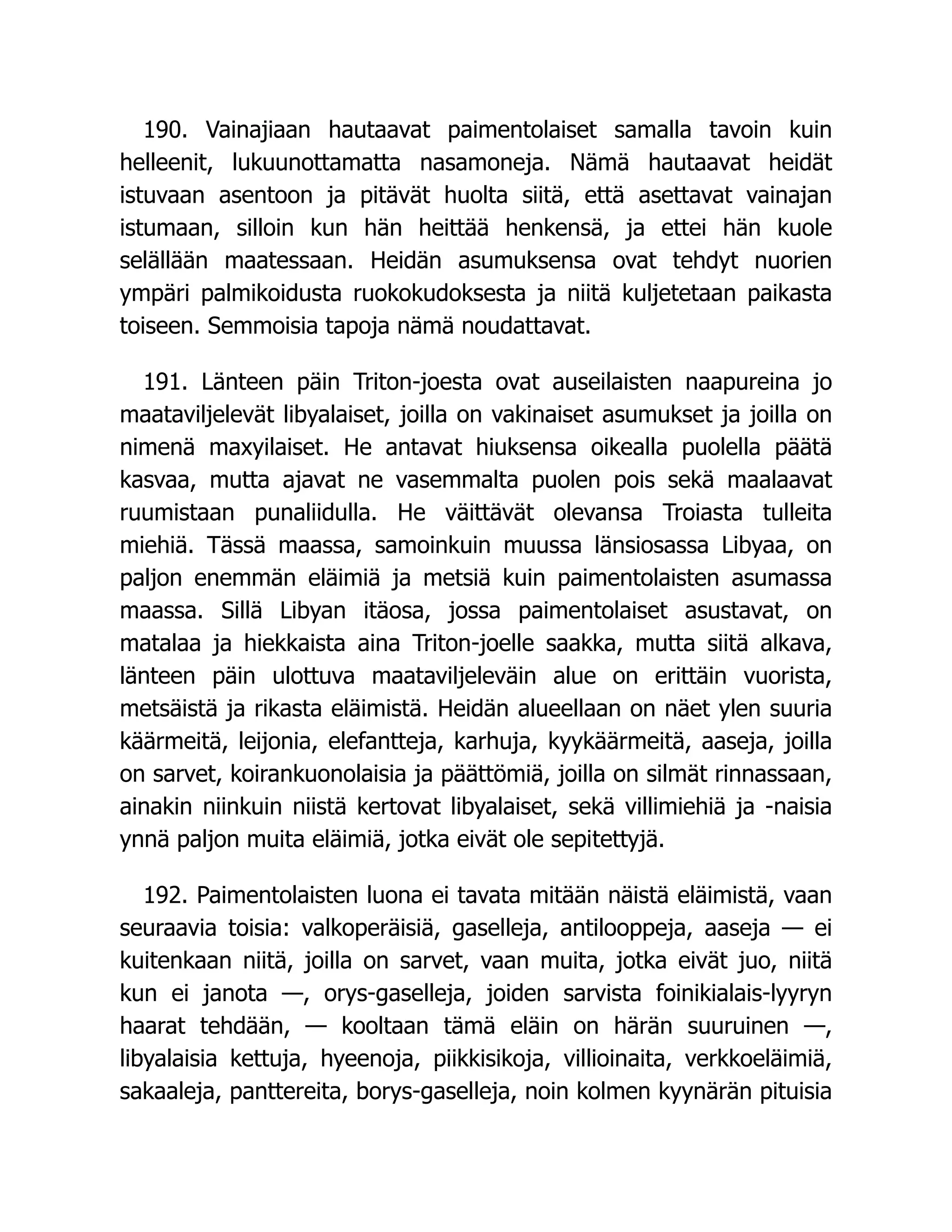 190. Vainajiaan hautaavat paimentolaiset samalla tavoin kuin
helleenit, lukuunottamatta nasamoneja. Nämä hautaavat heidät
istuvaan asentoon ja pitävät huolta siitä, että asettavat vainajan
istumaan, silloin kun hän heittää henkensä, ja ettei hän kuole
selällään maatessaan. Heidän asumuksensa ovat tehdyt nuorien
ympäri palmikoidusta ruokokudoksesta ja niitä kuljetetaan paikasta
toiseen. Semmoisia tapoja nämä noudattavat.
191. Länteen päin Triton-joesta ovat auseilaisten naapureina jo
maataviljelevät libyalaiset, joilla on vakinaiset asumukset ja joilla on
nimenä maxyilaiset. He antavat hiuksensa oikealla puolella päätä
kasvaa, mutta ajavat ne vasemmalta puolen pois sekä maalaavat
ruumistaan punaliidulla. He väittävät olevansa Troiasta tulleita
miehiä. Tässä maassa, samoinkuin muussa länsiosassa Libyaa, on
paljon enemmän eläimiä ja metsiä kuin paimentolaisten asumassa
maassa. Sillä Libyan itäosa, jossa paimentolaiset asustavat, on
matalaa ja hiekkaista aina Triton-joelle saakka, mutta siitä alkava,
länteen päin ulottuva maataviljeleväin alue on erittäin vuorista,
metsäistä ja rikasta eläimistä. Heidän alueellaan on näet ylen suuria
käärmeitä, leijonia, elefantteja, karhuja, kyykäärmeitä, aaseja, joilla
on sarvet, koirankuonolaisia ja päättömiä, joilla on silmät rinnassaan,
ainakin niinkuin niistä kertovat libyalaiset, sekä villimiehiä ja -naisia
ynnä paljon muita eläimiä, jotka eivät ole sepitettyjä.
192. Paimentolaisten luona ei tavata mitään näistä eläimistä, vaan
seuraavia toisia: valkoperäisiä, gaselleja, antilooppeja, aaseja — ei
kuitenkaan niitä, joilla on sarvet, vaan muita, jotka eivät juo, niitä
kun ei janota —, orys-gaselleja, joiden sarvista foinikialais-lyyryn
haarat tehdään, — kooltaan tämä eläin on härän suuruinen —,
libyalaisia kettuja, hyeenoja, piikkisikoja, villioinaita, verkkoeläimiä,
sakaaleja, panttereita, borys-gaselleja, noin kolmen kyynärän pituisia
 