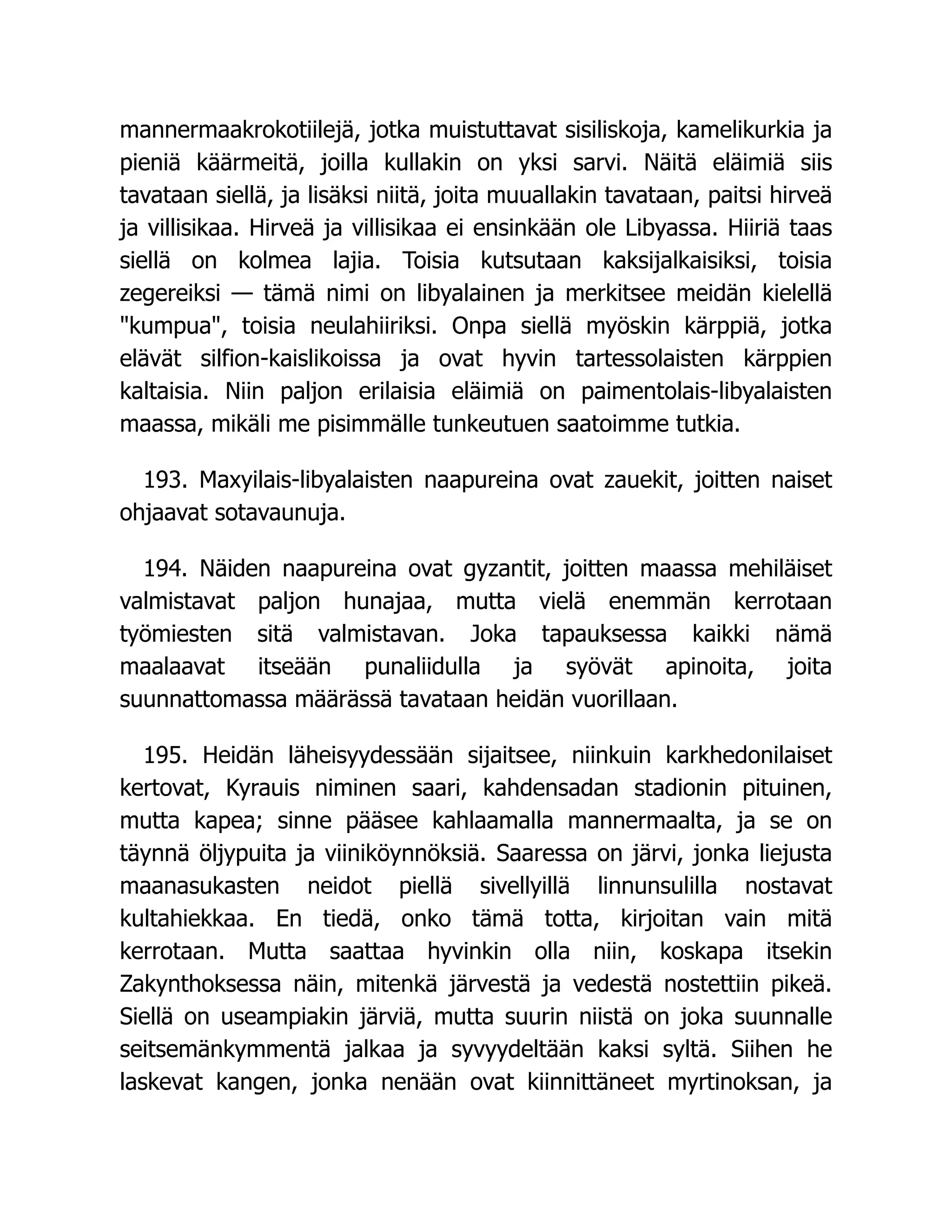 mannermaakrokotiilejä, jotka muistuttavat sisiliskoja, kamelikurkia ja
pieniä käärmeitä, joilla kullakin on yksi sarvi. Näitä eläimiä siis
tavataan siellä, ja lisäksi niitä, joita muuallakin tavataan, paitsi hirveä
ja villisikaa. Hirveä ja villisikaa ei ensinkään ole Libyassa. Hiiriä taas
siellä on kolmea lajia. Toisia kutsutaan kaksijalkaisiksi, toisia
zegereiksi — tämä nimi on libyalainen ja merkitsee meidän kielellä
kumpua, toisia neulahiiriksi. Onpa siellä myöskin kärppiä, jotka
elävät silfion-kaislikoissa ja ovat hyvin tartessolaisten kärppien
kaltaisia. Niin paljon erilaisia eläimiä on paimentolais-libyalaisten
maassa, mikäli me pisimmälle tunkeutuen saatoimme tutkia.
193. Maxyilais-libyalaisten naapureina ovat zauekit, joitten naiset
ohjaavat sotavaunuja.
194. Näiden naapureina ovat gyzantit, joitten maassa mehiläiset
valmistavat paljon hunajaa, mutta vielä enemmän kerrotaan
työmiesten sitä valmistavan. Joka tapauksessa kaikki nämä
maalaavat itseään punaliidulla ja syövät apinoita, joita
suunnattomassa määrässä tavataan heidän vuorillaan.
195. Heidän läheisyydessään sijaitsee, niinkuin karkhedonilaiset
kertovat, Kyrauis niminen saari, kahdensadan stadionin pituinen,
mutta kapea; sinne pääsee kahlaamalla mannermaalta, ja se on
täynnä öljypuita ja viiniköynnöksiä. Saaressa on järvi, jonka liejusta
maanasukasten neidot piellä sivellyillä linnunsulilla nostavat
kultahiekkaa. En tiedä, onko tämä totta, kirjoitan vain mitä
kerrotaan. Mutta saattaa hyvinkin olla niin, koskapa itsekin
Zakynthoksessa näin, mitenkä järvestä ja vedestä nostettiin pikeä.
Siellä on useampiakin järviä, mutta suurin niistä on joka suunnalle
seitsemänkymmentä jalkaa ja syvyydeltään kaksi syltä. Siihen he
laskevat kangen, jonka nenään ovat kiinnittäneet myrtinoksan, ja
 