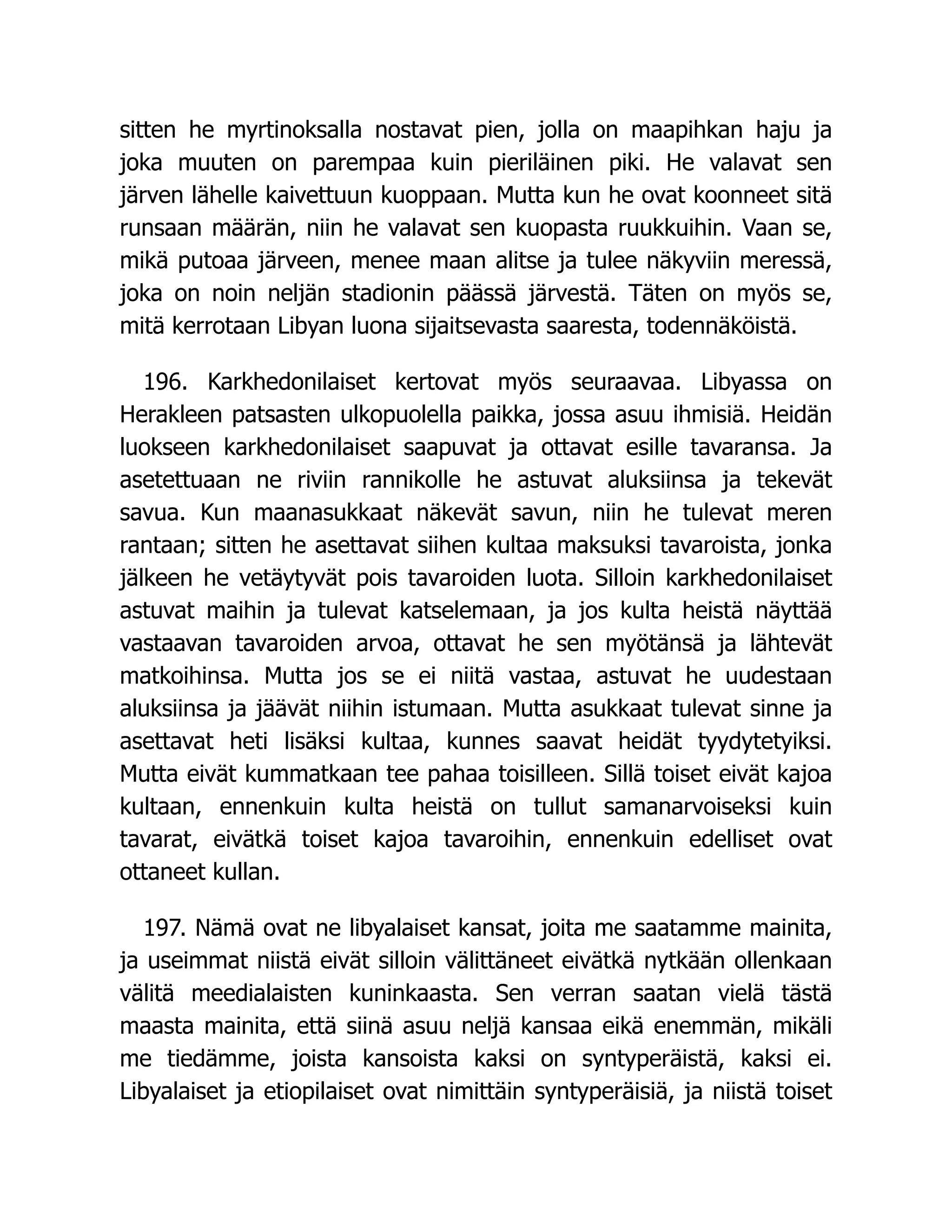 sitten he myrtinoksalla nostavat pien, jolla on maapihkan haju ja
joka muuten on parempaa kuin pieriläinen piki. He valavat sen
järven lähelle kaivettuun kuoppaan. Mutta kun he ovat koonneet sitä
runsaan määrän, niin he valavat sen kuopasta ruukkuihin. Vaan se,
mikä putoaa järveen, menee maan alitse ja tulee näkyviin meressä,
joka on noin neljän stadionin päässä järvestä. Täten on myös se,
mitä kerrotaan Libyan luona sijaitsevasta saaresta, todennäköistä.
196. Karkhedonilaiset kertovat myös seuraavaa. Libyassa on
Herakleen patsasten ulkopuolella paikka, jossa asuu ihmisiä. Heidän
luokseen karkhedonilaiset saapuvat ja ottavat esille tavaransa. Ja
asetettuaan ne riviin rannikolle he astuvat aluksiinsa ja tekevät
savua. Kun maanasukkaat näkevät savun, niin he tulevat meren
rantaan; sitten he asettavat siihen kultaa maksuksi tavaroista, jonka
jälkeen he vetäytyvät pois tavaroiden luota. Silloin karkhedonilaiset
astuvat maihin ja tulevat katselemaan, ja jos kulta heistä näyttää
vastaavan tavaroiden arvoa, ottavat he sen myötänsä ja lähtevät
matkoihinsa. Mutta jos se ei niitä vastaa, astuvat he uudestaan
aluksiinsa ja jäävät niihin istumaan. Mutta asukkaat tulevat sinne ja
asettavat heti lisäksi kultaa, kunnes saavat heidät tyydytetyiksi.
Mutta eivät kummatkaan tee pahaa toisilleen. Sillä toiset eivät kajoa
kultaan, ennenkuin kulta heistä on tullut samanarvoiseksi kuin
tavarat, eivätkä toiset kajoa tavaroihin, ennenkuin edelliset ovat
ottaneet kullan.
197. Nämä ovat ne libyalaiset kansat, joita me saatamme mainita,
ja useimmat niistä eivät silloin välittäneet eivätkä nytkään ollenkaan
välitä meedialaisten kuninkaasta. Sen verran saatan vielä tästä
maasta mainita, että siinä asuu neljä kansaa eikä enemmän, mikäli
me tiedämme, joista kansoista kaksi on syntyperäistä, kaksi ei.
Libyalaiset ja etiopilaiset ovat nimittäin syntyperäisiä, ja niistä toiset
 