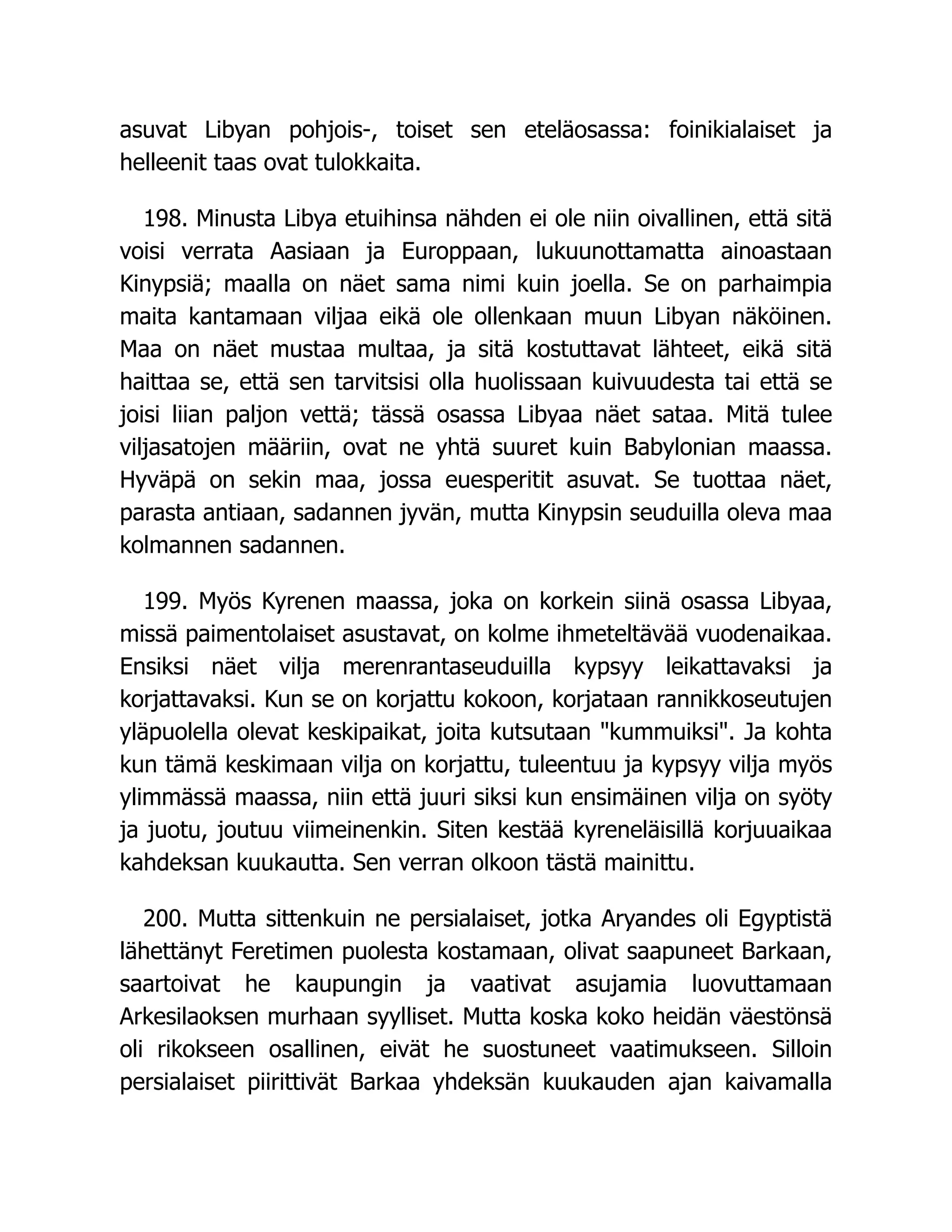 asuvat Libyan pohjois-, toiset sen eteläosassa: foinikialaiset ja
helleenit taas ovat tulokkaita.
198. Minusta Libya etuihinsa nähden ei ole niin oivallinen, että sitä
voisi verrata Aasiaan ja Europpaan, lukuunottamatta ainoastaan
Kinypsiä; maalla on näet sama nimi kuin joella. Se on parhaimpia
maita kantamaan viljaa eikä ole ollenkaan muun Libyan näköinen.
Maa on näet mustaa multaa, ja sitä kostuttavat lähteet, eikä sitä
haittaa se, että sen tarvitsisi olla huolissaan kuivuudesta tai että se
joisi liian paljon vettä; tässä osassa Libyaa näet sataa. Mitä tulee
viljasatojen määriin, ovat ne yhtä suuret kuin Babylonian maassa.
Hyväpä on sekin maa, jossa euesperitit asuvat. Se tuottaa näet,
parasta antiaan, sadannen jyvän, mutta Kinypsin seuduilla oleva maa
kolmannen sadannen.
199. Myös Kyrenen maassa, joka on korkein siinä osassa Libyaa,
missä paimentolaiset asustavat, on kolme ihmeteltävää vuodenaikaa.
Ensiksi näet vilja merenrantaseuduilla kypsyy leikattavaksi ja
korjattavaksi. Kun se on korjattu kokoon, korjataan rannikkoseutujen
yläpuolella olevat keskipaikat, joita kutsutaan kummuiksi. Ja kohta
kun tämä keskimaan vilja on korjattu, tuleentuu ja kypsyy vilja myös
ylimmässä maassa, niin että juuri siksi kun ensimäinen vilja on syöty
ja juotu, joutuu viimeinenkin. Siten kestää kyreneläisillä korjuuaikaa
kahdeksan kuukautta. Sen verran olkoon tästä mainittu.
200. Mutta sittenkuin ne persialaiset, jotka Aryandes oli Egyptistä
lähettänyt Feretimen puolesta kostamaan, olivat saapuneet Barkaan,
saartoivat he kaupungin ja vaativat asujamia luovuttamaan
Arkesilaoksen murhaan syylliset. Mutta koska koko heidän väestönsä
oli rikokseen osallinen, eivät he suostuneet vaatimukseen. Silloin
persialaiset piirittivät Barkaa yhdeksän kuukauden ajan kaivamalla
 