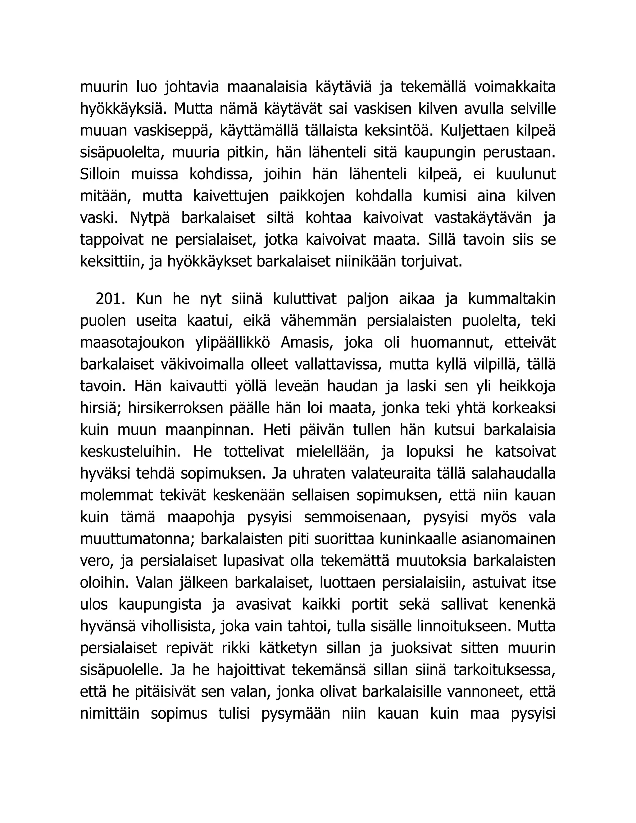 muurin luo johtavia maanalaisia käytäviä ja tekemällä voimakkaita
hyökkäyksiä. Mutta nämä käytävät sai vaskisen kilven avulla selville
muuan vaskiseppä, käyttämällä tällaista keksintöä. Kuljettaen kilpeä
sisäpuolelta, muuria pitkin, hän lähenteli sitä kaupungin perustaan.
Silloin muissa kohdissa, joihin hän lähenteli kilpeä, ei kuulunut
mitään, mutta kaivettujen paikkojen kohdalla kumisi aina kilven
vaski. Nytpä barkalaiset siltä kohtaa kaivoivat vastakäytävän ja
tappoivat ne persialaiset, jotka kaivoivat maata. Sillä tavoin siis se
keksittiin, ja hyökkäykset barkalaiset niinikään torjuivat.
201. Kun he nyt siinä kuluttivat paljon aikaa ja kummaltakin
puolen useita kaatui, eikä vähemmän persialaisten puolelta, teki
maasotajoukon ylipäällikkö Amasis, joka oli huomannut, etteivät
barkalaiset väkivoimalla olleet vallattavissa, mutta kyllä vilpillä, tällä
tavoin. Hän kaivautti yöllä leveän haudan ja laski sen yli heikkoja
hirsiä; hirsikerroksen päälle hän loi maata, jonka teki yhtä korkeaksi
kuin muun maanpinnan. Heti päivän tullen hän kutsui barkalaisia
keskusteluihin. He tottelivat mielellään, ja lopuksi he katsoivat
hyväksi tehdä sopimuksen. Ja uhraten valateuraita tällä salahaudalla
molemmat tekivät keskenään sellaisen sopimuksen, että niin kauan
kuin tämä maapohja pysyisi semmoisenaan, pysyisi myös vala
muuttumatonna; barkalaisten piti suorittaa kuninkaalle asianomainen
vero, ja persialaiset lupasivat olla tekemättä muutoksia barkalaisten
oloihin. Valan jälkeen barkalaiset, luottaen persialaisiin, astuivat itse
ulos kaupungista ja avasivat kaikki portit sekä sallivat kenenkä
hyvänsä vihollisista, joka vain tahtoi, tulla sisälle linnoitukseen. Mutta
persialaiset repivät rikki kätketyn sillan ja juoksivat sitten muurin
sisäpuolelle. Ja he hajoittivat tekemänsä sillan siinä tarkoituksessa,
että he pitäisivät sen valan, jonka olivat barkalaisille vannoneet, että
nimittäin sopimus tulisi pysymään niin kauan kuin maa pysyisi
 