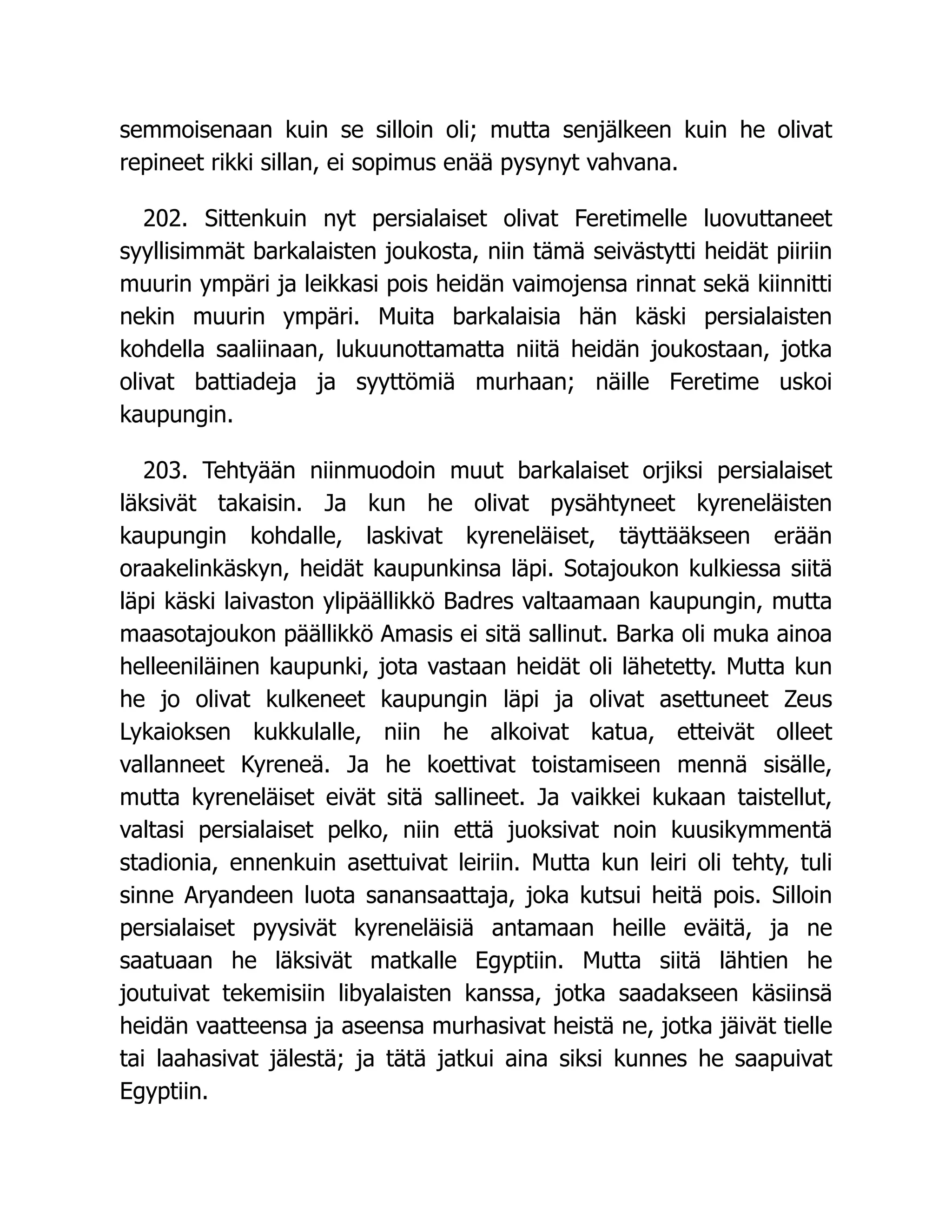 semmoisenaan kuin se silloin oli; mutta senjälkeen kuin he olivat
repineet rikki sillan, ei sopimus enää pysynyt vahvana.
202. Sittenkuin nyt persialaiset olivat Feretimelle luovuttaneet
syyllisimmät barkalaisten joukosta, niin tämä seivästytti heidät piiriin
muurin ympäri ja leikkasi pois heidän vaimojensa rinnat sekä kiinnitti
nekin muurin ympäri. Muita barkalaisia hän käski persialaisten
kohdella saaliinaan, lukuunottamatta niitä heidän joukostaan, jotka
olivat battiadeja ja syyttömiä murhaan; näille Feretime uskoi
kaupungin.
203. Tehtyään niinmuodoin muut barkalaiset orjiksi persialaiset
läksivät takaisin. Ja kun he olivat pysähtyneet kyreneläisten
kaupungin kohdalle, laskivat kyreneläiset, täyttääkseen erään
oraakelinkäskyn, heidät kaupunkinsa läpi. Sotajoukon kulkiessa siitä
läpi käski laivaston ylipäällikkö Badres valtaamaan kaupungin, mutta
maasotajoukon päällikkö Amasis ei sitä sallinut. Barka oli muka ainoa
helleeniläinen kaupunki, jota vastaan heidät oli lähetetty. Mutta kun
he jo olivat kulkeneet kaupungin läpi ja olivat asettuneet Zeus
Lykaioksen kukkulalle, niin he alkoivat katua, etteivät olleet
vallanneet Kyreneä. Ja he koettivat toistamiseen mennä sisälle,
mutta kyreneläiset eivät sitä sallineet. Ja vaikkei kukaan taistellut,
valtasi persialaiset pelko, niin että juoksivat noin kuusikymmentä
stadionia, ennenkuin asettuivat leiriin. Mutta kun leiri oli tehty, tuli
sinne Aryandeen luota sanansaattaja, joka kutsui heitä pois. Silloin
persialaiset pyysivät kyreneläisiä antamaan heille eväitä, ja ne
saatuaan he läksivät matkalle Egyptiin. Mutta siitä lähtien he
joutuivat tekemisiin libyalaisten kanssa, jotka saadakseen käsiinsä
heidän vaatteensa ja aseensa murhasivat heistä ne, jotka jäivät tielle
tai laahasivat jälestä; ja tätä jatkui aina siksi kunnes he saapuivat
Egyptiin.
 