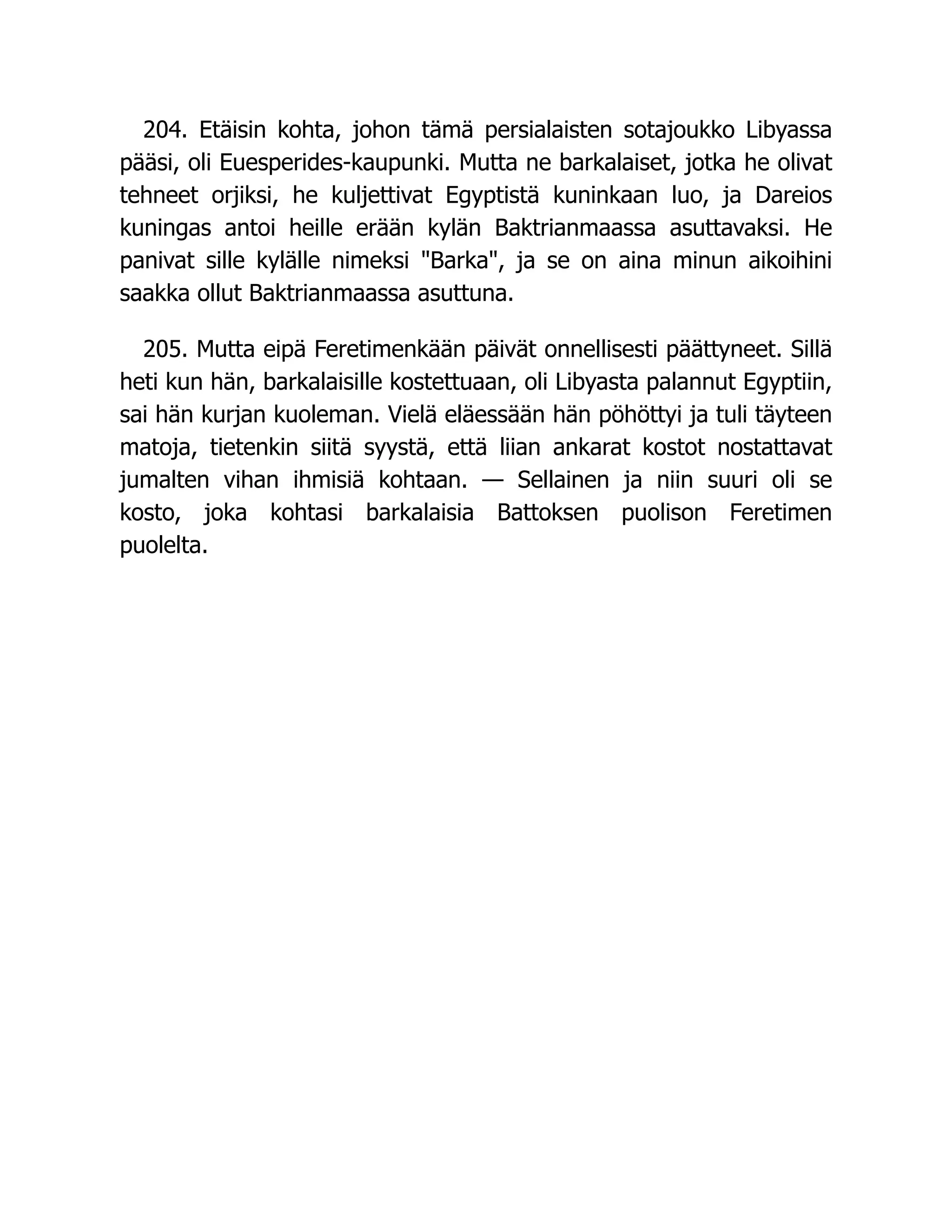 204. Etäisin kohta, johon tämä persialaisten sotajoukko Libyassa
pääsi, oli Euesperides-kaupunki. Mutta ne barkalaiset, jotka he olivat
tehneet orjiksi, he kuljettivat Egyptistä kuninkaan luo, ja Dareios
kuningas antoi heille erään kylän Baktrianmaassa asuttavaksi. He
panivat sille kylälle nimeksi Barka, ja se on aina minun aikoihini
saakka ollut Baktrianmaassa asuttuna.
205. Mutta eipä Feretimenkään päivät onnellisesti päättyneet. Sillä
heti kun hän, barkalaisille kostettuaan, oli Libyasta palannut Egyptiin,
sai hän kurjan kuoleman. Vielä eläessään hän pöhöttyi ja tuli täyteen
matoja, tietenkin siitä syystä, että liian ankarat kostot nostattavat
jumalten vihan ihmisiä kohtaan. — Sellainen ja niin suuri oli se
kosto, joka kohtasi barkalaisia Battoksen puolison Feretimen
puolelta.
 
