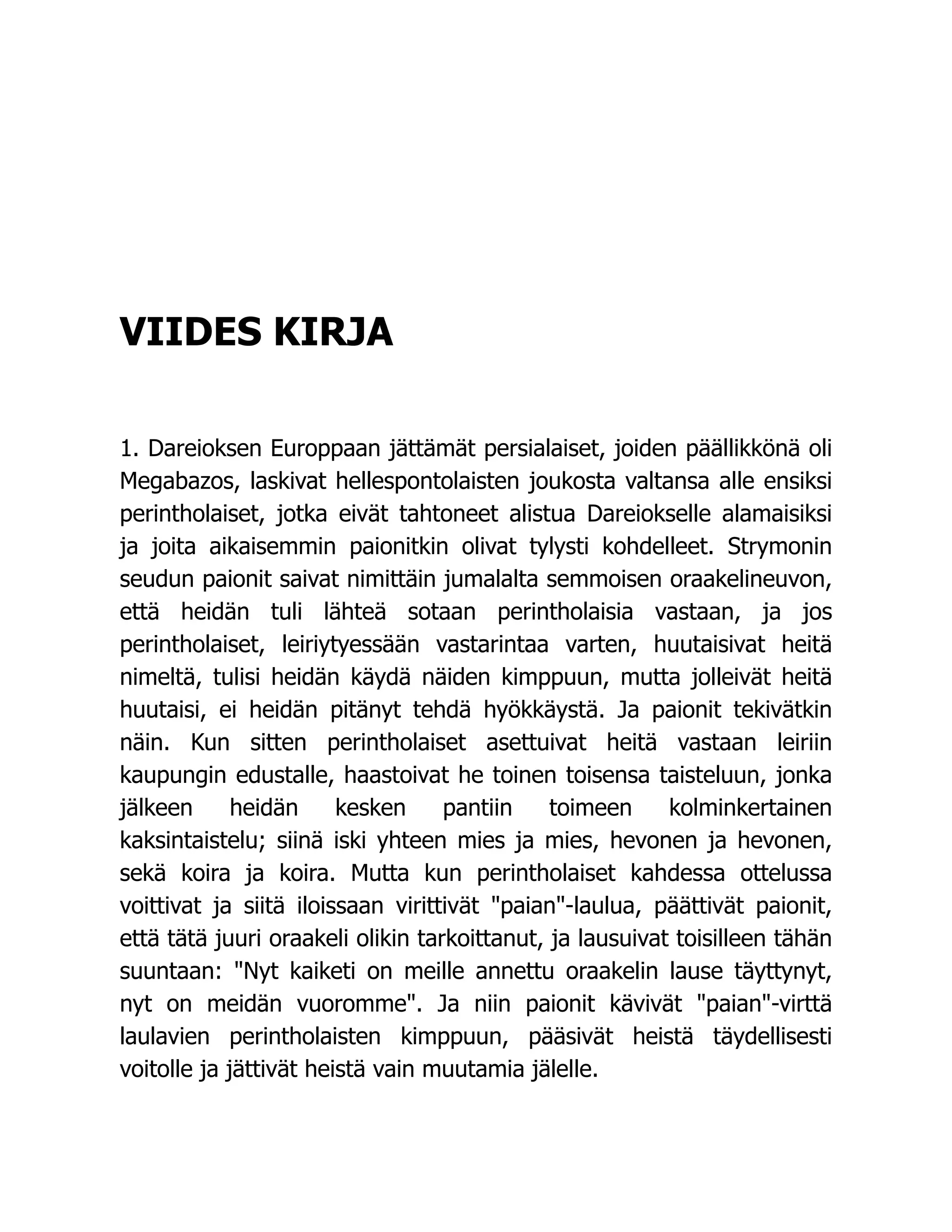 VIIDES KIRJA
1. Dareioksen Europpaan jättämät persialaiset, joiden päällikkönä oli
Megabazos, laskivat hellespontolaisten joukosta valtansa alle ensiksi
perintholaiset, jotka eivät tahtoneet alistua Dareiokselle alamaisiksi
ja joita aikaisemmin paionitkin olivat tylysti kohdelleet. Strymonin
seudun paionit saivat nimittäin jumalalta semmoisen oraakelineuvon,
että heidän tuli lähteä sotaan perintholaisia vastaan, ja jos
perintholaiset, leiriytyessään vastarintaa varten, huutaisivat heitä
nimeltä, tulisi heidän käydä näiden kimppuun, mutta jolleivät heitä
huutaisi, ei heidän pitänyt tehdä hyökkäystä. Ja paionit tekivätkin
näin. Kun sitten perintholaiset asettuivat heitä vastaan leiriin
kaupungin edustalle, haastoivat he toinen toisensa taisteluun, jonka
jälkeen heidän kesken pantiin toimeen kolminkertainen
kaksintaistelu; siinä iski yhteen mies ja mies, hevonen ja hevonen,
sekä koira ja koira. Mutta kun perintholaiset kahdessa ottelussa
voittivat ja siitä iloissaan virittivät paian-laulua, päättivät paionit,
että tätä juuri oraakeli olikin tarkoittanut, ja lausuivat toisilleen tähän
suuntaan: Nyt kaiketi on meille annettu oraakelin lause täyttynyt,
nyt on meidän vuoromme. Ja niin paionit kävivät paian-virttä
laulavien perintholaisten kimppuun, pääsivät heistä täydellisesti
voitolle ja jättivät heistä vain muutamia jälelle.
 