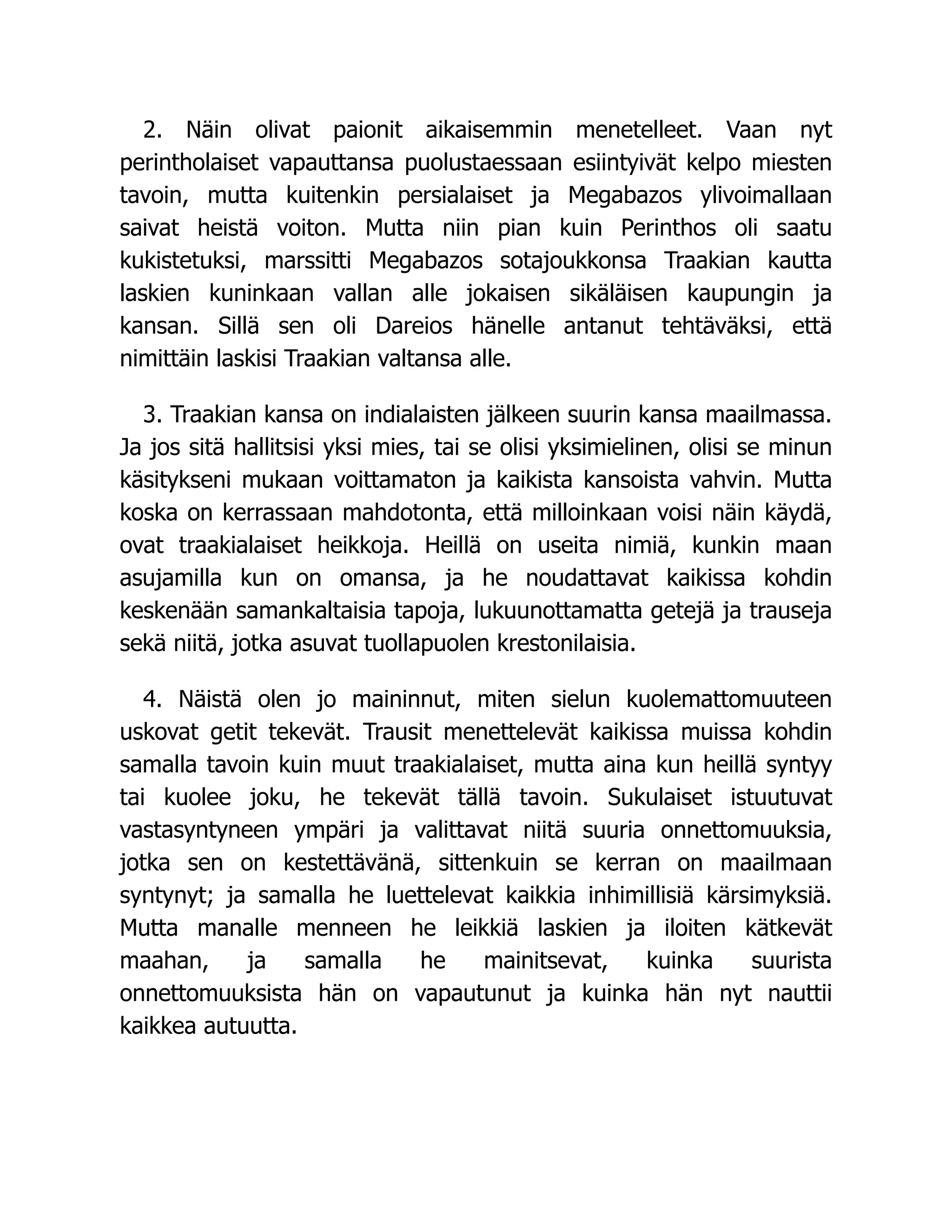 2. Näin olivat paionit aikaisemmin menetelleet. Vaan nyt
perintholaiset vapauttansa puolustaessaan esiintyivät kelpo miesten
tavoin, mutta kuitenkin persialaiset ja Megabazos ylivoimallaan
saivat heistä voiton. Mutta niin pian kuin Perinthos oli saatu
kukistetuksi, marssitti Megabazos sotajoukkonsa Traakian kautta
laskien kuninkaan vallan alle jokaisen sikäläisen kaupungin ja
kansan. Sillä sen oli Dareios hänelle antanut tehtäväksi, että
nimittäin laskisi Traakian valtansa alle.
3. Traakian kansa on indialaisten jälkeen suurin kansa maailmassa.
Ja jos sitä hallitsisi yksi mies, tai se olisi yksimielinen, olisi se minun
käsitykseni mukaan voittamaton ja kaikista kansoista vahvin. Mutta
koska on kerrassaan mahdotonta, että milloinkaan voisi näin käydä,
ovat traakialaiset heikkoja. Heillä on useita nimiä, kunkin maan
asujamilla kun on omansa, ja he noudattavat kaikissa kohdin
keskenään samankaltaisia tapoja, lukuunottamatta getejä ja trauseja
sekä niitä, jotka asuvat tuollapuolen krestonilaisia.
4. Näistä olen jo maininnut, miten sielun kuolemattomuuteen
uskovat getit tekevät. Trausit menettelevät kaikissa muissa kohdin
samalla tavoin kuin muut traakialaiset, mutta aina kun heillä syntyy
tai kuolee joku, he tekevät tällä tavoin. Sukulaiset istuutuvat
vastasyntyneen ympäri ja valittavat niitä suuria onnettomuuksia,
jotka sen on kestettävänä, sittenkuin se kerran on maailmaan
syntynyt; ja samalla he luettelevat kaikkia inhimillisiä kärsimyksiä.
Mutta manalle menneen he leikkiä laskien ja iloiten kätkevät
maahan, ja samalla he mainitsevat, kuinka suurista
onnettomuuksista hän on vapautunut ja kuinka hän nyt nauttii
kaikkea autuutta.
 