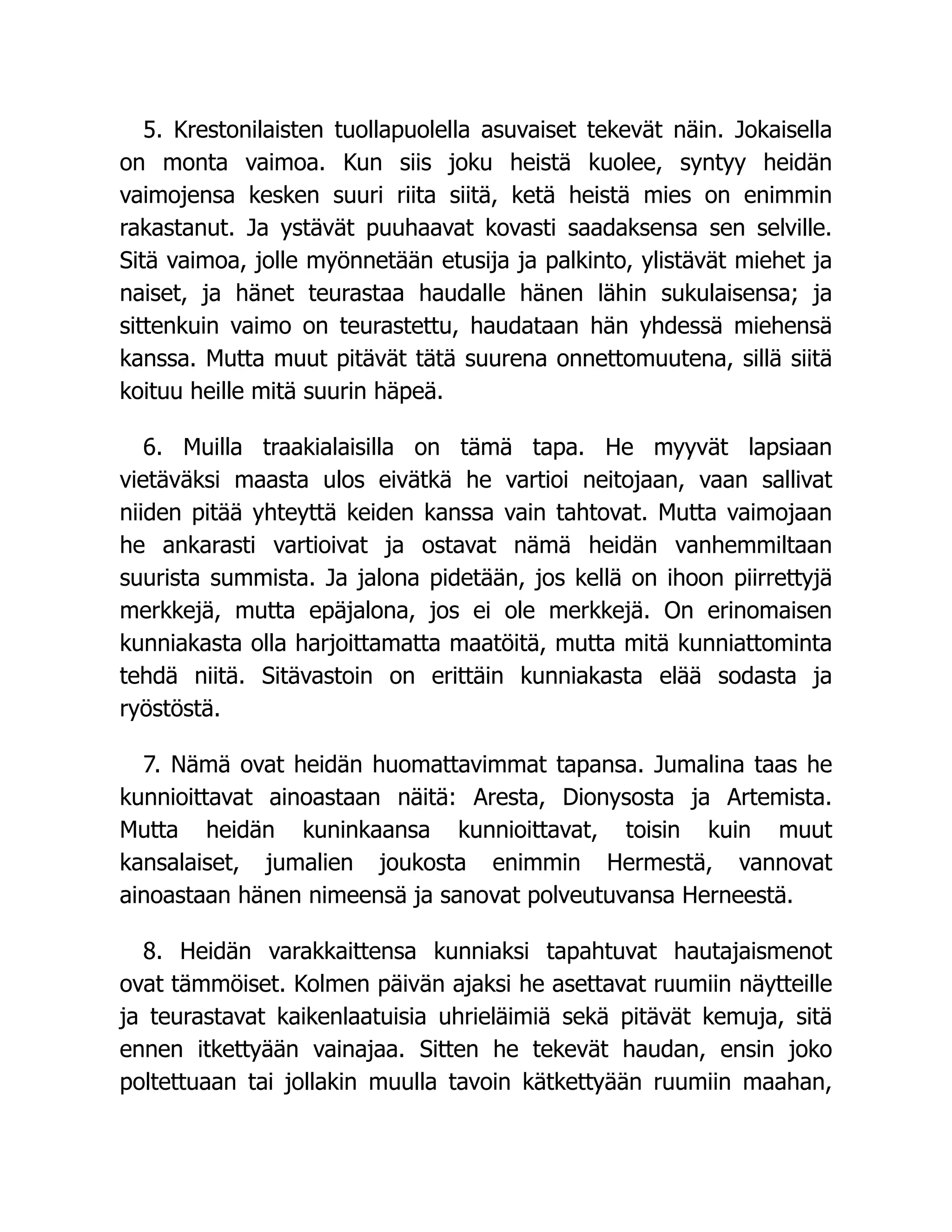 5. Krestonilaisten tuollapuolella asuvaiset tekevät näin. Jokaisella
on monta vaimoa. Kun siis joku heistä kuolee, syntyy heidän
vaimojensa kesken suuri riita siitä, ketä heistä mies on enimmin
rakastanut. Ja ystävät puuhaavat kovasti saadaksensa sen selville.
Sitä vaimoa, jolle myönnetään etusija ja palkinto, ylistävät miehet ja
naiset, ja hänet teurastaa haudalle hänen lähin sukulaisensa; ja
sittenkuin vaimo on teurastettu, haudataan hän yhdessä miehensä
kanssa. Mutta muut pitävät tätä suurena onnettomuutena, sillä siitä
koituu heille mitä suurin häpeä.
6. Muilla traakialaisilla on tämä tapa. He myyvät lapsiaan
vietäväksi maasta ulos eivätkä he vartioi neitojaan, vaan sallivat
niiden pitää yhteyttä keiden kanssa vain tahtovat. Mutta vaimojaan
he ankarasti vartioivat ja ostavat nämä heidän vanhemmiltaan
suurista summista. Ja jalona pidetään, jos kellä on ihoon piirrettyjä
merkkejä, mutta epäjalona, jos ei ole merkkejä. On erinomaisen
kunniakasta olla harjoittamatta maatöitä, mutta mitä kunniattominta
tehdä niitä. Sitävastoin on erittäin kunniakasta elää sodasta ja
ryöstöstä.
7. Nämä ovat heidän huomattavimmat tapansa. Jumalina taas he
kunnioittavat ainoastaan näitä: Aresta, Dionysosta ja Artemista.
Mutta heidän kuninkaansa kunnioittavat, toisin kuin muut
kansalaiset, jumalien joukosta enimmin Hermestä, vannovat
ainoastaan hänen nimeensä ja sanovat polveutuvansa Herneestä.
8. Heidän varakkaittensa kunniaksi tapahtuvat hautajaismenot
ovat tämmöiset. Kolmen päivän ajaksi he asettavat ruumiin näytteille
ja teurastavat kaikenlaatuisia uhrieläimiä sekä pitävät kemuja, sitä
ennen itkettyään vainajaa. Sitten he tekevät haudan, ensin joko
poltettuaan tai jollakin muulla tavoin kätkettyään ruumiin maahan,
 