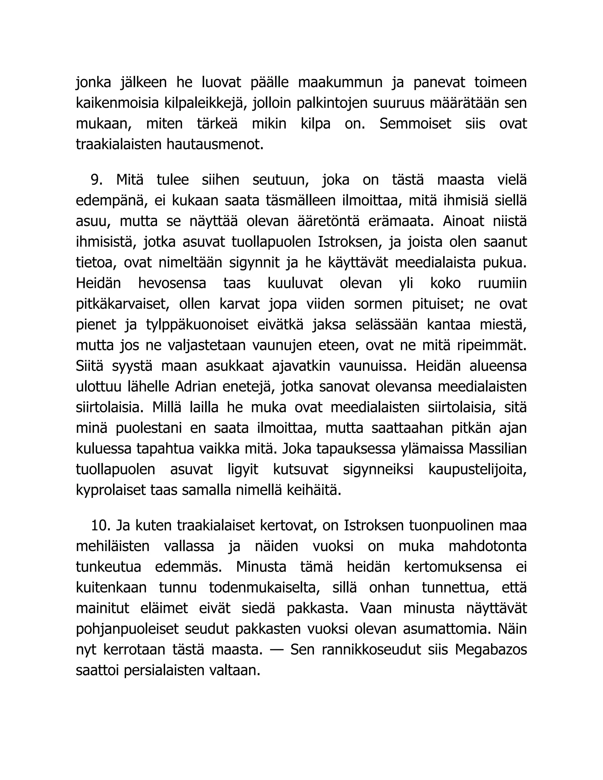 jonka jälkeen he luovat päälle maakummun ja panevat toimeen
kaikenmoisia kilpaleikkejä, jolloin palkintojen suuruus määrätään sen
mukaan, miten tärkeä mikin kilpa on. Semmoiset siis ovat
traakialaisten hautausmenot.
9. Mitä tulee siihen seutuun, joka on tästä maasta vielä
edempänä, ei kukaan saata täsmälleen ilmoittaa, mitä ihmisiä siellä
asuu, mutta se näyttää olevan ääretöntä erämaata. Ainoat niistä
ihmisistä, jotka asuvat tuollapuolen Istroksen, ja joista olen saanut
tietoa, ovat nimeltään sigynnit ja he käyttävät meedialaista pukua.
Heidän hevosensa taas kuuluvat olevan yli koko ruumiin
pitkäkarvaiset, ollen karvat jopa viiden sormen pituiset; ne ovat
pienet ja tylppäkuonoiset eivätkä jaksa selässään kantaa miestä,
mutta jos ne valjastetaan vaunujen eteen, ovat ne mitä ripeimmät.
Siitä syystä maan asukkaat ajavatkin vaunuissa. Heidän alueensa
ulottuu lähelle Adrian enetejä, jotka sanovat olevansa meedialaisten
siirtolaisia. Millä lailla he muka ovat meedialaisten siirtolaisia, sitä
minä puolestani en saata ilmoittaa, mutta saattaahan pitkän ajan
kuluessa tapahtua vaikka mitä. Joka tapauksessa ylämaissa Massilian
tuollapuolen asuvat ligyit kutsuvat sigynneiksi kaupustelijoita,
kyprolaiset taas samalla nimellä keihäitä.
10. Ja kuten traakialaiset kertovat, on Istroksen tuonpuolinen maa
mehiläisten vallassa ja näiden vuoksi on muka mahdotonta
tunkeutua edemmäs. Minusta tämä heidän kertomuksensa ei
kuitenkaan tunnu todenmukaiselta, sillä onhan tunnettua, että
mainitut eläimet eivät siedä pakkasta. Vaan minusta näyttävät
pohjanpuoleiset seudut pakkasten vuoksi olevan asumattomia. Näin
nyt kerrotaan tästä maasta. — Sen rannikkoseudut siis Megabazos
saattoi persialaisten valtaan.
 