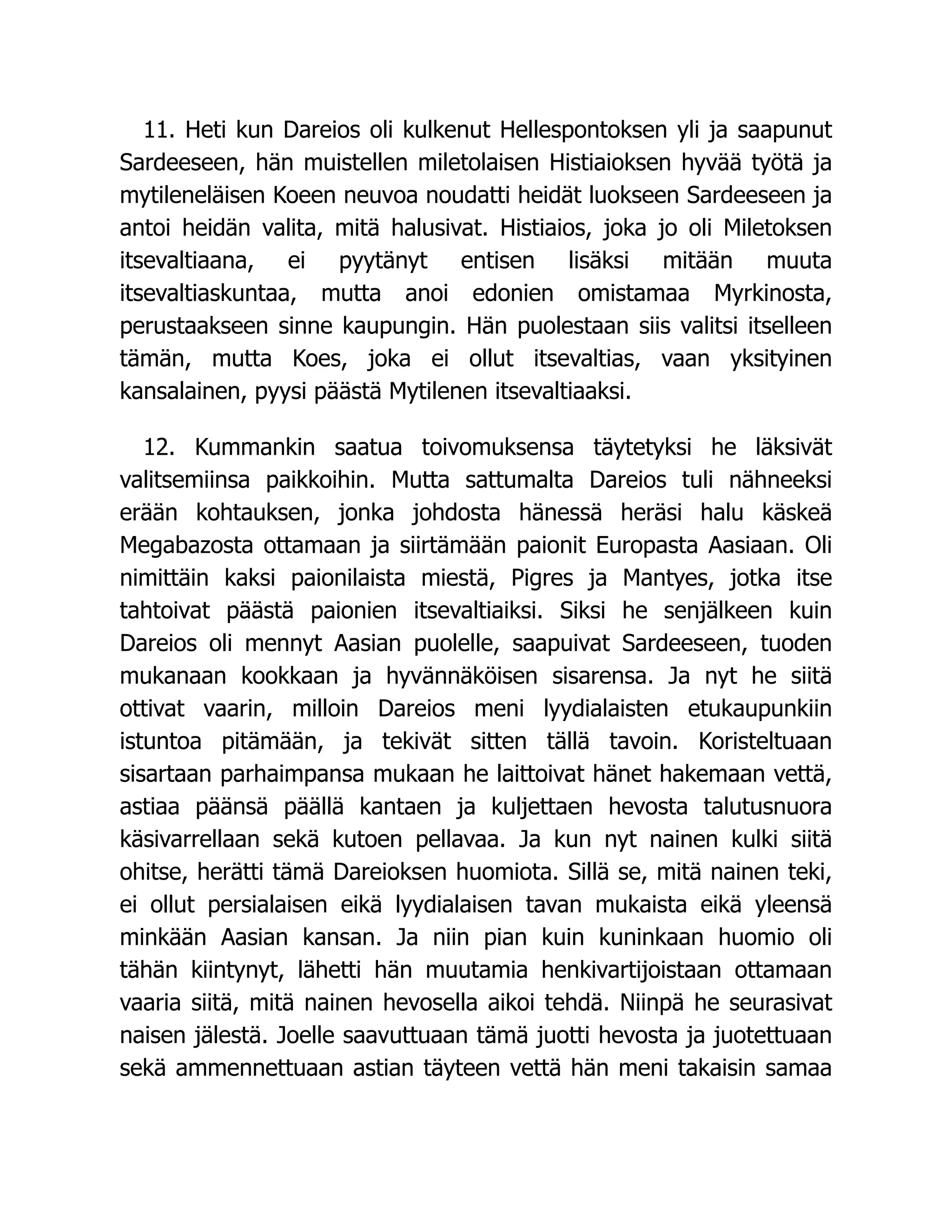 11. Heti kun Dareios oli kulkenut Hellespontoksen yli ja saapunut
Sardeeseen, hän muistellen miletolaisen Histiaioksen hyvää työtä ja
mytileneläisen Koeen neuvoa noudatti heidät luokseen Sardeeseen ja
antoi heidän valita, mitä halusivat. Histiaios, joka jo oli Miletoksen
itsevaltiaana, ei pyytänyt entisen lisäksi mitään muuta
itsevaltiaskuntaa, mutta anoi edonien omistamaa Myrkinosta,
perustaakseen sinne kaupungin. Hän puolestaan siis valitsi itselleen
tämän, mutta Koes, joka ei ollut itsevaltias, vaan yksityinen
kansalainen, pyysi päästä Mytilenen itsevaltiaaksi.
12. Kummankin saatua toivomuksensa täytetyksi he läksivät
valitsemiinsa paikkoihin. Mutta sattumalta Dareios tuli nähneeksi
erään kohtauksen, jonka johdosta hänessä heräsi halu käskeä
Megabazosta ottamaan ja siirtämään paionit Europasta Aasiaan. Oli
nimittäin kaksi paionilaista miestä, Pigres ja Mantyes, jotka itse
tahtoivat päästä paionien itsevaltiaiksi. Siksi he senjälkeen kuin
Dareios oli mennyt Aasian puolelle, saapuivat Sardeeseen, tuoden
mukanaan kookkaan ja hyvännäköisen sisarensa. Ja nyt he siitä
ottivat vaarin, milloin Dareios meni lyydialaisten etukaupunkiin
istuntoa pitämään, ja tekivät sitten tällä tavoin. Koristeltuaan
sisartaan parhaimpansa mukaan he laittoivat hänet hakemaan vettä,
astiaa päänsä päällä kantaen ja kuljettaen hevosta talutusnuora
käsivarrellaan sekä kutoen pellavaa. Ja kun nyt nainen kulki siitä
ohitse, herätti tämä Dareioksen huomiota. Sillä se, mitä nainen teki,
ei ollut persialaisen eikä lyydialaisen tavan mukaista eikä yleensä
minkään Aasian kansan. Ja niin pian kuin kuninkaan huomio oli
tähän kiintynyt, lähetti hän muutamia henkivartijoistaan ottamaan
vaaria siitä, mitä nainen hevosella aikoi tehdä. Niinpä he seurasivat
naisen jälestä. Joelle saavuttuaan tämä juotti hevosta ja juotettuaan
sekä ammennettuaan astian täyteen vettä hän meni takaisin samaa
 