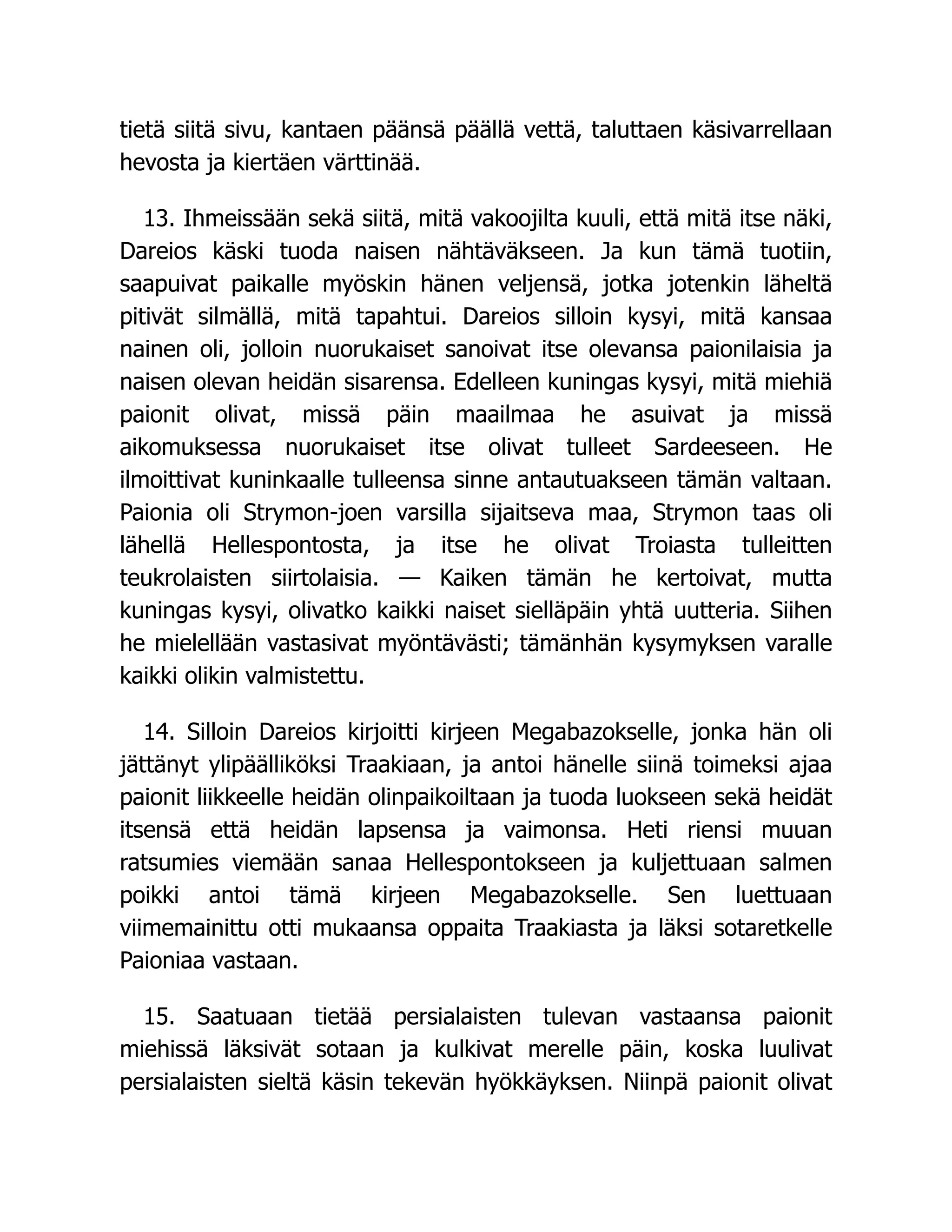 tietä siitä sivu, kantaen päänsä päällä vettä, taluttaen käsivarrellaan
hevosta ja kiertäen värttinää.
13. Ihmeissään sekä siitä, mitä vakoojilta kuuli, että mitä itse näki,
Dareios käski tuoda naisen nähtäväkseen. Ja kun tämä tuotiin,
saapuivat paikalle myöskin hänen veljensä, jotka jotenkin läheltä
pitivät silmällä, mitä tapahtui. Dareios silloin kysyi, mitä kansaa
nainen oli, jolloin nuorukaiset sanoivat itse olevansa paionilaisia ja
naisen olevan heidän sisarensa. Edelleen kuningas kysyi, mitä miehiä
paionit olivat, missä päin maailmaa he asuivat ja missä
aikomuksessa nuorukaiset itse olivat tulleet Sardeeseen. He
ilmoittivat kuninkaalle tulleensa sinne antautuakseen tämän valtaan.
Paionia oli Strymon-joen varsilla sijaitseva maa, Strymon taas oli
lähellä Hellespontosta, ja itse he olivat Troiasta tulleitten
teukrolaisten siirtolaisia. — Kaiken tämän he kertoivat, mutta
kuningas kysyi, olivatko kaikki naiset sielläpäin yhtä uutteria. Siihen
he mielellään vastasivat myöntävästi; tämänhän kysymyksen varalle
kaikki olikin valmistettu.
14. Silloin Dareios kirjoitti kirjeen Megabazokselle, jonka hän oli
jättänyt ylipäälliköksi Traakiaan, ja antoi hänelle siinä toimeksi ajaa
paionit liikkeelle heidän olinpaikoiltaan ja tuoda luokseen sekä heidät
itsensä että heidän lapsensa ja vaimonsa. Heti riensi muuan
ratsumies viemään sanaa Hellespontokseen ja kuljettuaan salmen
poikki antoi tämä kirjeen Megabazokselle. Sen luettuaan
viimemainittu otti mukaansa oppaita Traakiasta ja läksi sotaretkelle
Paioniaa vastaan.
15. Saatuaan tietää persialaisten tulevan vastaansa paionit
miehissä läksivät sotaan ja kulkivat merelle päin, koska luulivat
persialaisten sieltä käsin tekevän hyökkäyksen. Niinpä paionit olivat
 