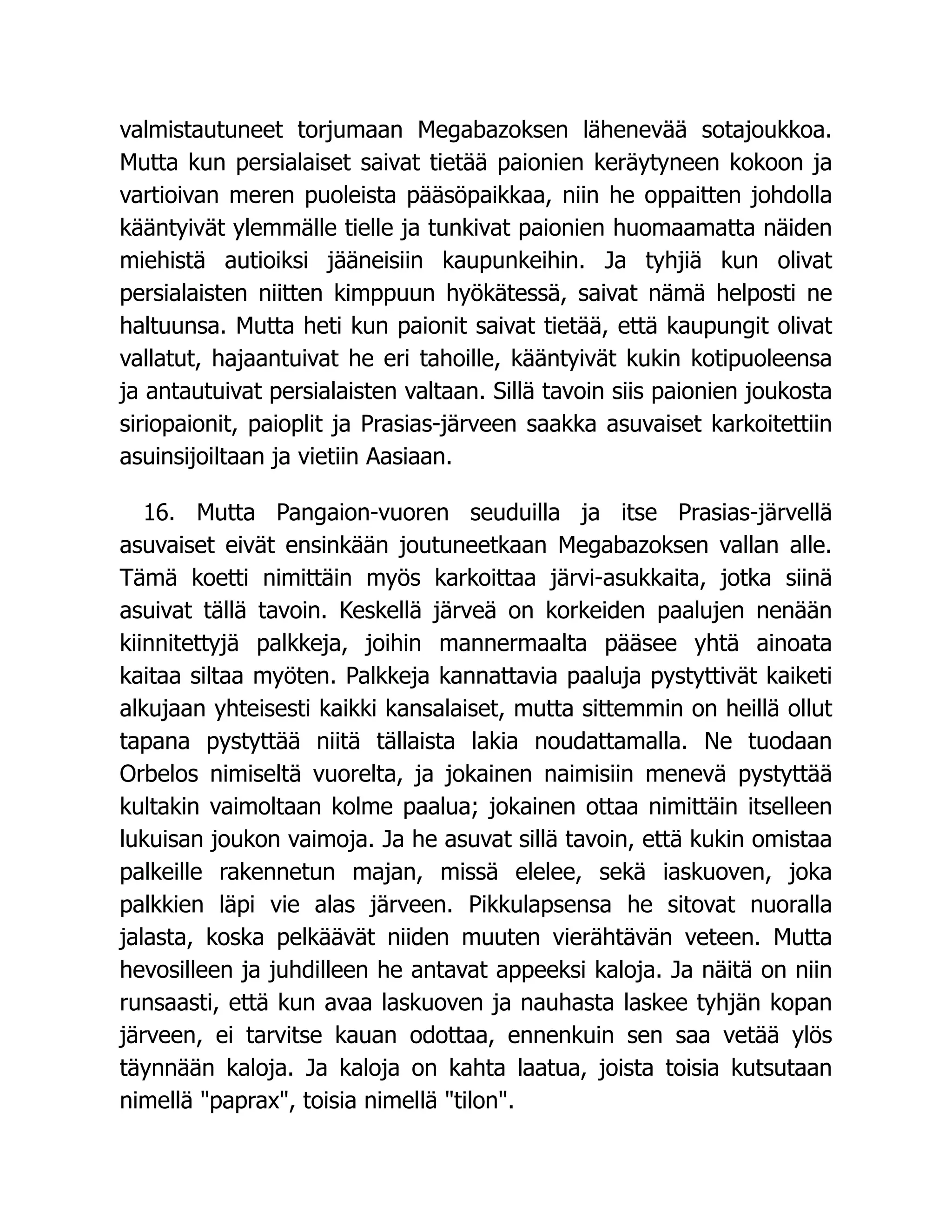 valmistautuneet torjumaan Megabazoksen lähenevää sotajoukkoa.
Mutta kun persialaiset saivat tietää paionien keräytyneen kokoon ja
vartioivan meren puoleista pääsöpaikkaa, niin he oppaitten johdolla
kääntyivät ylemmälle tielle ja tunkivat paionien huomaamatta näiden
miehistä autioiksi jääneisiin kaupunkeihin. Ja tyhjiä kun olivat
persialaisten niitten kimppuun hyökätessä, saivat nämä helposti ne
haltuunsa. Mutta heti kun paionit saivat tietää, että kaupungit olivat
vallatut, hajaantuivat he eri tahoille, kääntyivät kukin kotipuoleensa
ja antautuivat persialaisten valtaan. Sillä tavoin siis paionien joukosta
siriopaionit, paioplit ja Prasias-järveen saakka asuvaiset karkoitettiin
asuinsijoiltaan ja vietiin Aasiaan.
16. Mutta Pangaion-vuoren seuduilla ja itse Prasias-järvellä
asuvaiset eivät ensinkään joutuneetkaan Megabazoksen vallan alle.
Tämä koetti nimittäin myös karkoittaa järvi-asukkaita, jotka siinä
asuivat tällä tavoin. Keskellä järveä on korkeiden paalujen nenään
kiinnitettyjä palkkeja, joihin mannermaalta pääsee yhtä ainoata
kaitaa siltaa myöten. Palkkeja kannattavia paaluja pystyttivät kaiketi
alkujaan yhteisesti kaikki kansalaiset, mutta sittemmin on heillä ollut
tapana pystyttää niitä tällaista lakia noudattamalla. Ne tuodaan
Orbelos nimiseltä vuorelta, ja jokainen naimisiin menevä pystyttää
kultakin vaimoltaan kolme paalua; jokainen ottaa nimittäin itselleen
lukuisan joukon vaimoja. Ja he asuvat sillä tavoin, että kukin omistaa
palkeille rakennetun majan, missä elelee, sekä iaskuoven, joka
palkkien läpi vie alas järveen. Pikkulapsensa he sitovat nuoralla
jalasta, koska pelkäävät niiden muuten vierähtävän veteen. Mutta
hevosilleen ja juhdilleen he antavat appeeksi kaloja. Ja näitä on niin
runsaasti, että kun avaa laskuoven ja nauhasta laskee tyhjän kopan
järveen, ei tarvitse kauan odottaa, ennenkuin sen saa vetää ylös
täynnään kaloja. Ja kaloja on kahta laatua, joista toisia kutsutaan
nimellä paprax, toisia nimellä tilon.
 