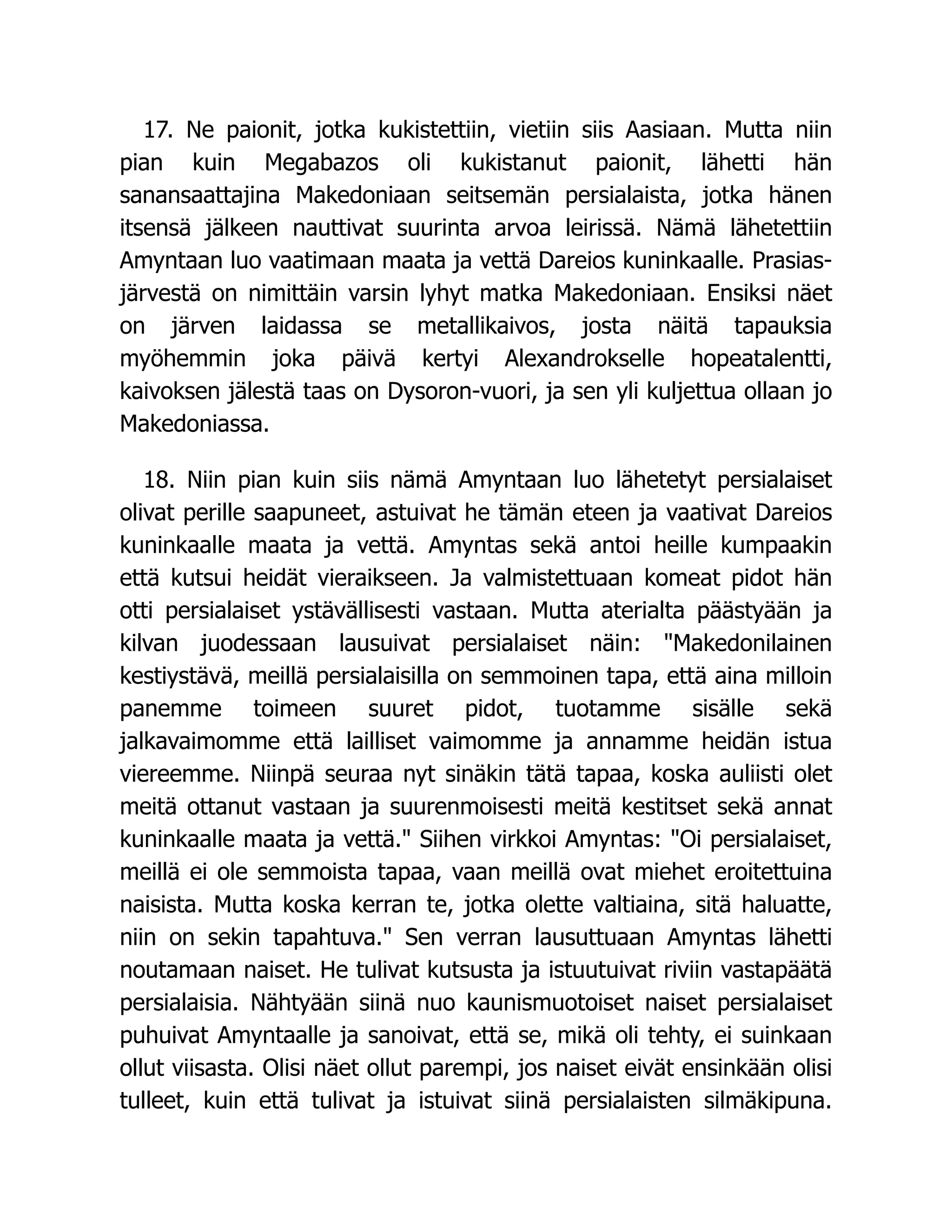 17. Ne paionit, jotka kukistettiin, vietiin siis Aasiaan. Mutta niin
pian kuin Megabazos oli kukistanut paionit, lähetti hän
sanansaattajina Makedoniaan seitsemän persialaista, jotka hänen
itsensä jälkeen nauttivat suurinta arvoa leirissä. Nämä lähetettiin
Amyntaan luo vaatimaan maata ja vettä Dareios kuninkaalle. Prasias-
järvestä on nimittäin varsin lyhyt matka Makedoniaan. Ensiksi näet
on järven laidassa se metallikaivos, josta näitä tapauksia
myöhemmin joka päivä kertyi Alexandrokselle hopeatalentti,
kaivoksen jälestä taas on Dysoron-vuori, ja sen yli kuljettua ollaan jo
Makedoniassa.
18. Niin pian kuin siis nämä Amyntaan luo lähetetyt persialaiset
olivat perille saapuneet, astuivat he tämän eteen ja vaativat Dareios
kuninkaalle maata ja vettä. Amyntas sekä antoi heille kumpaakin
että kutsui heidät vieraikseen. Ja valmistettuaan komeat pidot hän
otti persialaiset ystävällisesti vastaan. Mutta aterialta päästyään ja
kilvan juodessaan lausuivat persialaiset näin: Makedonilainen
kestiystävä, meillä persialaisilla on semmoinen tapa, että aina milloin
panemme toimeen suuret pidot, tuotamme sisälle sekä
jalkavaimomme että lailliset vaimomme ja annamme heidän istua
viereemme. Niinpä seuraa nyt sinäkin tätä tapaa, koska auliisti olet
meitä ottanut vastaan ja suurenmoisesti meitä kestitset sekä annat
kuninkaalle maata ja vettä. Siihen virkkoi Amyntas: Oi persialaiset,
meillä ei ole semmoista tapaa, vaan meillä ovat miehet eroitettuina
naisista. Mutta koska kerran te, jotka olette valtiaina, sitä haluatte,
niin on sekin tapahtuva. Sen verran lausuttuaan Amyntas lähetti
noutamaan naiset. He tulivat kutsusta ja istuutuivat riviin vastapäätä
persialaisia. Nähtyään siinä nuo kaunismuotoiset naiset persialaiset
puhuivat Amyntaalle ja sanoivat, että se, mikä oli tehty, ei suinkaan
ollut viisasta. Olisi näet ollut parempi, jos naiset eivät ensinkään olisi
tulleet, kuin että tulivat ja istuivat siinä persialaisten silmäkipuna.
 