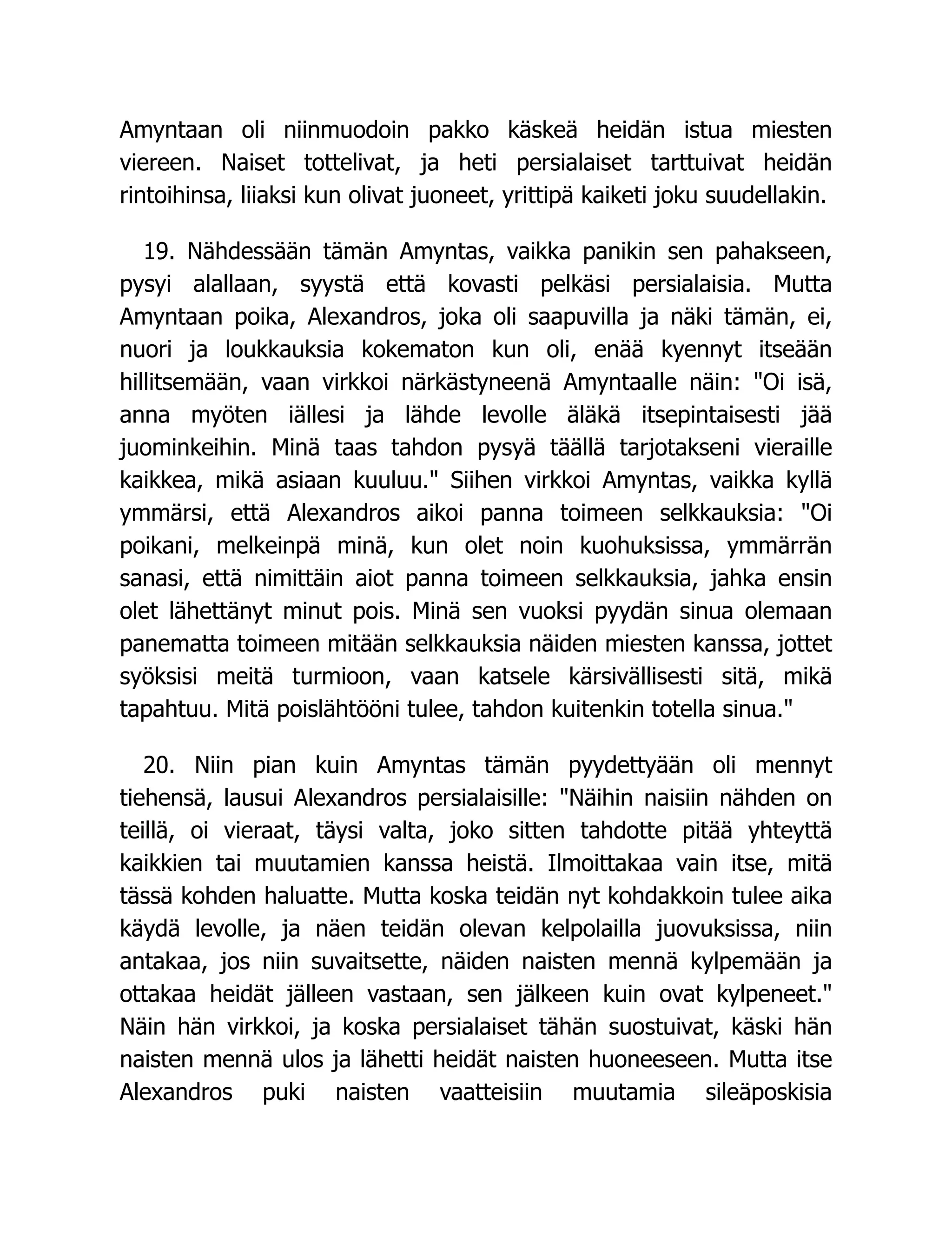 Amyntaan oli niinmuodoin pakko käskeä heidän istua miesten
viereen. Naiset tottelivat, ja heti persialaiset tarttuivat heidän
rintoihinsa, liiaksi kun olivat juoneet, yrittipä kaiketi joku suudellakin.
19. Nähdessään tämän Amyntas, vaikka panikin sen pahakseen,
pysyi alallaan, syystä että kovasti pelkäsi persialaisia. Mutta
Amyntaan poika, Alexandros, joka oli saapuvilla ja näki tämän, ei,
nuori ja loukkauksia kokematon kun oli, enää kyennyt itseään
hillitsemään, vaan virkkoi närkästyneenä Amyntaalle näin: Oi isä,
anna myöten iällesi ja lähde levolle äläkä itsepintaisesti jää
juominkeihin. Minä taas tahdon pysyä täällä tarjotakseni vieraille
kaikkea, mikä asiaan kuuluu. Siihen virkkoi Amyntas, vaikka kyllä
ymmärsi, että Alexandros aikoi panna toimeen selkkauksia: Oi
poikani, melkeinpä minä, kun olet noin kuohuksissa, ymmärrän
sanasi, että nimittäin aiot panna toimeen selkkauksia, jahka ensin
olet lähettänyt minut pois. Minä sen vuoksi pyydän sinua olemaan
panematta toimeen mitään selkkauksia näiden miesten kanssa, jottet
syöksisi meitä turmioon, vaan katsele kärsivällisesti sitä, mikä
tapahtuu. Mitä poislähtööni tulee, tahdon kuitenkin totella sinua.
20. Niin pian kuin Amyntas tämän pyydettyään oli mennyt
tiehensä, lausui Alexandros persialaisille: Näihin naisiin nähden on
teillä, oi vieraat, täysi valta, joko sitten tahdotte pitää yhteyttä
kaikkien tai muutamien kanssa heistä. Ilmoittakaa vain itse, mitä
tässä kohden haluatte. Mutta koska teidän nyt kohdakkoin tulee aika
käydä levolle, ja näen teidän olevan kelpolailla juovuksissa, niin
antakaa, jos niin suvaitsette, näiden naisten mennä kylpemään ja
ottakaa heidät jälleen vastaan, sen jälkeen kuin ovat kylpeneet.
Näin hän virkkoi, ja koska persialaiset tähän suostuivat, käski hän
naisten mennä ulos ja lähetti heidät naisten huoneeseen. Mutta itse
Alexandros puki naisten vaatteisiin muutamia sileäposkisia
 