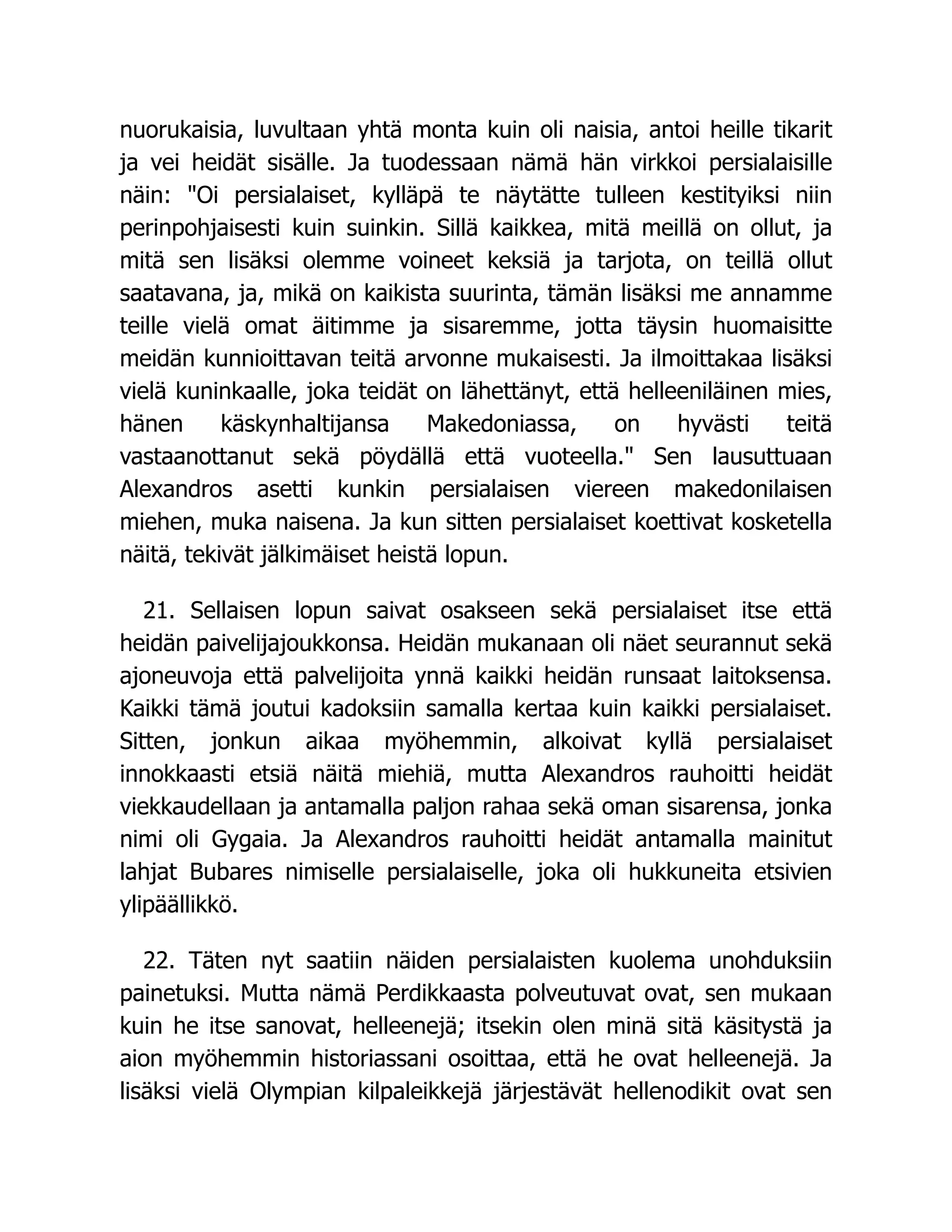 nuorukaisia, luvultaan yhtä monta kuin oli naisia, antoi heille tikarit
ja vei heidät sisälle. Ja tuodessaan nämä hän virkkoi persialaisille
näin: Oi persialaiset, kylläpä te näytätte tulleen kestityiksi niin
perinpohjaisesti kuin suinkin. Sillä kaikkea, mitä meillä on ollut, ja
mitä sen lisäksi olemme voineet keksiä ja tarjota, on teillä ollut
saatavana, ja, mikä on kaikista suurinta, tämän lisäksi me annamme
teille vielä omat äitimme ja sisaremme, jotta täysin huomaisitte
meidän kunnioittavan teitä arvonne mukaisesti. Ja ilmoittakaa lisäksi
vielä kuninkaalle, joka teidät on lähettänyt, että helleeniläinen mies,
hänen käskynhaltijansa Makedoniassa, on hyvästi teitä
vastaanottanut sekä pöydällä että vuoteella. Sen lausuttuaan
Alexandros asetti kunkin persialaisen viereen makedonilaisen
miehen, muka naisena. Ja kun sitten persialaiset koettivat kosketella
näitä, tekivät jälkimäiset heistä lopun.
21. Sellaisen lopun saivat osakseen sekä persialaiset itse että
heidän paivelijajoukkonsa. Heidän mukanaan oli näet seurannut sekä
ajoneuvoja että palvelijoita ynnä kaikki heidän runsaat laitoksensa.
Kaikki tämä joutui kadoksiin samalla kertaa kuin kaikki persialaiset.
Sitten, jonkun aikaa myöhemmin, alkoivat kyllä persialaiset
innokkaasti etsiä näitä miehiä, mutta Alexandros rauhoitti heidät
viekkaudellaan ja antamalla paljon rahaa sekä oman sisarensa, jonka
nimi oli Gygaia. Ja Alexandros rauhoitti heidät antamalla mainitut
lahjat Bubares nimiselle persialaiselle, joka oli hukkuneita etsivien
ylipäällikkö.
22. Täten nyt saatiin näiden persialaisten kuolema unohduksiin
painetuksi. Mutta nämä Perdikkaasta polveutuvat ovat, sen mukaan
kuin he itse sanovat, helleenejä; itsekin olen minä sitä käsitystä ja
aion myöhemmin historiassani osoittaa, että he ovat helleenejä. Ja
lisäksi vielä Olympian kilpaleikkejä järjestävät hellenodikit ovat sen
 