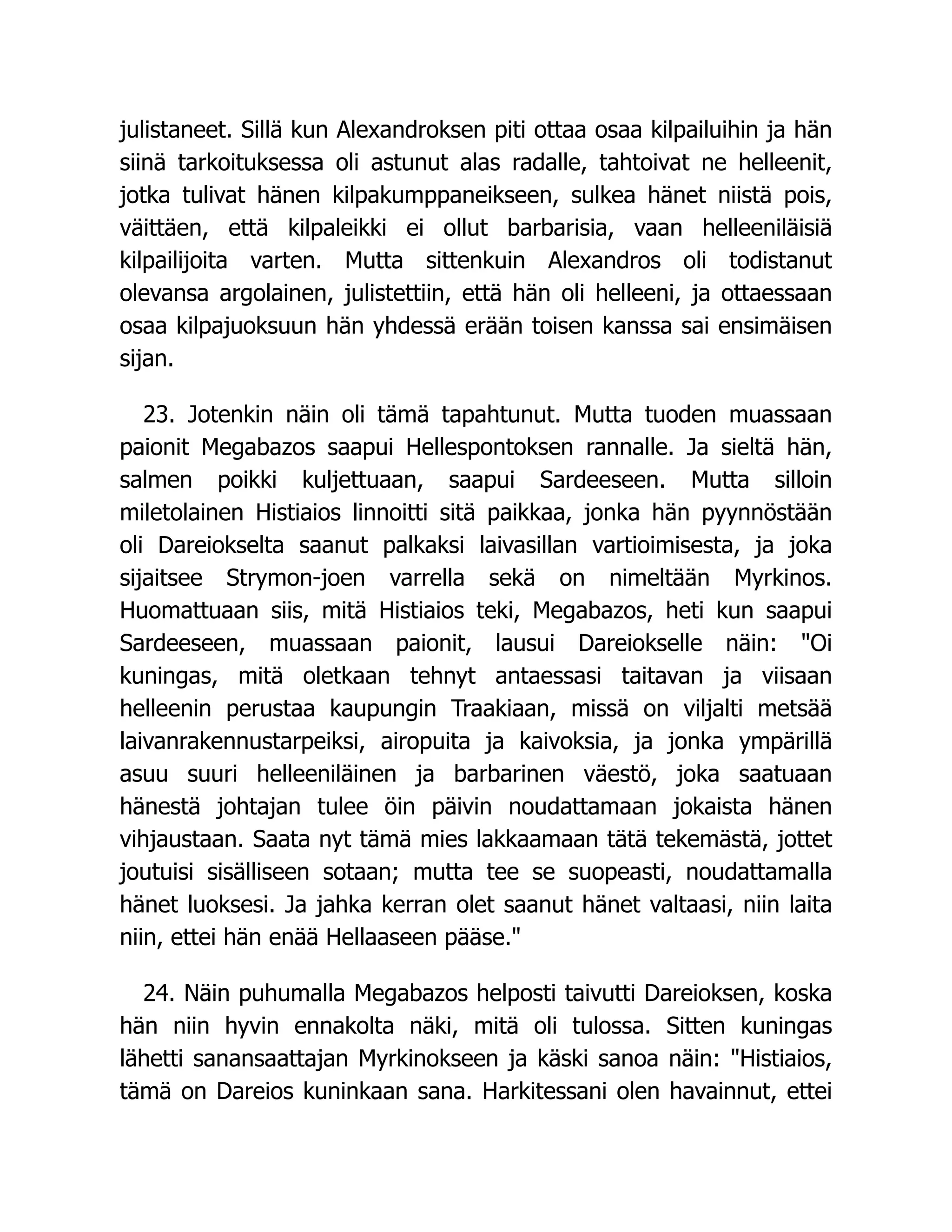 julistaneet. Sillä kun Alexandroksen piti ottaa osaa kilpailuihin ja hän
siinä tarkoituksessa oli astunut alas radalle, tahtoivat ne helleenit,
jotka tulivat hänen kilpakumppaneikseen, sulkea hänet niistä pois,
väittäen, että kilpaleikki ei ollut barbarisia, vaan helleeniläisiä
kilpailijoita varten. Mutta sittenkuin Alexandros oli todistanut
olevansa argolainen, julistettiin, että hän oli helleeni, ja ottaessaan
osaa kilpajuoksuun hän yhdessä erään toisen kanssa sai ensimäisen
sijan.
23. Jotenkin näin oli tämä tapahtunut. Mutta tuoden muassaan
paionit Megabazos saapui Hellespontoksen rannalle. Ja sieltä hän,
salmen poikki kuljettuaan, saapui Sardeeseen. Mutta silloin
miletolainen Histiaios linnoitti sitä paikkaa, jonka hän pyynnöstään
oli Dareiokselta saanut palkaksi laivasillan vartioimisesta, ja joka
sijaitsee Strymon-joen varrella sekä on nimeltään Myrkinos.
Huomattuaan siis, mitä Histiaios teki, Megabazos, heti kun saapui
Sardeeseen, muassaan paionit, lausui Dareiokselle näin: Oi
kuningas, mitä oletkaan tehnyt antaessasi taitavan ja viisaan
helleenin perustaa kaupungin Traakiaan, missä on viljalti metsää
laivanrakennustarpeiksi, airopuita ja kaivoksia, ja jonka ympärillä
asuu suuri helleeniläinen ja barbarinen väestö, joka saatuaan
hänestä johtajan tulee öin päivin noudattamaan jokaista hänen
vihjaustaan. Saata nyt tämä mies lakkaamaan tätä tekemästä, jottet
joutuisi sisälliseen sotaan; mutta tee se suopeasti, noudattamalla
hänet luoksesi. Ja jahka kerran olet saanut hänet valtaasi, niin laita
niin, ettei hän enää Hellaaseen pääse.
24. Näin puhumalla Megabazos helposti taivutti Dareioksen, koska
hän niin hyvin ennakolta näki, mitä oli tulossa. Sitten kuningas
lähetti sanansaattajan Myrkinokseen ja käski sanoa näin: Histiaios,
tämä on Dareios kuninkaan sana. Harkitessani olen havainnut, ettei
 