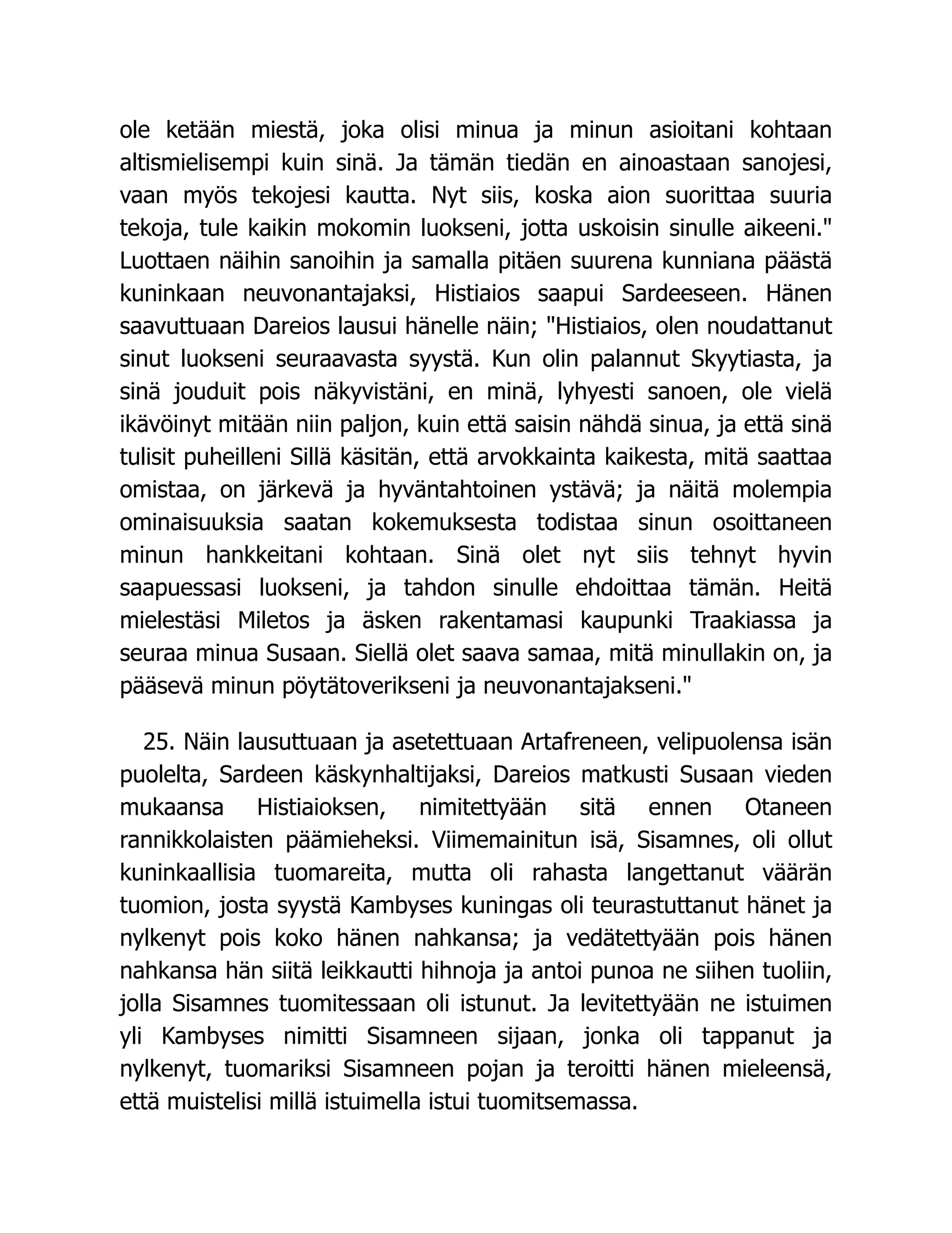 ole ketään miestä, joka olisi minua ja minun asioitani kohtaan
altismielisempi kuin sinä. Ja tämän tiedän en ainoastaan sanojesi,
vaan myös tekojesi kautta. Nyt siis, koska aion suorittaa suuria
tekoja, tule kaikin mokomin luokseni, jotta uskoisin sinulle aikeeni.
Luottaen näihin sanoihin ja samalla pitäen suurena kunniana päästä
kuninkaan neuvonantajaksi, Histiaios saapui Sardeeseen. Hänen
saavuttuaan Dareios lausui hänelle näin; Histiaios, olen noudattanut
sinut luokseni seuraavasta syystä. Kun olin palannut Skyytiasta, ja
sinä jouduit pois näkyvistäni, en minä, lyhyesti sanoen, ole vielä
ikävöinyt mitään niin paljon, kuin että saisin nähdä sinua, ja että sinä
tulisit puheilleni Sillä käsitän, että arvokkainta kaikesta, mitä saattaa
omistaa, on järkevä ja hyväntahtoinen ystävä; ja näitä molempia
ominaisuuksia saatan kokemuksesta todistaa sinun osoittaneen
minun hankkeitani kohtaan. Sinä olet nyt siis tehnyt hyvin
saapuessasi luokseni, ja tahdon sinulle ehdoittaa tämän. Heitä
mielestäsi Miletos ja äsken rakentamasi kaupunki Traakiassa ja
seuraa minua Susaan. Siellä olet saava samaa, mitä minullakin on, ja
pääsevä minun pöytätoverikseni ja neuvonantajakseni.
25. Näin lausuttuaan ja asetettuaan Artafreneen, velipuolensa isän
puolelta, Sardeen käskynhaltijaksi, Dareios matkusti Susaan vieden
mukaansa Histiaioksen, nimitettyään sitä ennen Otaneen
rannikkolaisten päämieheksi. Viimemainitun isä, Sisamnes, oli ollut
kuninkaallisia tuomareita, mutta oli rahasta langettanut väärän
tuomion, josta syystä Kambyses kuningas oli teurastuttanut hänet ja
nylkenyt pois koko hänen nahkansa; ja vedätettyään pois hänen
nahkansa hän siitä leikkautti hihnoja ja antoi punoa ne siihen tuoliin,
jolla Sisamnes tuomitessaan oli istunut. Ja levitettyään ne istuimen
yli Kambyses nimitti Sisamneen sijaan, jonka oli tappanut ja
nylkenyt, tuomariksi Sisamneen pojan ja teroitti hänen mieleensä,
että muistelisi millä istuimella istui tuomitsemassa.
 