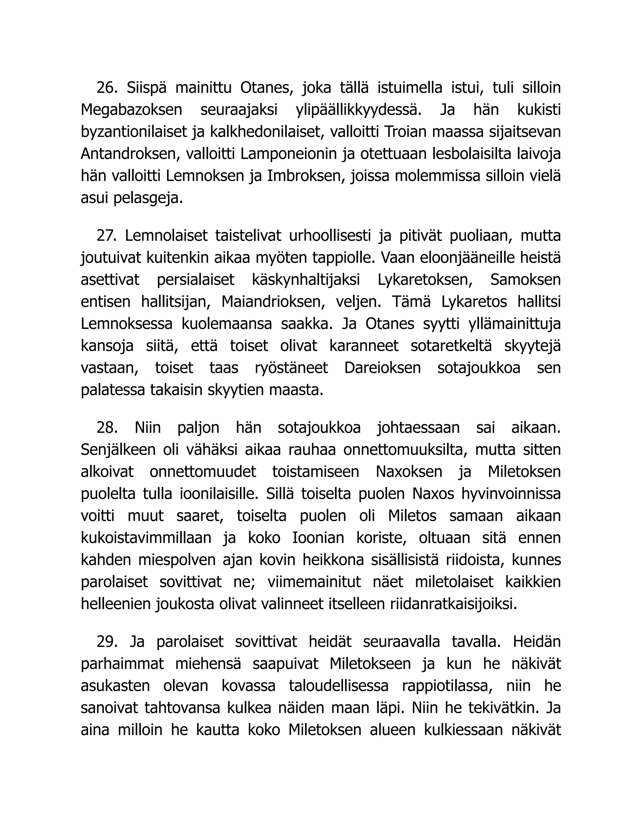 26. Siispä mainittu Otanes, joka tällä istuimella istui, tuli silloin
Megabazoksen seuraajaksi ylipäällikkyydessä. Ja hän kukisti
byzantionilaiset ja kalkhedonilaiset, valloitti Troian maassa sijaitsevan
Antandroksen, valloitti Lamponeionin ja otettuaan lesbolaisilta laivoja
hän valloitti Lemnoksen ja Imbroksen, joissa molemmissa silloin vielä
asui pelasgeja.
27. Lemnolaiset taistelivat urhoollisesti ja pitivät puoliaan, mutta
joutuivat kuitenkin aikaa myöten tappiolle. Vaan eloonjääneille heistä
asettivat persialaiset käskynhaltijaksi Lykaretoksen, Samoksen
entisen hallitsijan, Maiandrioksen, veljen. Tämä Lykaretos hallitsi
Lemnoksessa kuolemaansa saakka. Ja Otanes syytti yllämainittuja
kansoja siitä, että toiset olivat karanneet sotaretkeltä skyytejä
vastaan, toiset taas ryöstäneet Dareioksen sotajoukkoa sen
palatessa takaisin skyytien maasta.
28. Niin paljon hän sotajoukkoa johtaessaan sai aikaan.
Senjälkeen oli vähäksi aikaa rauhaa onnettomuuksilta, mutta sitten
alkoivat onnettomuudet toistamiseen Naxoksen ja Miletoksen
puolelta tulla ioonilaisille. Sillä toiselta puolen Naxos hyvinvoinnissa
voitti muut saaret, toiselta puolen oli Miletos samaan aikaan
kukoistavimmillaan ja koko Ioonian koriste, oltuaan sitä ennen
kahden miespolven ajan kovin heikkona sisällisistä riidoista, kunnes
parolaiset sovittivat ne; viimemainitut näet miletolaiset kaikkien
helleenien joukosta olivat valinneet itselleen riidanratkaisijoiksi.
29. Ja parolaiset sovittivat heidät seuraavalla tavalla. Heidän
parhaimmat miehensä saapuivat Miletokseen ja kun he näkivät
asukasten olevan kovassa taloudellisessa rappiotilassa, niin he
sanoivat tahtovansa kulkea näiden maan läpi. Niin he tekivätkin. Ja
aina milloin he kautta koko Miletoksen alueen kulkiessaan näkivät
 