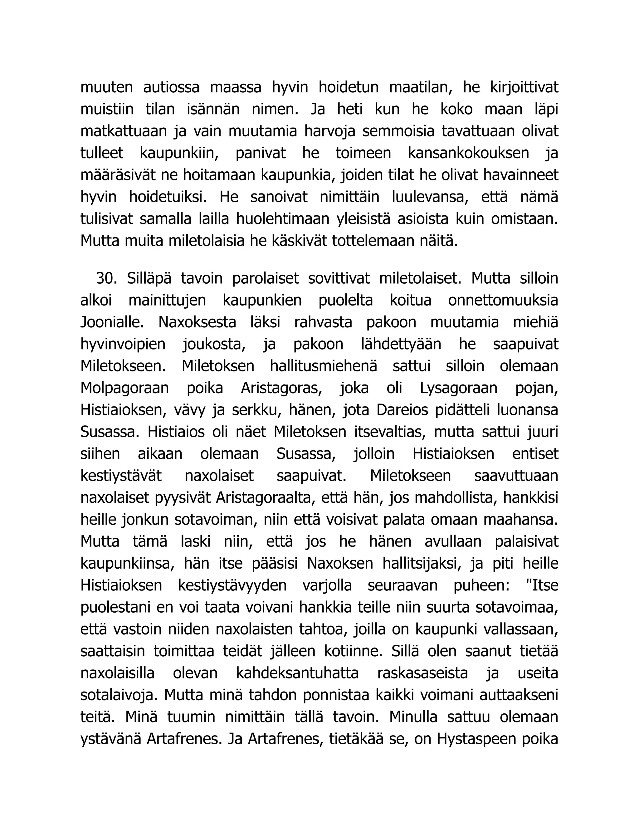 muuten autiossa maassa hyvin hoidetun maatilan, he kirjoittivat
muistiin tilan isännän nimen. Ja heti kun he koko maan läpi
matkattuaan ja vain muutamia harvoja semmoisia tavattuaan olivat
tulleet kaupunkiin, panivat he toimeen kansankokouksen ja
määräsivät ne hoitamaan kaupunkia, joiden tilat he olivat havainneet
hyvin hoidetuiksi. He sanoivat nimittäin luulevansa, että nämä
tulisivat samalla lailla huolehtimaan yleisistä asioista kuin omistaan.
Mutta muita miletolaisia he käskivät tottelemaan näitä.
30. Silläpä tavoin parolaiset sovittivat miletolaiset. Mutta silloin
alkoi mainittujen kaupunkien puolelta koitua onnettomuuksia
Joonialle. Naxoksesta läksi rahvasta pakoon muutamia miehiä
hyvinvoipien joukosta, ja pakoon lähdettyään he saapuivat
Miletokseen. Miletoksen hallitusmiehenä sattui silloin olemaan
Molpagoraan poika Aristagoras, joka oli Lysagoraan pojan,
Histiaioksen, vävy ja serkku, hänen, jota Dareios pidätteli luonansa
Susassa. Histiaios oli näet Miletoksen itsevaltias, mutta sattui juuri
siihen aikaan olemaan Susassa, jolloin Histiaioksen entiset
kestiystävät naxolaiset saapuivat. Miletokseen saavuttuaan
naxolaiset pyysivät Aristagoraalta, että hän, jos mahdollista, hankkisi
heille jonkun sotavoiman, niin että voisivat palata omaan maahansa.
Mutta tämä laski niin, että jos he hänen avullaan palaisivat
kaupunkiinsa, hän itse pääsisi Naxoksen hallitsijaksi, ja piti heille
Histiaioksen kestiystävyyden varjolla seuraavan puheen: Itse
puolestani en voi taata voivani hankkia teille niin suurta sotavoimaa,
että vastoin niiden naxolaisten tahtoa, joilla on kaupunki vallassaan,
saattaisin toimittaa teidät jälleen kotiinne. Sillä olen saanut tietää
naxolaisilla olevan kahdeksantuhatta raskasaseista ja useita
sotalaivoja. Mutta minä tahdon ponnistaa kaikki voimani auttaakseni
teitä. Minä tuumin nimittäin tällä tavoin. Minulla sattuu olemaan
ystävänä Artafrenes. Ja Artafrenes, tietäkää se, on Hystaspeen poika
 
