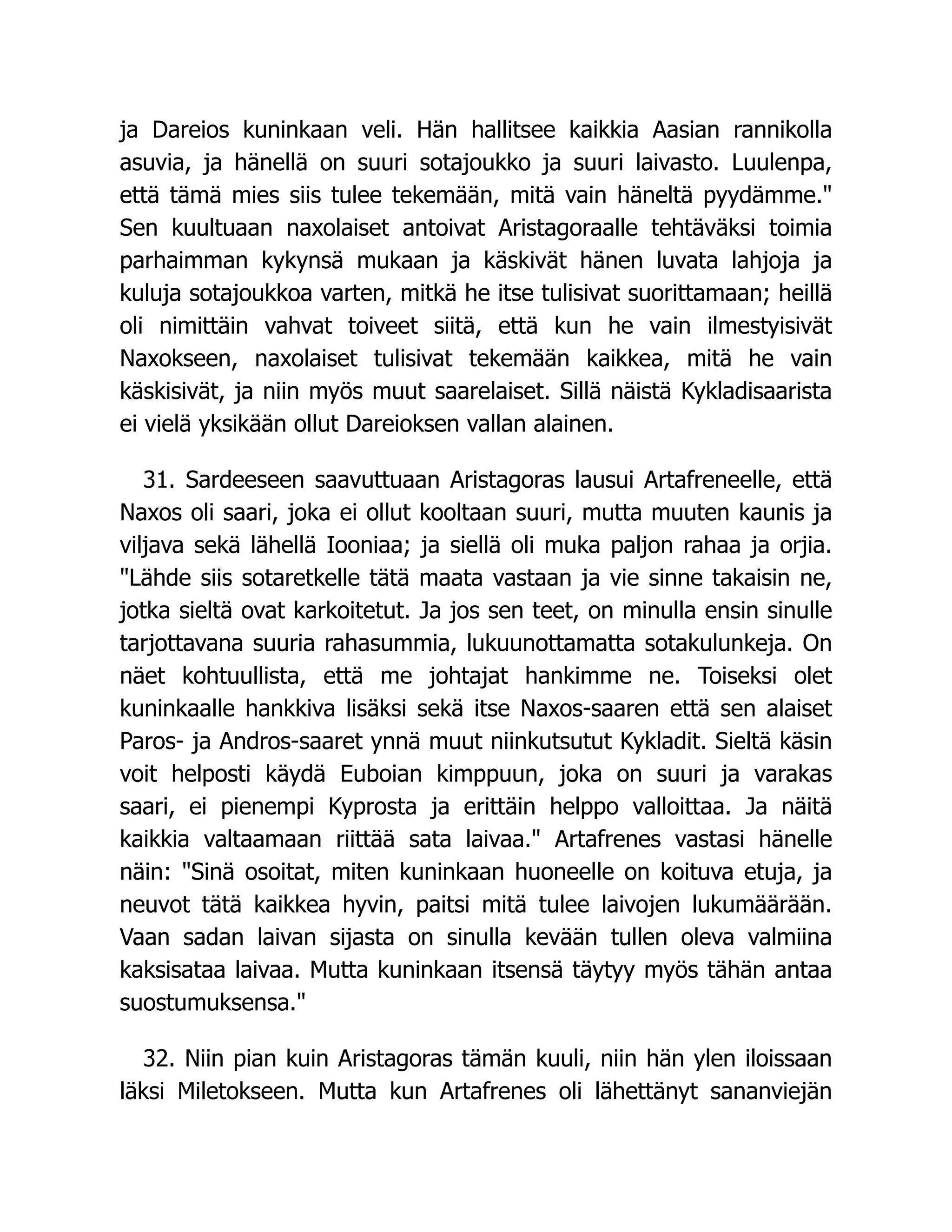 ja Dareios kuninkaan veli. Hän hallitsee kaikkia Aasian rannikolla
asuvia, ja hänellä on suuri sotajoukko ja suuri laivasto. Luulenpa,
että tämä mies siis tulee tekemään, mitä vain häneltä pyydämme.
Sen kuultuaan naxolaiset antoivat Aristagoraalle tehtäväksi toimia
parhaimman kykynsä mukaan ja käskivät hänen luvata lahjoja ja
kuluja sotajoukkoa varten, mitkä he itse tulisivat suorittamaan; heillä
oli nimittäin vahvat toiveet siitä, että kun he vain ilmestyisivät
Naxokseen, naxolaiset tulisivat tekemään kaikkea, mitä he vain
käskisivät, ja niin myös muut saarelaiset. Sillä näistä Kykladisaarista
ei vielä yksikään ollut Dareioksen vallan alainen.
31. Sardeeseen saavuttuaan Aristagoras lausui Artafreneelle, että
Naxos oli saari, joka ei ollut kooltaan suuri, mutta muuten kaunis ja
viljava sekä lähellä Iooniaa; ja siellä oli muka paljon rahaa ja orjia.
Lähde siis sotaretkelle tätä maata vastaan ja vie sinne takaisin ne,
jotka sieltä ovat karkoitetut. Ja jos sen teet, on minulla ensin sinulle
tarjottavana suuria rahasummia, lukuunottamatta sotakulunkeja. On
näet kohtuullista, että me johtajat hankimme ne. Toiseksi olet
kuninkaalle hankkiva lisäksi sekä itse Naxos-saaren että sen alaiset
Paros- ja Andros-saaret ynnä muut niinkutsutut Kykladit. Sieltä käsin
voit helposti käydä Euboian kimppuun, joka on suuri ja varakas
saari, ei pienempi Kyprosta ja erittäin helppo valloittaa. Ja näitä
kaikkia valtaamaan riittää sata laivaa. Artafrenes vastasi hänelle
näin: Sinä osoitat, miten kuninkaan huoneelle on koituva etuja, ja
neuvot tätä kaikkea hyvin, paitsi mitä tulee laivojen lukumäärään.
Vaan sadan laivan sijasta on sinulla kevään tullen oleva valmiina
kaksisataa laivaa. Mutta kuninkaan itsensä täytyy myös tähän antaa
suostumuksensa.
32. Niin pian kuin Aristagoras tämän kuuli, niin hän ylen iloissaan
läksi Miletokseen. Mutta kun Artafrenes oli lähettänyt sananviejän
 