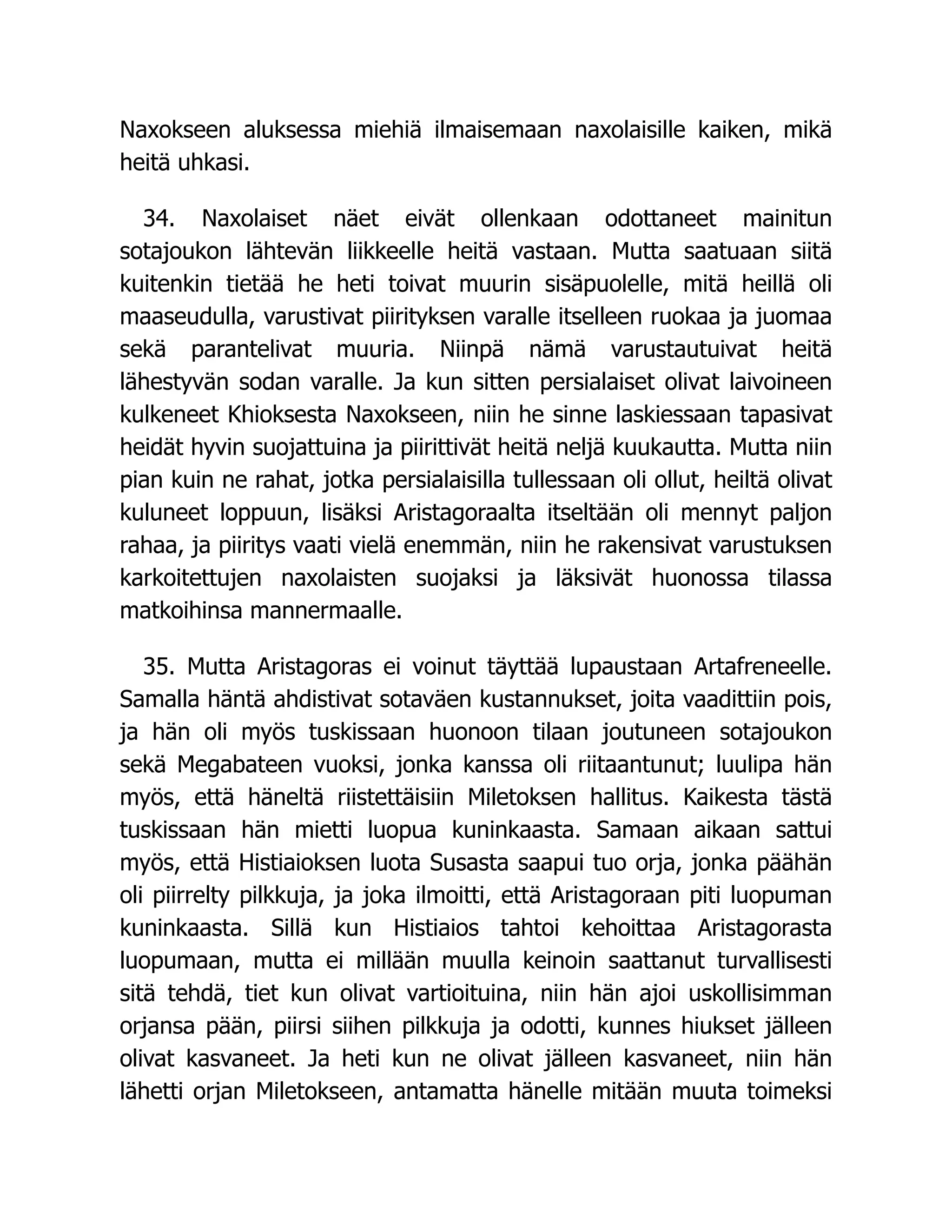 Naxokseen aluksessa miehiä ilmaisemaan naxolaisille kaiken, mikä
heitä uhkasi.
34. Naxolaiset näet eivät ollenkaan odottaneet mainitun
sotajoukon lähtevän liikkeelle heitä vastaan. Mutta saatuaan siitä
kuitenkin tietää he heti toivat muurin sisäpuolelle, mitä heillä oli
maaseudulla, varustivat piirityksen varalle itselleen ruokaa ja juomaa
sekä parantelivat muuria. Niinpä nämä varustautuivat heitä
lähestyvän sodan varalle. Ja kun sitten persialaiset olivat laivoineen
kulkeneet Khioksesta Naxokseen, niin he sinne laskiessaan tapasivat
heidät hyvin suojattuina ja piirittivät heitä neljä kuukautta. Mutta niin
pian kuin ne rahat, jotka persialaisilla tullessaan oli ollut, heiltä olivat
kuluneet loppuun, lisäksi Aristagoraalta itseltään oli mennyt paljon
rahaa, ja piiritys vaati vielä enemmän, niin he rakensivat varustuksen
karkoitettujen naxolaisten suojaksi ja läksivät huonossa tilassa
matkoihinsa mannermaalle.
35. Mutta Aristagoras ei voinut täyttää lupaustaan Artafreneelle.
Samalla häntä ahdistivat sotaväen kustannukset, joita vaadittiin pois,
ja hän oli myös tuskissaan huonoon tilaan joutuneen sotajoukon
sekä Megabateen vuoksi, jonka kanssa oli riitaantunut; luulipa hän
myös, että häneltä riistettäisiin Miletoksen hallitus. Kaikesta tästä
tuskissaan hän mietti luopua kuninkaasta. Samaan aikaan sattui
myös, että Histiaioksen luota Susasta saapui tuo orja, jonka päähän
oli piirrelty pilkkuja, ja joka ilmoitti, että Aristagoraan piti luopuman
kuninkaasta. Sillä kun Histiaios tahtoi kehoittaa Aristagorasta
luopumaan, mutta ei millään muulla keinoin saattanut turvallisesti
sitä tehdä, tiet kun olivat vartioituina, niin hän ajoi uskollisimman
orjansa pään, piirsi siihen pilkkuja ja odotti, kunnes hiukset jälleen
olivat kasvaneet. Ja heti kun ne olivat jälleen kasvaneet, niin hän
lähetti orjan Miletokseen, antamatta hänelle mitään muuta toimeksi
 