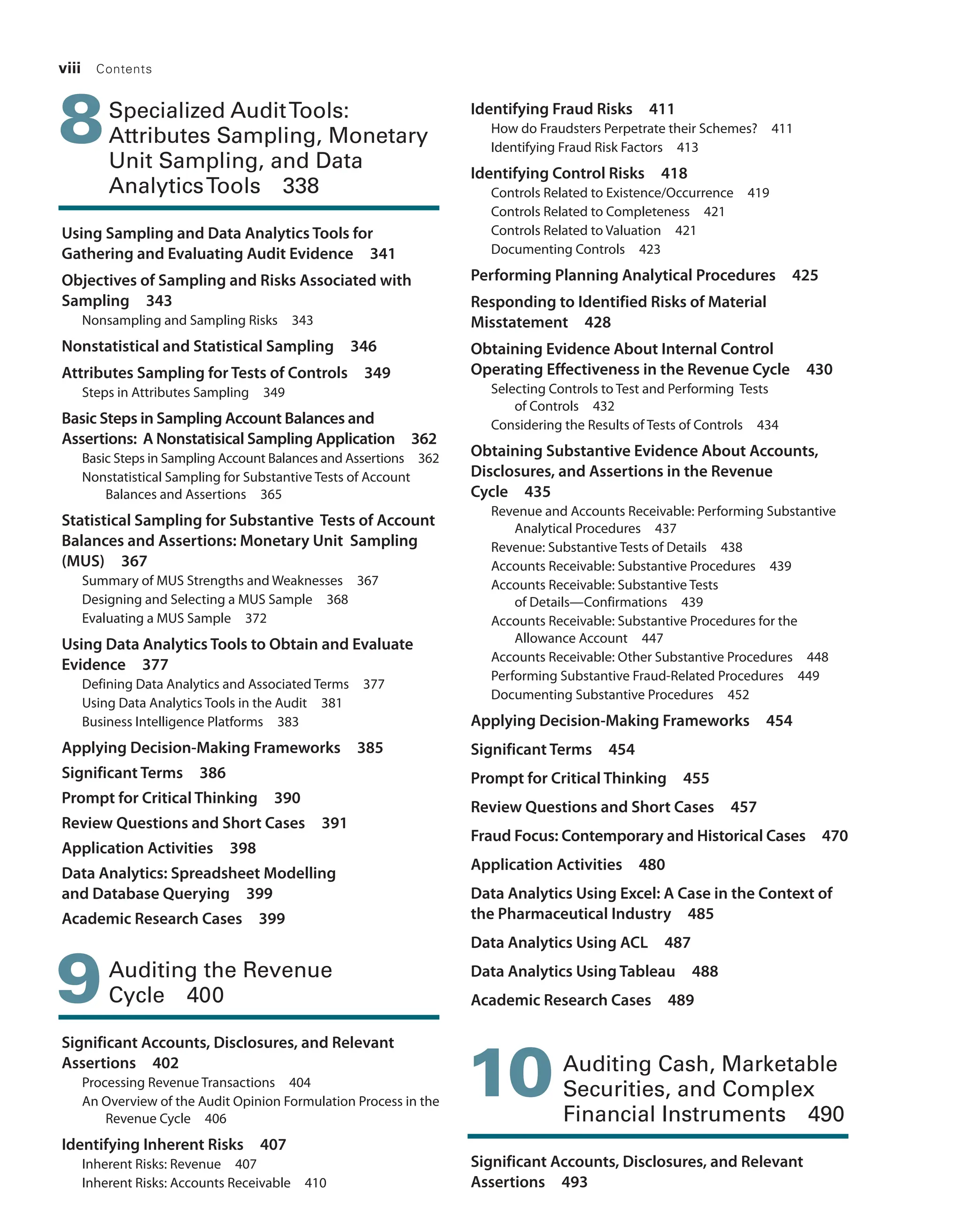 viii Contents
8Specialized AuditTools:
­Attributes Sampling, ­Monetary
Unit Sampling, and Data
­AnalyticsTools 338
Using Sampling and Data Analytics Tools for
­
Gathering and Evaluating Audit Evidence 341
Objectives of Sampling and Risks Associated with
Sampling 343
Nonsampling and Sampling Risks 343
Nonstatistical and Statistical Sampling 346
Attributes Sampling for Tests of Controls 349
Steps in Attributes Sampling 349
Basic Steps in Sampling Account ­
Balances and
­
Assertions: A Nonstatisical Sampling Application 362
Basic Steps in Sampling Account Balances and Assertions 362
Nonstatistical Sampling for Substantive Tests of Account
­
Balances and Assertions 365
Statistical Sampling for Substantive Tests of Account
Balances and ­
Assertions: Monetary Unit Sampling
(MUS) 367
Summary of MUS Strengths and Weaknesses 367
Designing and Selecting a MUS Sample 368
Evaluating a MUS Sample 372
Using Data Analytics Tools to Obtain and Evaluate
Evidence 377
Defining Data Analytics and Associated Terms 377
Using Data Analytics Tools in the Audit 381
Business Intelligence Platforms 383
Applying Decision-Making Frameworks 385
Significant Terms 386
Prompt for Critical Thinking 390
Review Questions and Short Cases 391
Application Activities 398
Data Analytics: Spreadsheet Modelling
and Database Querying 399
Academic Research Cases 399
9Auditing the Revenue
Cycle 400
Significant Accounts, Disclosures, and Relevant
Assertions 402
Processing Revenue Transactions 404
An Overview of the Audit Opinion Formulation Process in the
Revenue Cycle 406
Identifying Inherent Risks 407
Inherent Risks: Revenue 407
Inherent Risks: Accounts Receivable 410
Identifying Fraud Risks 411
How do Fraudsters Perpetrate their Schemes? 411
Identifying Fraud Risk Factors 413
Identifying Control Risks 418
Controls Related to Existence/Occurrence 419
Controls Related to Completeness 421
Controls Related to Valuation 421
Documenting Controls 423
Performing Planning Analytical Procedures 425
Responding to Identified Risks of Material
Misstatement 428
Obtaining Evidence About Internal Control
­
Operating Effectiveness in the Revenue Cycle 430
Selecting Controls to Test and Performing Tests
of Controls 432
Considering the Results of Tests of Controls 434
Obtaining Substantive Evidence About Accounts,
Disclosures, and Assertions in the Revenue
Cycle 435
Revenue and Accounts Receivable: Performing Substantive
Analytical Procedures 437
Revenue: Substantive Tests of Details 438
Accounts Receivable: Substantive Procedures 439
Accounts Receivable: Substantive Tests
of Details—Confirmations 439
Accounts Receivable: Substantive Procedures for the
Allowance Account 447
Accounts Receivable: Other Substantive Procedures 448
Performing Substantive Fraud-Related Procedures 449
Documenting Substantive Procedures 452
Applying Decision-Making Frameworks 454
Significant Terms 454
Prompt for Critical Thinking 455
Review Questions and Short Cases 457
Fraud Focus: Contemporary and Historical Cases 470
Application Activities 480
Data Analytics Using Excel: A Case in the Context of
the Pharmaceutical Industry 485
Data Analytics Using ACL 487
Data Analytics Using Tableau 488
Academic Research Cases 489
10 
Auditing Cash, Marketable
Securities, and Complex
Financial Instruments 490
Significant Accounts, Disclosures, and Relevant
Assertions 493
19455_fm_hr_i-xxxi.indd 8 1/24/18 3:36 PM
 