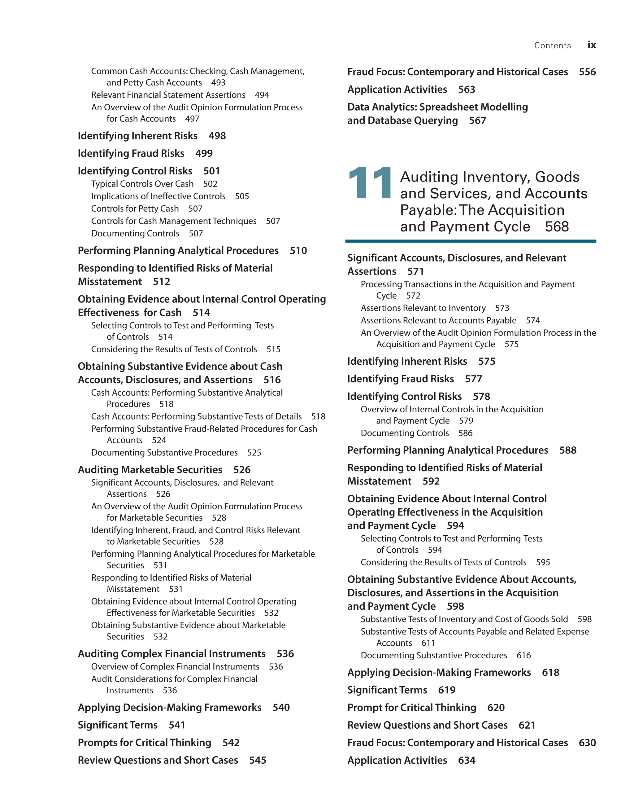 Contents ix
Common Cash Accounts: Checking, Cash ­
Management,
and Petty Cash Accounts 493
Relevant Financial Statement Assertions 494
An Overview of the Audit Opinion Formulation Process
for Cash Accounts 497
Identifying Inherent Risks 498
Identifying Fraud Risks 499
Identifying Control Risks 501
Typical Controls Over Cash 502
Implications of Ineffective Controls 505
Controls for Petty Cash 507
Controls for Cash Management Techniques 507
Documenting Controls 507
Performing Planning Analytical Procedures 510
Responding to Identified Risks of Material
Misstatement 512
Obtaining Evidence about Internal Control Operating
Effectiveness for Cash 514
Selecting Controls to Test and Performing Tests
of Controls 514
Considering the Results of Tests of Controls 515
Obtaining Substantive Evidence about Cash
Accounts, Disclosures, and Assertions 516
Cash Accounts: Performing Substantive ­
Analytical
Procedures 518
Cash Accounts: Performing Substantive Tests of Details 518
Performing Substantive Fraud-Related ­
Procedures for Cash
Accounts 524
Documenting Substantive Procedures 525
Auditing Marketable Securities 526
Significant Accounts, Disclosures, and Relevant
Assertions 526
An Overview of the Audit Opinion Formulation Process
for Marketable Securities 528
Identifying Inherent, Fraud, and Control Risks Relevant
to Marketable Securities 528
Performing Planning Analytical Procedures for Marketable
Securities 531
Responding to Identified Risks of Material
Misstatement 531
Obtaining Evidence about Internal ­
Control Operating
­
Effectiveness for Marketable Securities 532
Obtaining Substantive Evidence about Marketable
Securities 532
Auditing Complex Financial Instruments 536
Overview of Complex Financial Instruments 536
Audit Considerations for Complex Financial
Instruments 536
Applying Decision-Making Frameworks 540
Significant Terms 541
Prompts for Critical Thinking 542
Review Questions and Short Cases 545
Fraud Focus: Contemporary and Historical Cases 556
Application Activities 563
Data Analytics: Spreadsheet Modelling
and Database Querying 567
11 
Auditing Inventory, Goods
and Services, and Accounts
Payable:The Acquisition
and Payment Cycle 568
Significant Accounts, Disclosures, and Relevant
Assertions 571
Processing Transactions in the Acquisition and Payment
Cycle 572
Assertions Relevant to Inventory 573
Assertions Relevant to Accounts Payable 574
An Overview of the Audit Opinion Formulation Process in the
Acquisition and Payment Cycle 575
Identifying Inherent Risks 575
Identifying Fraud Risks 577
Identifying Control Risks 578
Overview of Internal Controls in the ­
Acquisition
and ­
Payment Cycle 579
Documenting Controls 586
Performing Planning Analytical Procedures 588
Responding to Identified Risks of Material
Misstatement 592
Obtaining Evidence About Internal Control
­
Operating Effectiveness in the Acquisition
and ­
Payment Cycle 594
Selecting Controls to Test and Performing Tests
of Controls 594
Considering the Results of Tests of Controls 595
Obtaining Substantive Evidence About Accounts,
Disclosures, and Assertions in the Acquisition
and Payment Cycle 598
Substantive Tests of Inventory and Cost of Goods Sold 598
Substantive Tests of Accounts Payable and Related Expense
Accounts 611
Documenting Substantive Procedures 616
Applying Decision-Making Frameworks 618
Significant Terms 619
Prompt for Critical Thinking 620
Review Questions and Short Cases 621
Fraud Focus: Contemporary and Historical Cases 630
Application Activities 634
19455_fm_hr_i-xxxi.indd 9 1/24/18 3:36 PM
 