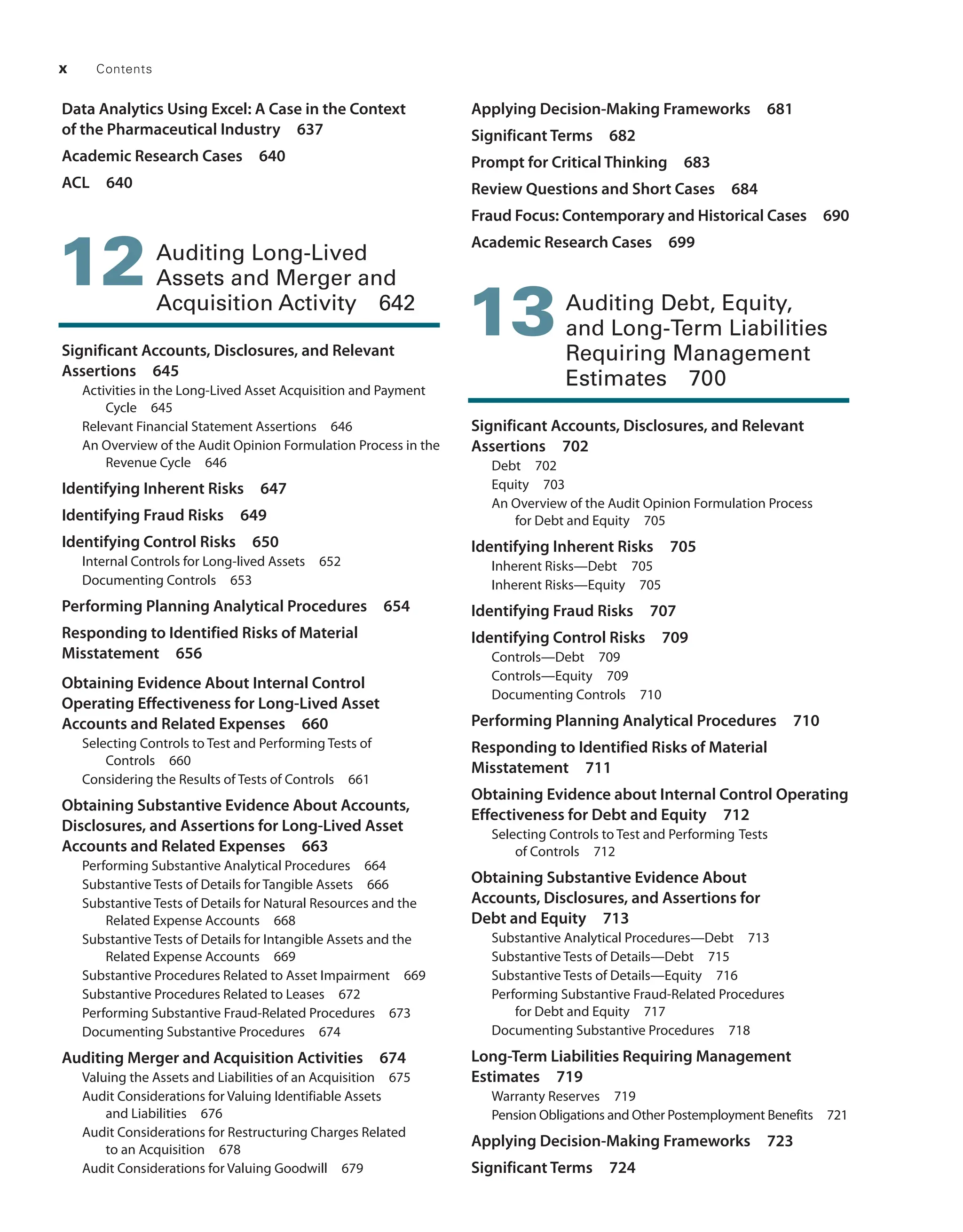 x Contents
Data Analytics Using Excel: A Case in the Context
of the Pharmaceutical Industry 637
Academic Research Cases 640
ACL 640
12 Auditing Long-Lived
Assets and Merger and
Acquisition Activity 642
Significant Accounts, Disclosures, and Relevant
Assertions 645
Activities in the Long-Lived Asset Acquisition and Payment
Cycle 645
Relevant Financial Statement Assertions 646
An Overview of the Audit Opinion Formulation Process in the
Revenue Cycle 646
Identifying Inherent Risks 647
Identifying Fraud Risks 649
Identifying Control Risks 650
Internal Controls for Long-lived Assets 652
Documenting Controls 653
Performing Planning Analytical Procedures 654
Responding to Identified Risks of Material
Misstatement 656
Obtaining Evidence About Internal Control
­
Operating Effectiveness for Long-Lived Asset
Accounts and Related Expenses 660
Selecting Controls to Test and Performing Tests of
Controls 660
Considering the Results of Tests of Controls 661
Obtaining Substantive Evidence About Accounts,
Disclosures, and Assertions for Long-Lived Asset
Accounts and Related Expenses 663
Performing Substantive Analytical Procedures 664
Substantive Tests of Details for Tangible Assets 666
Substantive Tests of Details for Natural Resources and the
Related Expense Accounts 668
Substantive Tests of Details for Intangible Assets and the
Related Expense Accounts 669
Substantive Procedures Related to Asset Impairment 669
Substantive Procedures Related to Leases 672
Performing Substantive Fraud-Related Procedures 673
Documenting Substantive Procedures 674
Auditing Merger and Acquisition Activities 674
Valuing the Assets and Liabilities of an Acquisition 675
Audit Considerations for Valuing Identifiable Assets
and Liabilities 676
Audit Considerations for Restructuring Charges Related
to an Acquisition 678
Audit Considerations for Valuing Goodwill 679
Applying Decision-Making Frameworks 681
Significant Terms 682
Prompt for Critical Thinking 683
Review Questions and Short Cases 684
Fraud Focus: Contemporary and Historical Cases 690
Academic Research Cases 699
13 
Auditing Debt, Equity,
and Long-Term Liabilities
Requiring Management
Estimates 700
Significant Accounts, Disclosures, and Relevant
Assertions 702
Debt 702
Equity 703
An Overview of the Audit Opinion Formulation Process
for Debt and Equity 705
Identifying Inherent Risks 705
Inherent Risks—Debt 705
Inherent Risks—Equity 705
Identifying Fraud Risks 707
Identifying Control Risks 709
Controls—Debt 709
Controls—Equity 709
Documenting Controls 710
Performing Planning Analytical Procedures 710
Responding to Identified Risks of Material
Misstatement 711
Obtaining Evidence about Internal Control Operating
Effectiveness for Debt and Equity 712
Selecting Controls to Test and Performing Tests
of Controls 712
Obtaining Substantive Evidence About
Accounts, Disclosures, and Assertions for
Debt and Equity 713
Substantive Analytical Procedures—Debt 713
Substantive Tests of Details—Debt 715
Substantive Tests of Details—Equity 716
Performing Substantive Fraud-Related ­
Procedures
for Debt and Equity 717
Documenting Substantive Procedures 718
Long-Term Liabilities Requiring ­
Management
Estimates 719
Warranty Reserves 719
Pension Obligations and Other ­
Postemployment Benefits 721
Applying Decision-Making Frameworks 723
Significant Terms 724
19455_fm_hr_i-xxxi.indd 10 1/24/18 3:36 PM
 