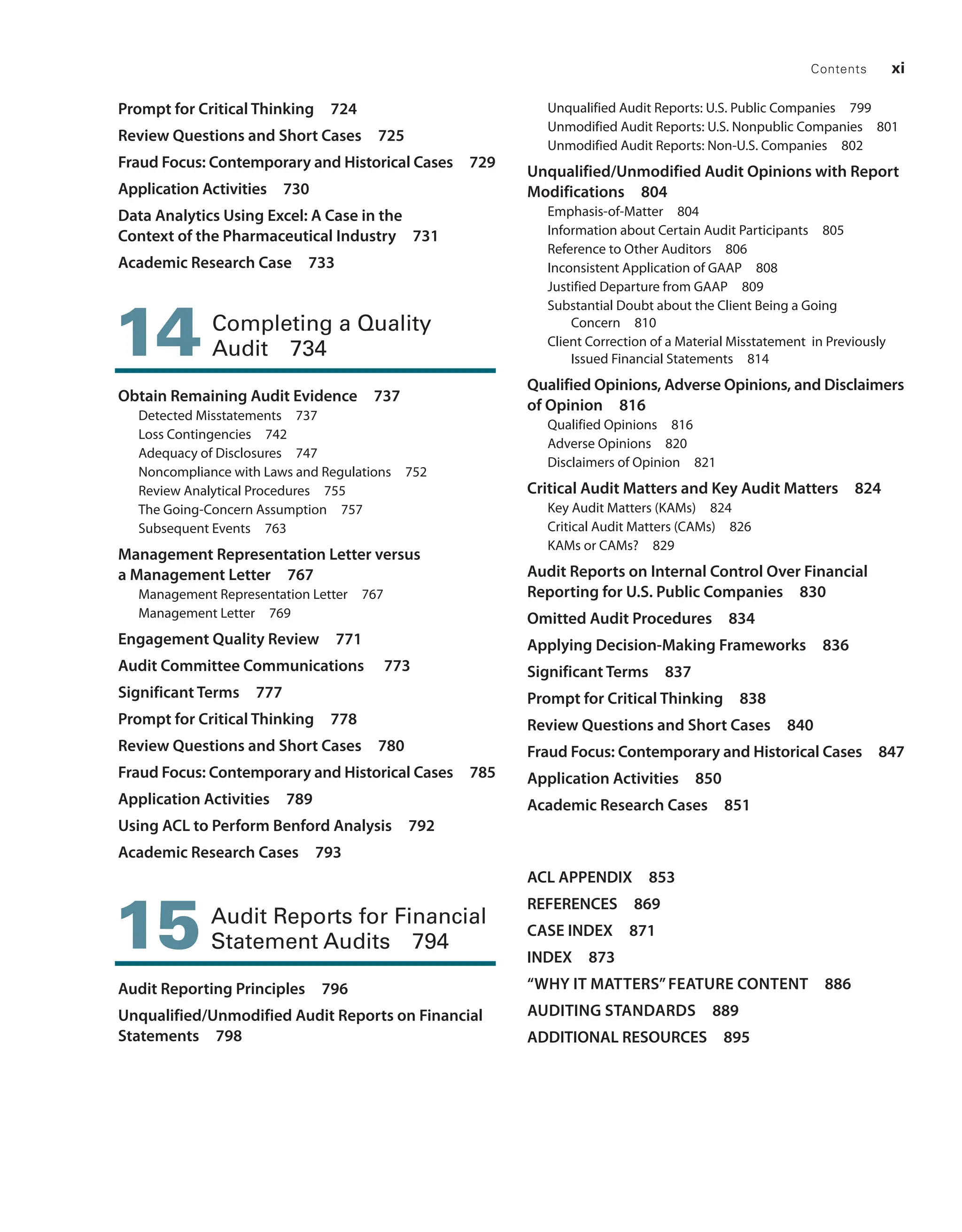 Contents xi
Prompt for Critical Thinking 724
Review Questions and Short Cases 725
Fraud Focus: Contemporary and Historical Cases 729
Application Activities 730
Data Analytics Using Excel: A Case in the
Context of the Pharmaceutical Industry 731
Academic Research Case 733
14 
Completing a Quality
Audit 734
Obtain Remaining Audit Evidence 737
Detected Misstatements 737
Loss Contingencies 742
Adequacy of Disclosures 747
Noncompliance with Laws and Regulations 752
Review Analytical Procedures 755
The Going-Concern Assumption 757
Subsequent Events 763
Management Representation Letter versus
a ­
Management Letter 767
Management Representation Letter 767
Management Letter 769
Engagement Quality Review 771
Audit Committee Communications 773
Significant Terms 777
Prompt for Critical Thinking 778
Review Questions and Short Cases 780
Fraud Focus: Contemporary and Historical Cases 785
Application Activities 789
Using ACL to Perform Benford Analysis 792
Academic Research Cases 793
15 
Audit Reports for Financial
Statement Audits 794
Audit Reporting Principles 796
Unqualified/Unmodified Audit Reports on Financial
Statements 798
Unqualified Audit Reports: U.S. Public Companies 799
Unmodified Audit Reports: U.S. Nonpublic Companies 801
Unmodified Audit Reports: Non-U.S. Companies 802
Unqualified/Unmodified Audit ­
Opinions with Report
Modifications 804
Emphasis-of-Matter 804
Information about Certain Audit Participants 805
Reference to Other Auditors 806
Inconsistent Application of GAAP 808
Justified Departure from GAAP 809
Substantial Doubt about the Client Being a Going
Concern 810
Client Correction of a Material Misstatement in Previously
Issued Financial Statements 814
Qualified Opinions, Adverse Opinions, and ­
Disclaimers
of Opinion 816
Qualified Opinions 816
Adverse Opinions 820
Disclaimers of Opinion 821
Critical Audit Matters and Key Audit Matters 824
Key Audit Matters (KAMs) 824
Critical Audit Matters (CAMs) 826
KAMs or CAMs? 829
Audit Reports on Internal Control Over Financial
Reporting for U.S. ­
Public Companies 830
Omitted Audit Procedures 834
Applying Decision-Making Frameworks 836
Significant Terms 837
Prompt for Critical Thinking 838
Review Questions and Short Cases 840
Fraud Focus: Contemporary and Historical Cases 847
Application Activities 850
Academic Research Cases 851
ACL APPENDIX 853
REFERENCES 869
CASE INDEX 871
INDEX 873
“WHY IT MATTERS”FEATURE CONTENT 886
AUDITING STANDARDS 889
ADDITIONAL RESOURCES 895
19455_fm_hr_i-xxxi.indd 11 1/24/18 3:36 PM
 