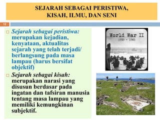 SEJARAH SEBAGAI PERISTIWA,
KISAH, ILMU, DAN SENI
 Sejarah sebagai peristiwa:
merupakan kejadian,
kenyataan, aktualitas
sejarah yang telah terjadi/
berlangsung pada masa
lampau (harus bersifat
objektif)
 Sejarah sebagai kisah:
merupakan narasi yang
disusun berdasar pada
ingatan dan tafsiran manusia
tentang masa lampau yang
memiliki kemungkinan
subjektif. 6/19/2023
12
 