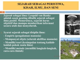 SEJARAH SEBAGAI PERISTIWA,
KISAH, ILMU, DAN SENI
 Sejarah sebagai ilmu: Leopold von Ranke
adalah sosok penting dibalik sejarah sebagai
ilmu positif. Menurutnya, sejarah harus
objektif dan mampu memberikan informasi
secara utuh dan menyeluruh.
 Syarat sejarah sebagai disiplin ilmu:
- Empiris (pengalaman manusia)
- Mempunyai objek (seluruh aktifitas manusia)
- Memiliki teori (kesimpulan tentang kaidah-
kaidah pokok suatu ilmu)
- Memiliki metode (memiliki langkah-langkah,
cara-cara ilmiah)
6/19/2023
13
 