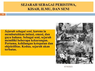 SEJARAH SEBAGAI PERISTIWA,
KISAH, ILMU, DAN SENI
 Sejarah sebagai seni, karena ia
membutuhkan intiusi, emosi, dan
gaya bahasa. Sebagai seni, sejarah
memiliki beberapa kekurangan.
Pertama, kehilangan ketepatan dan
objektifitas. Kedua, sejarah akan
terbatas.
6/19/2023
14
 