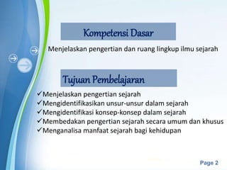Powerpoint Templates
Page 2
Kompetensi Dasar
Menjelaskan pengertian dan ruang lingkup ilmu sejarah
Tujuan Pembelajaran
Menjelaskan pengertian sejarah
Mengidentifikasikan unsur-unsur dalam sejarah
Mengidentifikasi konsep-konsep dalam sejarah
Membedakan pengertian sejarah secara umum dan khusus
Menganalisa manfaat sejarah bagi kehidupan
6/19/2023 2
 