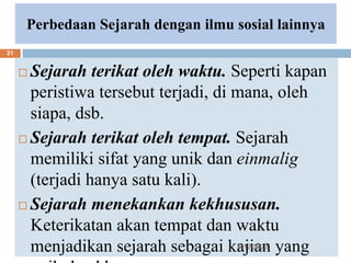 Perbedaan Sejarah dengan ilmu sosial lainnya
 Sejarah terikat oleh waktu. Seperti kapan
peristiwa tersebut terjadi, di mana, oleh
siapa, dsb.
 Sejarah terikat oleh tempat. Sejarah
memiliki sifat yang unik dan einmalig
(terjadi hanya satu kali).
 Sejarah menekankan kekhususan.
Keterikatan akan tempat dan waktu
menjadikan sejarah sebagai kajian yang
6/19/2023
21
 