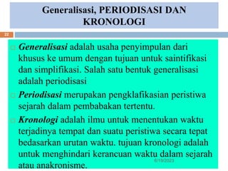 Generalisasi, PERIODISASI DAN
KRONOLOGI
 Generalisasi adalah usaha penyimpulan dari
khusus ke umum dengan tujuan untuk saintifikasi
dan simplifikasi. Salah satu bentuk generalisasi
adalah periodisasi
 Periodisasi merupakan pengklafikasian peristiwa
sejarah dalam pembabakan tertentu.
 Kronologi adalah ilmu untuk menentukan waktu
terjadinya tempat dan suatu peristiwa secara tepat
bedasarkan urutan waktu. tujuan kronologi adalah
untuk menghindari kerancuan waktu dalam sejarah
atau anakronisme.
6/19/2023
22
 