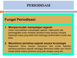 PERIODISASI
Fungsi Periodisasi:
1. Mempermudah mempelajari sejarah
Untuk memudahkan mempelajari sejarah, maka perlu ada
pemenggalan suatu rentetan peristiwa masa lampau menjadi
beberapa masa yang lebih kecil sehingga terlihat lebih mudah dan
jelas.
2. Memahami peristiwa sejarah secara kronologis
Sejarawan harus mampu menyusun tata urutan kejadian
peristiwa-peristiwa sejarah sehingga ditemukan kaitan dan hukum
sebab akibat antara peristiwa yang satu dengan yang lain.
6/19/2023
23
 