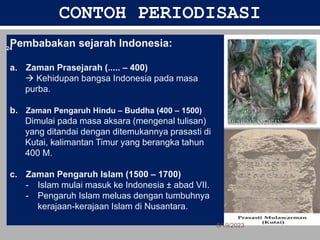 CONTOH PERIODISASI
Pembabakan sejarah Indonesia:
a. Zaman Prasejarah (..... – 400)
 Kehidupan bangsa Indonesia pada masa
purba.
b. Zaman Pengaruh Hindu – Buddha (400 – 1500)
Dimulai pada masa aksara (mengenal tulisan)
yang ditandai dengan ditemukannya prasasti di
Kutai, kalimantan Timur yang berangka tahun
400 M.
c. Zaman Pengaruh Islam (1500 – 1700)
- Islam mulai masuk ke Indonesia ± abad VII.
- Pengaruh Islam meluas dengan tumbuhnya
kerajaan-kerajaan Islam di Nusantara.
6/19/2023
24
 