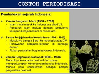 CONTOH PERIODISASI
Pembabakan sejarah Indonesia:
c. Zaman Pengaruh Islam (1500 – 1700)
- Islam mulai masuk ke Indonesia ± abad VII.
- Pengaruh Islam meluas dengan tumbuhnya
kerajaan-kerajaan Islam di Nusantara.
d. Zaman Penjajahan dan Kolonialisme (1700 - 1945)
- Masuknya bangsa Barat ke Indonesia abad XV.
- Perlawanan kerajaan-kerajaan di berbagai
daerah.
- Akibat penjajahan bagi masyarakat Indonesia.
e. Zaman Pergerakan Nasional (1908 – 1928)
Munculnya kesadaran nasional dan upaya
memperjuangkan kemerdekaan bangsa Indonesia.
Muncul para cendikiawan sebagai pelopor
pergerakan nasional. 6/19/2023
25
 