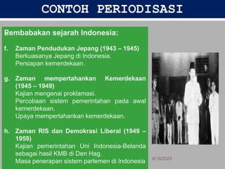 CONTOH PERIODISASI
Pembabakan sejarah Indonesia:
f. Zaman Pendudukan Jepang (1943 – 1945)
Berkuasanya Jepang di Indonesia.
Persiapan kemerdekaan.
g. Zaman mempertahankan Kemerdekaan
(1945 – 1949)
Kajian mengenai proklamasi.
Percobaan sistem pemerintahan pada awal
kemerdekaan.
Upaya mempertahankan kemerdekaan.
h. Zaman RIS dan Demokrasi Liberal (1949 –
1959)
Kajian pemerintahan Uni Indonesia-Belanda
sebagai hasil KMB di Den Hag.
Masa penerapan sistem parlemen di Indonesia 6/19/2023
26
 