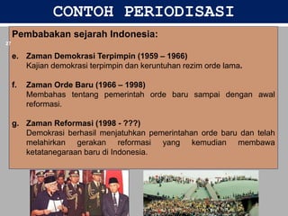 CONTOH PERIODISASI
Pembabakan sejarah Indonesia:
e. Zaman Demokrasi Terpimpin (1959 – 1966)
Kajian demokrasi terpimpin dan keruntuhan rezim orde lama.
f. Zaman Orde Baru (1966 – 1998)
Membahas tentang pemerintah orde baru sampai dengan awal
reformasi.
g. Zaman Reformasi (1998 - ???)
Demokrasi berhasil menjatuhkan pemerintahan orde baru dan telah
melahirkan gerakan reformasi yang kemudian membawa
ketatanegaraan baru di Indonesia.
6/19/2023
27
 