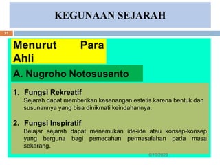 KEGUNAAN SEJARAH
Menurut Para
Ahli
1. Fungsi Rekreatif
Sejarah dapat memberikan kesenangan estetis karena bentuk dan
susunannya yang bisa dinikmati keindahannya.
2. Fungsi Inspiratif
Belajar sejarah dapat menemukan ide-ide atau konsep-konsep
yang berguna bagi pemecahan permasalahan pada masa
sekarang.
A. Nugroho Notosusanto
6/19/2023
31
 