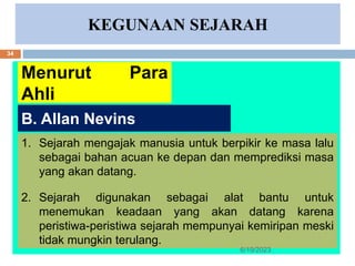 KEGUNAAN SEJARAH
Menurut Para
Ahli
1. Sejarah mengajak manusia untuk berpikir ke masa lalu
sebagai bahan acuan ke depan dan memprediksi masa
yang akan datang.
2. Sejarah digunakan sebagai alat bantu untuk
menemukan keadaan yang akan datang karena
peristiwa-peristiwa sejarah mempunyai kemiripan meski
tidak mungkin terulang.
B. Allan Nevins
6/19/2023
34
 